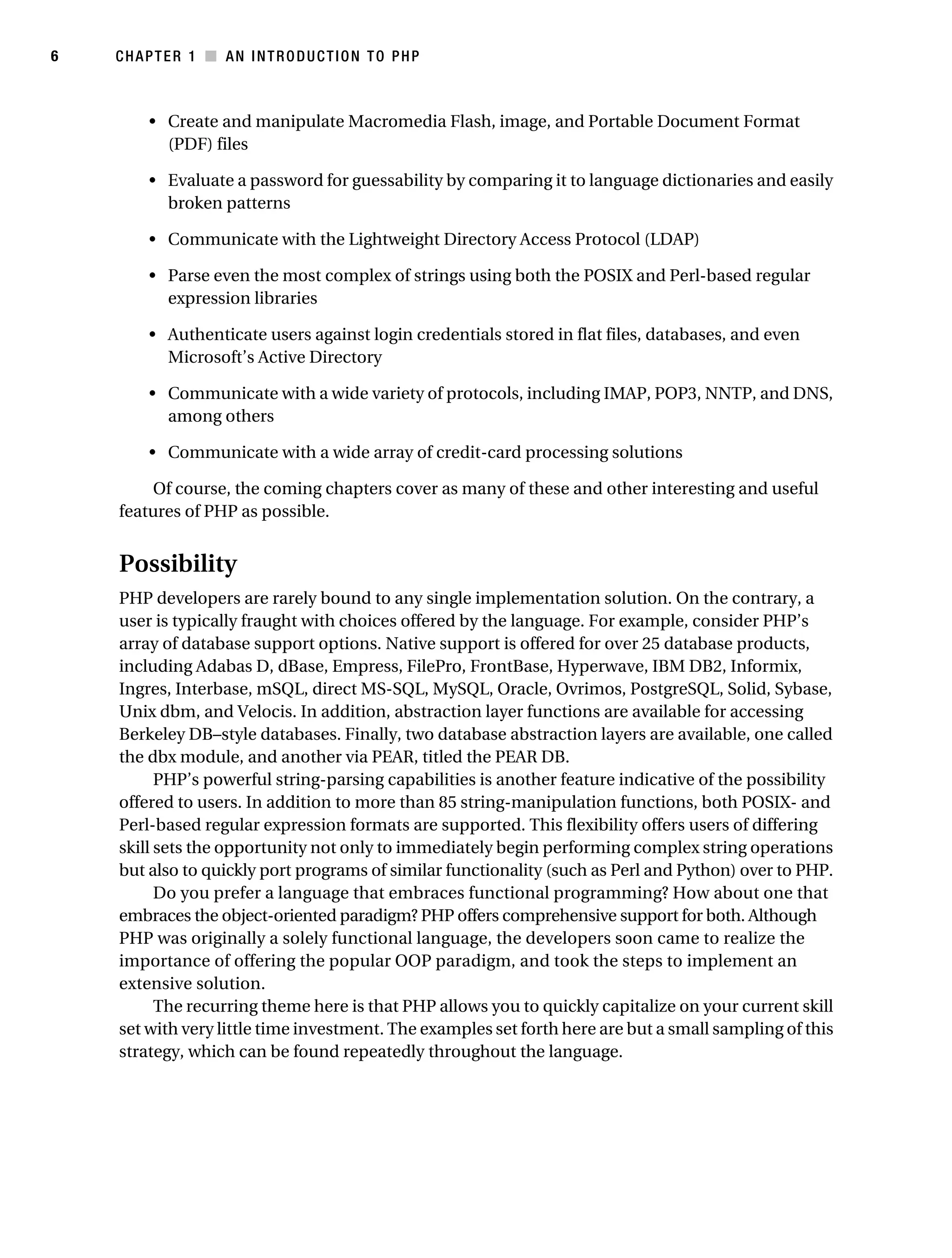Gilmore 2E_552-1.book Page 6 Tuesday, November 1, 2005 1:31 PM




6          CHAPTER 1 ■ AN INTRODUCTION TO PHP



                • Create and manipulate Macromedia Flash, image, and Portable Document Format
                  (PDF) files

                • Evaluate a password for guessability by comparing it to language dictionaries and easily
                  broken patterns

                • Communicate with the Lightweight Directory Access Protocol (LDAP)

                • Parse even the most complex of strings using both the POSIX and Perl-based regular
                  expression libraries

                • Authenticate users against login credentials stored in flat files, databases, and even
                  Microsoft’s Active Directory

                • Communicate with a wide variety of protocols, including IMAP, POP3, NNTP, and DNS,
                  among others

                • Communicate with a wide array of credit-card processing solutions

                Of course, the coming chapters cover as many of these and other interesting and useful
            features of PHP as possible.


            Possibility
            PHP developers are rarely bound to any single implementation solution. On the contrary, a
            user is typically fraught with choices offered by the language. For example, consider PHP’s
            array of database support options. Native support is offered for over 25 database products,
            including Adabas D, dBase, Empress, FilePro, FrontBase, Hyperwave, IBM DB2, Informix,
            Ingres, Interbase, mSQL, direct MS-SQL, MySQL, Oracle, Ovrimos, PostgreSQL, Solid, Sybase,
            Unix dbm, and Velocis. In addition, abstraction layer functions are available for accessing
            Berkeley DB–style databases. Finally, two database abstraction layers are available, one called
            the dbx module, and another via PEAR, titled the PEAR DB.
                  PHP’s powerful string-parsing capabilities is another feature indicative of the possibility
            offered to users. In addition to more than 85 string-manipulation functions, both POSIX- and
            Perl-based regular expression formats are supported. This flexibility offers users of differing
            skill sets the opportunity not only to immediately begin performing complex string operations
            but also to quickly port programs of similar functionality (such as Perl and Python) over to PHP.
                  Do you prefer a language that embraces functional programming? How about one that
            embraces the object-oriented paradigm? PHP offers comprehensive support for both. Although
            PHP was originally a solely functional language, the developers soon came to realize the
            importance of offering the popular OOP paradigm, and took the steps to implement an
            extensive solution.
                  The recurring theme here is that PHP allows you to quickly capitalize on your current skill
            set with very little time investment. The examples set forth here are but a small sampling of this
            strategy, which can be found repeatedly throughout the language.
 