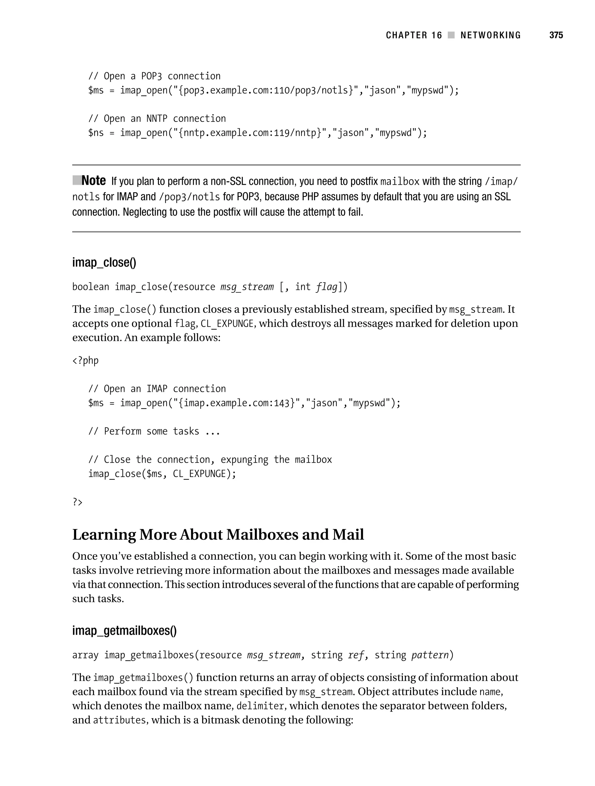 Gilmore 2E_552-1.book Page 375 Tuesday, November 1, 2005 1:31 PM




                                                                                  CHAPTER 16 ■ NETWORKING          375



                // Open a POP3 connection
                $ms = imap_open("{pop3.example.com:110/pop3/notls}","jason","mypswd");

                // Open an NNTP connection
                $ns = imap_open("{nntp.example.com:119/nntp}","jason","mypswd");



           ■Note If you plan to perform a non-SSL connection, you need to postfix mailbox with the string /imap/
           notls for IMAP and /pop3/notls for POP3, because PHP assumes by default that you are using an SSL
           connection. Neglecting to use the postfix will cause the attempt to fail.



           imap_close()
           boolean imap_close(resource msg_stream [, int flag])

           The imap_close() function closes a previously established stream, specified by msg_stream. It
           accepts one optional flag, CL_EXPUNGE, which destroys all messages marked for deletion upon
           execution. An example follows:

           <?php

                // Open an IMAP connection
                $ms = imap_open("{imap.example.com:143}","jason","mypswd");

                // Perform some tasks ...

                // Close the connection, expunging the mailbox
                imap_close($ms, CL_EXPUNGE);

           ?>


           Learning More About Mailboxes and Mail
           Once you’ve established a connection, you can begin working with it. Some of the most basic
           tasks involve retrieving more information about the mailboxes and messages made available
           via that connection. This section introduces several of the functions that are capable of performing
           such tasks.


           imap_getmailboxes()
           array imap_getmailboxes(resource msg_stream, string ref, string pattern)

           The imap_getmailboxes() function returns an array of objects consisting of information about
           each mailbox found via the stream specified by msg_stream. Object attributes include name,
           which denotes the mailbox name, delimiter, which denotes the separator between folders,
           and attributes, which is a bitmask denoting the following:
 