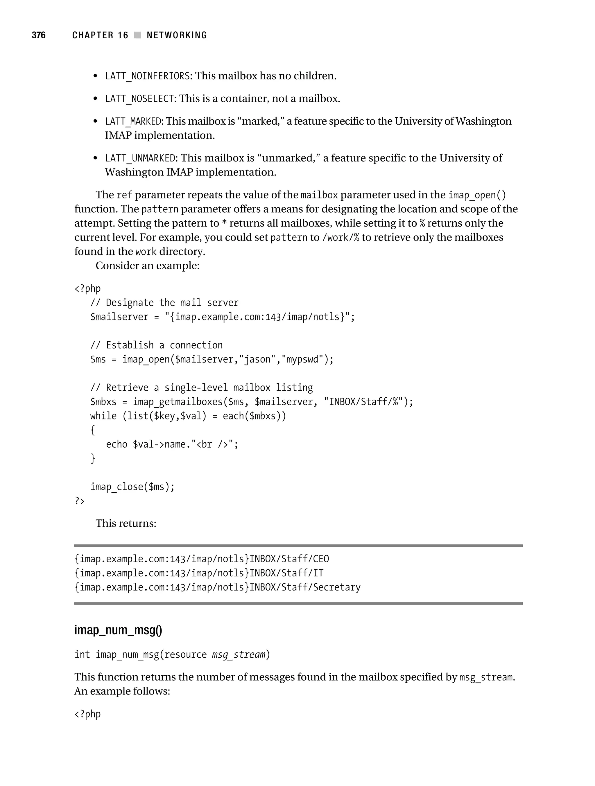 Gilmore 2E_552-1.book Page 376 Tuesday, November 1, 2005 1:31 PM




376        CHAPTER 16 ■ NETWORKING



                • LATT_NOINFERIORS: This mailbox has no children.

                • LATT_NOSELECT: This is a container, not a mailbox.

                • LATT_MARKED: This mailbox is “marked,” a feature specific to the University of Washington
                  IMAP implementation.

                • LATT_UNMARKED: This mailbox is “unmarked,” a feature specific to the University of
                  Washington IMAP implementation.

               The ref parameter repeats the value of the mailbox parameter used in the imap_open()
           function. The pattern parameter offers a means for designating the location and scope of the
           attempt. Setting the pattern to * returns all mailboxes, while setting it to % returns only the
           current level. For example, you could set pattern to /work/% to retrieve only the mailboxes
           found in the work directory.
               Consider an example:

           <?php
              // Designate the mail server
              $mailserver = "{imap.example.com:143/imap/notls}";

                // Establish a connection
                $ms = imap_open($mailserver,"jason","mypswd");

                // Retrieve a single-level mailbox listing
                $mbxs = imap_getmailboxes($ms, $mailserver, "INBOX/Staff/%");
                while (list($key,$val) = each($mbxs))
                {
                   echo $val->name."<br />";
                }

                imap_close($ms);
           ?>

                 This returns:


           {imap.example.com:143/imap/notls}INBOX/Staff/CEO
           {imap.example.com:143/imap/notls}INBOX/Staff/IT
           {imap.example.com:143/imap/notls}INBOX/Staff/Secretary



           imap_num_msg()
           int imap_num_msg(resource msg_stream)

           This function returns the number of messages found in the mailbox specified by msg_stream.
           An example follows:

           <?php
 