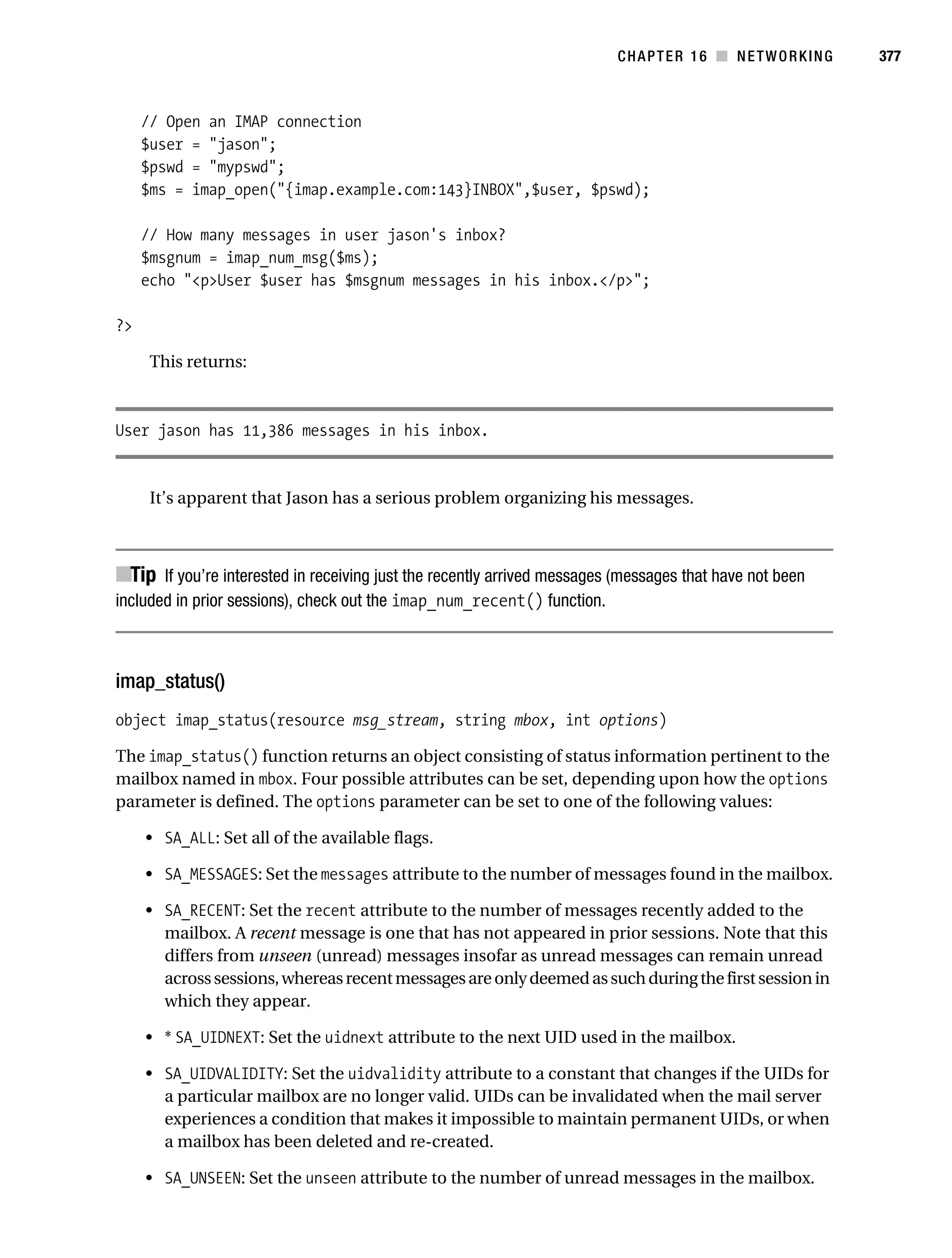 Gilmore 2E_552-1.book Page 377 Tuesday, November 1, 2005 1:31 PM




                                                                                     CHAPTER 16 ■ NETWORKING        377



                // Open an IMAP connection
                $user = "jason";
                $pswd = "mypswd";
                $ms = imap_open("{imap.example.com:143}INBOX",$user, $pswd);

                // How many messages in user jason's inbox?
                $msgnum = imap_num_msg($ms);
                echo "<p>User $user has $msgnum messages in his inbox.</p>";

           ?>

                 This returns:



           User jason has 11,386 messages in his inbox.


                 It’s apparent that Jason has a serious problem organizing his messages.



           ■Tip If you’re interested in receiving just the recently arrived messages (messages that have not been
           included in prior sessions), check out the imap_num_recent() function.



           imap_status()
           object imap_status(resource msg_stream, string mbox, int options)

           The imap_status() function returns an object consisting of status information pertinent to the
           mailbox named in mbox. Four possible attributes can be set, depending upon how the options
           parameter is defined. The options parameter can be set to one of the following values:

                • SA_ALL: Set all of the available flags.

                • SA_MESSAGES: Set the messages attribute to the number of messages found in the mailbox.

                • SA_RECENT: Set the recent attribute to the number of messages recently added to the
                  mailbox. A recent message is one that has not appeared in prior sessions. Note that this
                  differs from unseen (unread) messages insofar as unread messages can remain unread
                  across sessions, whereas recent messages are only deemed as such during the first session in
                  which they appear.

                • * SA_UIDNEXT: Set the uidnext attribute to the next UID used in the mailbox.

                • SA_UIDVALIDITY: Set the uidvalidity attribute to a constant that changes if the UIDs for
                  a particular mailbox are no longer valid. UIDs can be invalidated when the mail server
                  experiences a condition that makes it impossible to maintain permanent UIDs, or when
                  a mailbox has been deleted and re-created.

                • SA_UNSEEN: Set the unseen attribute to the number of unread messages in the mailbox.
 