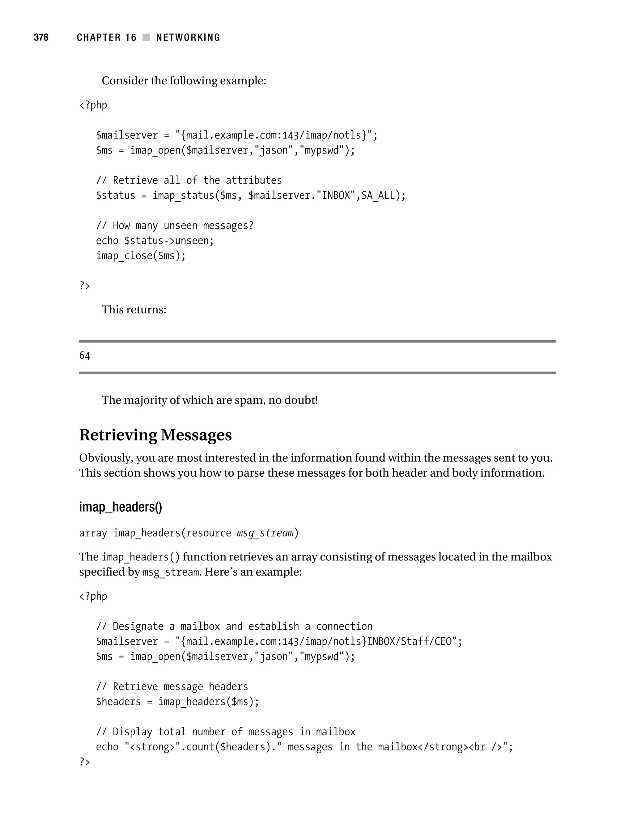 Gilmore 2E_552-1.book Page 378 Tuesday, November 1, 2005 1:31 PM




378        CHAPTER 16 ■ NETWORKING



                 Consider the following example:

           <?php

                $mailserver = "{mail.example.com:143/imap/notls}";
                $ms = imap_open($mailserver,"jason","mypswd");

                // Retrieve all of the attributes
                $status = imap_status($ms, $mailserver."INBOX",SA_ALL);

                // How many unseen messages?
                echo $status->unseen;
                imap_close($ms);

           ?>

                 This returns:



           64


                 The majority of which are spam, no doubt!


           Retrieving Messages
           Obviously, you are most interested in the information found within the messages sent to you.
           This section shows you how to parse these messages for both header and body information.


           imap_headers()
           array imap_headers(resource msg_stream)

           The imap_headers() function retrieves an array consisting of messages located in the mailbox
           specified by msg_stream. Here’s an example:

           <?php

                // Designate a mailbox and establish a connection
                $mailserver = "{mail.example.com:143/imap/notls}INBOX/Staff/CEO";
                $ms = imap_open($mailserver,"jason","mypswd");

                // Retrieve message headers
                $headers = imap_headers($ms);

                // Display total number of messages in mailbox
                echo "<strong>".count($headers)." messages in the mailbox</strong><br />";
           ?>
 