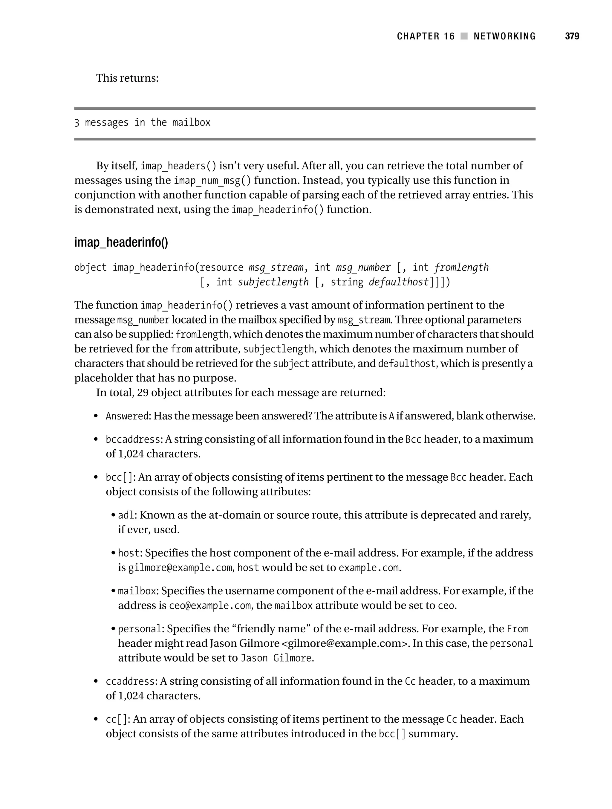 Gilmore 2E_552-1.book Page 379 Tuesday, November 1, 2005 1:31 PM




                                                                                 CHAPTER 16 ■ NETWORKING          379



                This returns:



           3 messages in the mailbox


                By itself, imap_headers() isn’t very useful. After all, you can retrieve the total number of
           messages using the imap_num_msg() function. Instead, you typically use this function in
           conjunction with another function capable of parsing each of the retrieved array entries. This
           is demonstrated next, using the imap_headerinfo() function.


           imap_headerinfo()
           object imap_headerinfo(resource msg_stream, int msg_number [, int fromlength
                                  [, int subjectlength [, string defaulthost]]])

           The function imap_headerinfo() retrieves a vast amount of information pertinent to the
           message msg_number located in the mailbox specified by msg_stream. Three optional parameters
           can also be supplied: fromlength, which denotes the maximum number of characters that should
           be retrieved for the from attribute, subjectlength, which denotes the maximum number of
           characters that should be retrieved for the subject attribute, and defaulthost, which is presently a
           placeholder that has no purpose.
                In total, 29 object attributes for each message are returned:

                • Answered: Has the message been answered? The attribute is A if answered, blank otherwise.

                • bccaddress: A string consisting of all information found in the Bcc header, to a maximum
                  of 1,024 characters.

                • bcc[]: An array of objects consisting of items pertinent to the message Bcc header. Each
                  object consists of the following attributes:

                    • adl: Known as the at-domain or source route, this attribute is deprecated and rarely,
                      if ever, used.

                    • host: Specifies the host component of the e-mail address. For example, if the address
                      is gilmore@example.com, host would be set to example.com.

                    • mailbox: Specifies the username component of the e-mail address. For example, if the
                      address is ceo@example.com, the mailbox attribute would be set to ceo.

                    • personal: Specifies the “friendly name” of the e-mail address. For example, the From
                      header might read Jason Gilmore <gilmore@example.com>. In this case, the personal
                      attribute would be set to Jason Gilmore.

                • ccaddress: A string consisting of all information found in the Cc header, to a maximum
                  of 1,024 characters.

                • cc[]: An array of objects consisting of items pertinent to the message Cc header. Each
                  object consists of the same attributes introduced in the bcc[] summary.
 