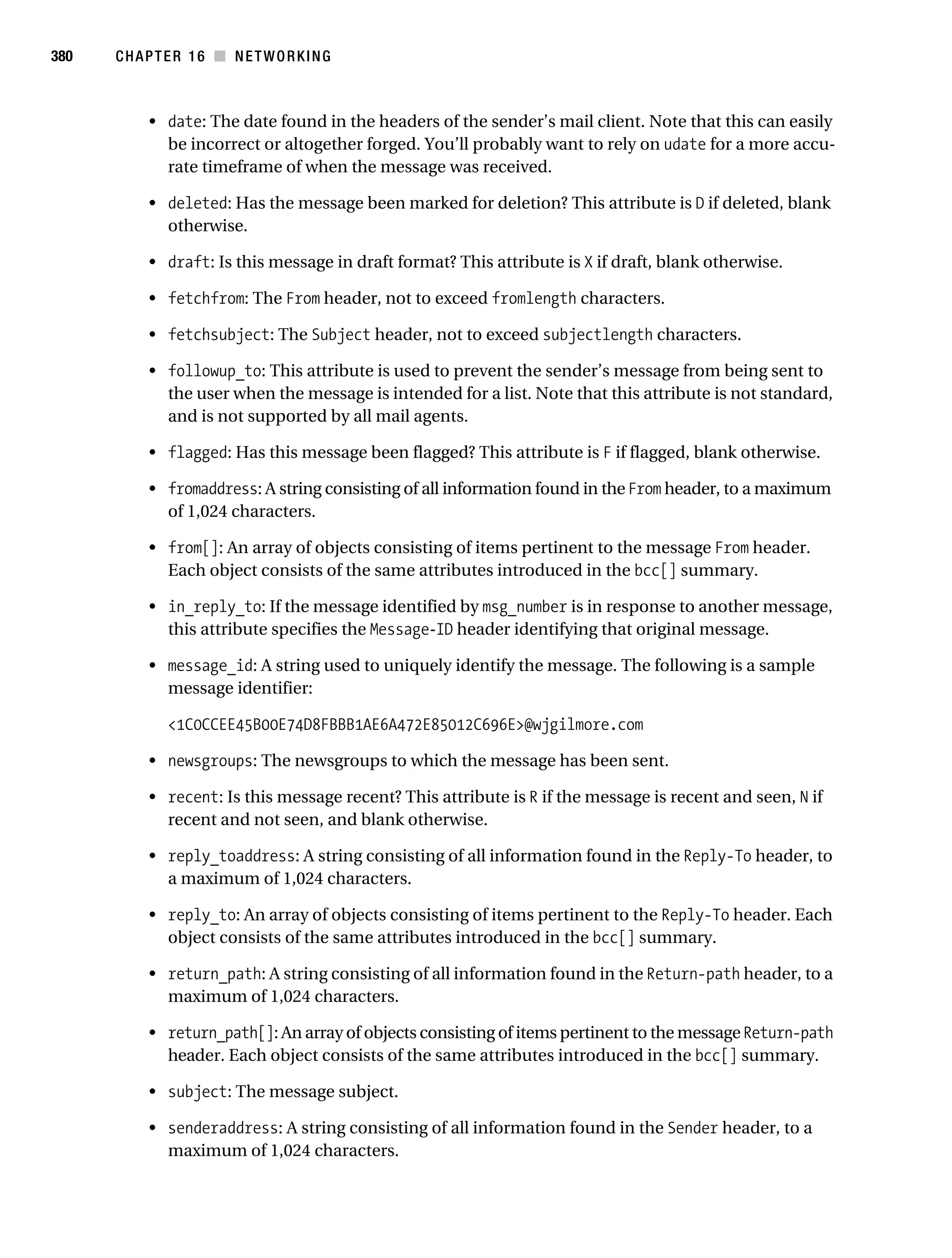 Gilmore 2E_552-1.book Page 380 Tuesday, November 1, 2005 1:31 PM




380        CHAPTER 16 ■ NETWORKING



                • date: The date found in the headers of the sender’s mail client. Note that this can easily
                  be incorrect or altogether forged. You’ll probably want to rely on udate for a more accu-
                  rate timeframe of when the message was received.

                • deleted: Has the message been marked for deletion? This attribute is D if deleted, blank
                  otherwise.

                • draft: Is this message in draft format? This attribute is X if draft, blank otherwise.

                • fetchfrom: The From header, not to exceed fromlength characters.

                • fetchsubject: The Subject header, not to exceed subjectlength characters.

                • followup_to: This attribute is used to prevent the sender’s message from being sent to
                  the user when the message is intended for a list. Note that this attribute is not standard,
                  and is not supported by all mail agents.

                • flagged: Has this message been flagged? This attribute is F if flagged, blank otherwise.

                • fromaddress: A string consisting of all information found in the From header, to a maximum
                  of 1,024 characters.

                • from[]: An array of objects consisting of items pertinent to the message From header.
                  Each object consists of the same attributes introduced in the bcc[] summary.

                • in_reply_to: If the message identified by msg_number is in response to another message,
                  this attribute specifies the Message-ID header identifying that original message.

                • message_id: A string used to uniquely identify the message. The following is a sample
                  message identifier:

                   <1C0CCEE45B00E74D8FBBB1AE6A472E85012C696E>@wjgilmore.com

                • newsgroups: The newsgroups to which the message has been sent.

                • recent: Is this message recent? This attribute is R if the message is recent and seen, N if
                  recent and not seen, and blank otherwise.

                • reply_toaddress: A string consisting of all information found in the Reply-To header, to
                  a maximum of 1,024 characters.

                • reply_to: An array of objects consisting of items pertinent to the Reply-To header. Each
                  object consists of the same attributes introduced in the bcc[] summary.

                • return_path: A string consisting of all information found in the Return-path header, to a
                  maximum of 1,024 characters.

                • return_path[]: An array of objects consisting of items pertinent to the message Return-path
                  header. Each object consists of the same attributes introduced in the bcc[] summary.

                • subject: The message subject.

                • senderaddress: A string consisting of all information found in the Sender header, to a
                  maximum of 1,024 characters.
 