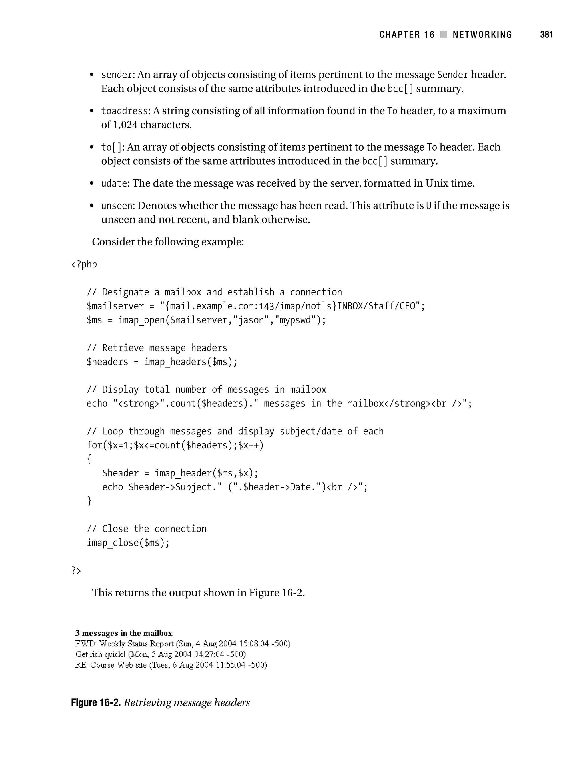 Gilmore 2E_552-1.book Page 381 Tuesday, November 1, 2005 1:31 PM




                                                                              CHAPTER 16 ■ NETWORKING        381



                • sender: An array of objects consisting of items pertinent to the message Sender header.
                  Each object consists of the same attributes introduced in the bcc[] summary.

                • toaddress: A string consisting of all information found in the To header, to a maximum
                  of 1,024 characters.

                • to[]: An array of objects consisting of items pertinent to the message To header. Each
                  object consists of the same attributes introduced in the bcc[] summary.

                • udate: The date the message was received by the server, formatted in Unix time.

                • unseen: Denotes whether the message has been read. This attribute is U if the message is
                  unseen and not recent, and blank otherwise.

                 Consider the following example:

           <?php

                // Designate a mailbox and establish a connection
                $mailserver = "{mail.example.com:143/imap/notls}INBOX/Staff/CEO";
                $ms = imap_open($mailserver,"jason","mypswd");

                // Retrieve message headers
                $headers = imap_headers($ms);

                // Display total number of messages in mailbox
                echo "<strong>".count($headers)." messages in the mailbox</strong><br />";

                // Loop through messages and display subject/date of each
                for($x=1;$x<=count($headers);$x++)
                {
                   $header = imap_header($ms,$x);
                   echo $header->Subject." (".$header->Date.")<br />";
                }

                // Close the connection
                imap_close($ms);

           ?>

                 This returns the output shown in Figure 16-2.




           Figure 16-2. Retrieving message headers
 