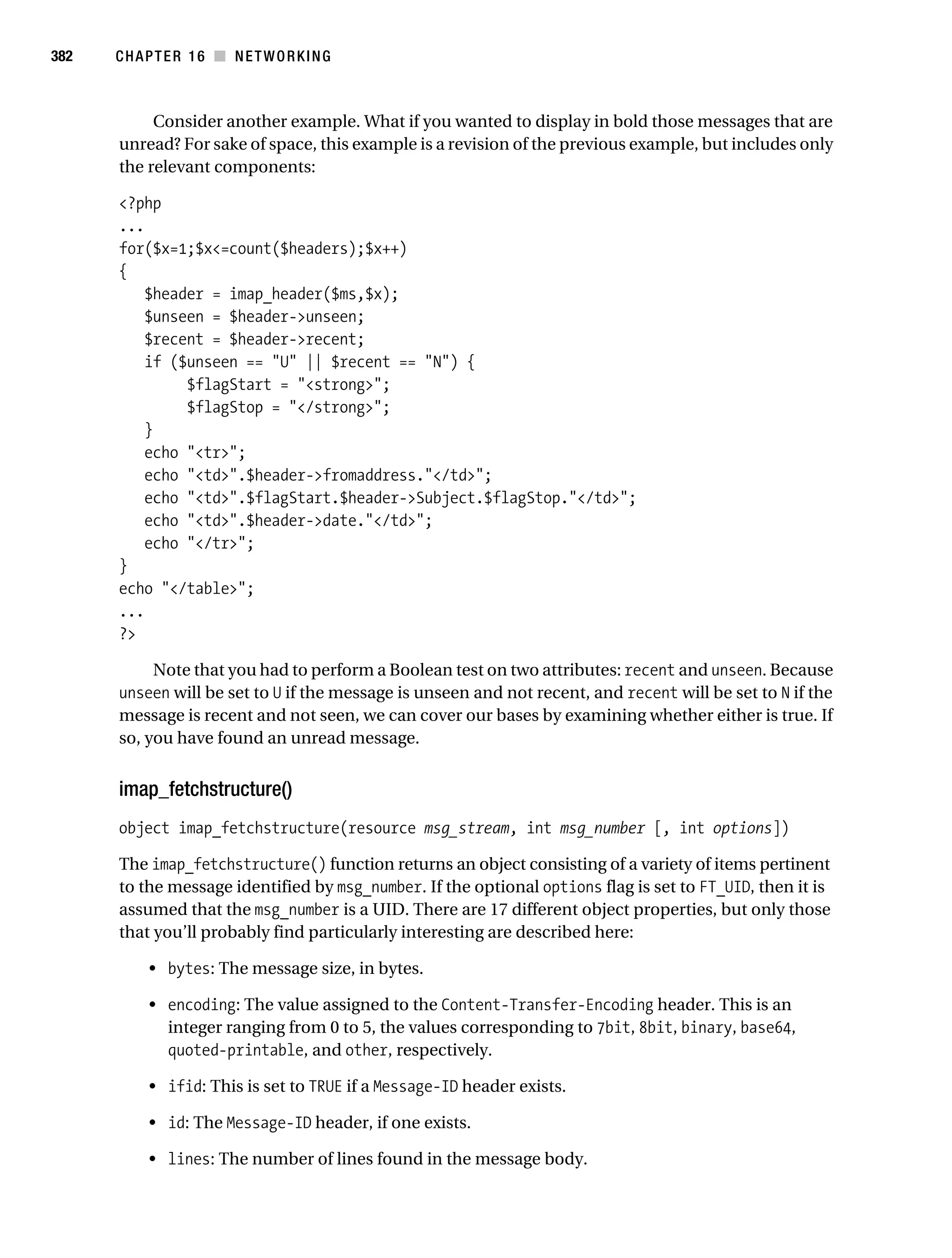 Gilmore 2E_552-1.book Page 382 Tuesday, November 1, 2005 1:31 PM




382        CHAPTER 16 ■ NETWORKING



                Consider another example. What if you wanted to display in bold those messages that are
           unread? For sake of space, this example is a revision of the previous example, but includes only
           the relevant components:

           <?php
           ...
           for($x=1;$x<=count($headers);$x++)
           {
              $header = imap_header($ms,$x);
              $unseen = $header->unseen;
              $recent = $header->recent;
              if ($unseen == "U" || $recent == "N") {
                   $flagStart = "<strong>";
                   $flagStop = "</strong>";
              }
              echo "<tr>";
              echo "<td>".$header->fromaddress."</td>";
              echo "<td>".$flagStart.$header->Subject.$flagStop."</td>";
              echo "<td>".$header->date."</td>";
              echo "</tr>";
           }
           echo "</table>";
           ...
           ?>

                Note that you had to perform a Boolean test on two attributes: recent and unseen. Because
           unseen will be set to U if the message is unseen and not recent, and recent will be set to N if the
           message is recent and not seen, we can cover our bases by examining whether either is true. If
           so, you have found an unread message.


           imap_fetchstructure()
           object imap_fetchstructure(resource msg_stream, int msg_number [, int options])

           The imap_fetchstructure() function returns an object consisting of a variety of items pertinent
           to the message identified by msg_number. If the optional options flag is set to FT_UID, then it is
           assumed that the msg_number is a UID. There are 17 different object properties, but only those
           that you’ll probably find particularly interesting are described here:

                • bytes: The message size, in bytes.

                • encoding: The value assigned to the Content-Transfer-Encoding header. This is an
                  integer ranging from 0 to 5, the values corresponding to 7bit, 8bit, binary, base64,
                  quoted-printable, and other, respectively.

                • ifid: This is set to TRUE if a Message-ID header exists.

                • id: The Message-ID header, if one exists.

                • lines: The number of lines found in the message body.
 
