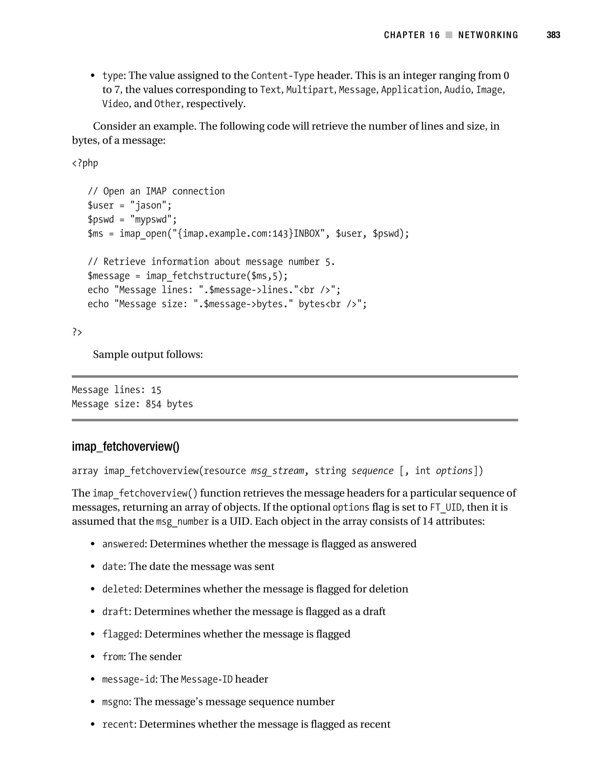 Gilmore 2E_552-1.book Page 383 Tuesday, November 1, 2005 1:31 PM




                                                                               CHAPTER 16 ■ NETWORKING          383



                • type: The value assigned to the Content-Type header. This is an integer ranging from 0
                  to 7, the values corresponding to Text, Multipart, Message, Application, Audio, Image,
                  Video, and Other, respectively.

               Consider an example. The following code will retrieve the number of lines and size, in
           bytes, of a message:

           <?php

                // Open an IMAP connection
                $user = "jason";
                $pswd = "mypswd";
                $ms = imap_open("{imap.example.com:143}INBOX", $user, $pswd);

                // Retrieve information about message number 5.
                $message = imap_fetchstructure($ms,5);
                echo "Message lines: ".$message->lines."<br />";
                echo "Message size: ".$message->bytes." bytes<br />";

           ?>

                 Sample output follows:


           Message lines: 15
           Message size: 854 bytes



           imap_fetchoverview()
           array imap_fetchoverview(resource msg_stream, string sequence [, int options])

           The imap_fetchoverview() function retrieves the message headers for a particular sequence of
           messages, returning an array of objects. If the optional options flag is set to FT_UID, then it is
           assumed that the msg_number is a UID. Each object in the array consists of 14 attributes:

                • answered: Determines whether the message is flagged as answered

                • date: The date the message was sent

                • deleted: Determines whether the message is flagged for deletion

                • draft: Determines whether the message is flagged as a draft

                • flagged: Determines whether the message is flagged

                • from: The sender

                • message-id: The Message-ID header

                • msgno: The message’s message sequence number

                • recent: Determines whether the message is flagged as recent
 