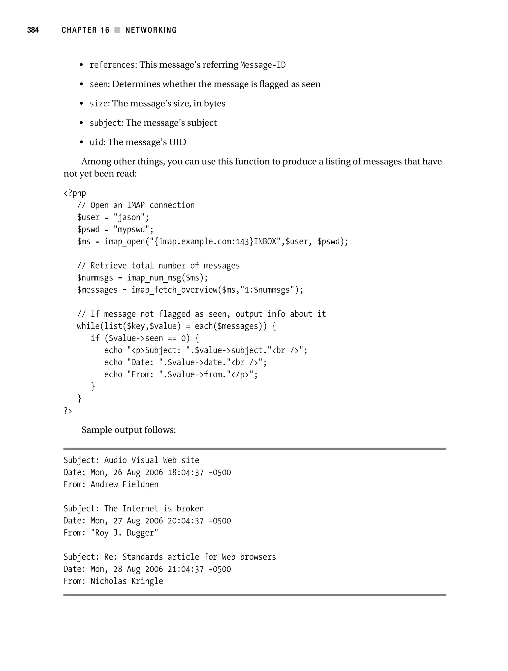Gilmore 2E_552-1.book Page 384 Tuesday, November 1, 2005 1:31 PM




384        CHAPTER 16 ■ NETWORKING



                • references: This message’s referring Message-ID

                • seen: Determines whether the message is flagged as seen

                • size: The message’s size, in bytes

                • subject: The message’s subject

                • uid: The message’s UID

               Among other things, you can use this function to produce a listing of messages that have
           not yet been read:

           <?php
              // Open an IMAP connection
              $user = "jason";
              $pswd = "mypswd";
              $ms = imap_open("{imap.example.com:143}INBOX",$user, $pswd);

                // Retrieve total number of messages
                $nummsgs = imap_num_msg($ms);
                $messages = imap_fetch_overview($ms,"1:$nummsgs");

                // If message not flagged as seen, output info about it
                while(list($key,$value) = each($messages)) {
                   if ($value->seen == 0) {
                      echo "<p>Subject: ".$value->subject."<br />";
                      echo "Date: ".$value->date."<br />";
                      echo "From: ".$value->from."</p>";
                   }
                }
           ?>

                 Sample output follows:


           Subject: Audio Visual Web site
           Date: Mon, 26 Aug 2006 18:04:37 -0500
           From: Andrew Fieldpen

           Subject: The Internet is broken
           Date: Mon, 27 Aug 2006 20:04:37 -0500
           From: "Roy J. Dugger"

           Subject: Re: Standards article for Web browsers
           Date: Mon, 28 Aug 2006 21:04:37 -0500
           From: Nicholas Kringle
 
