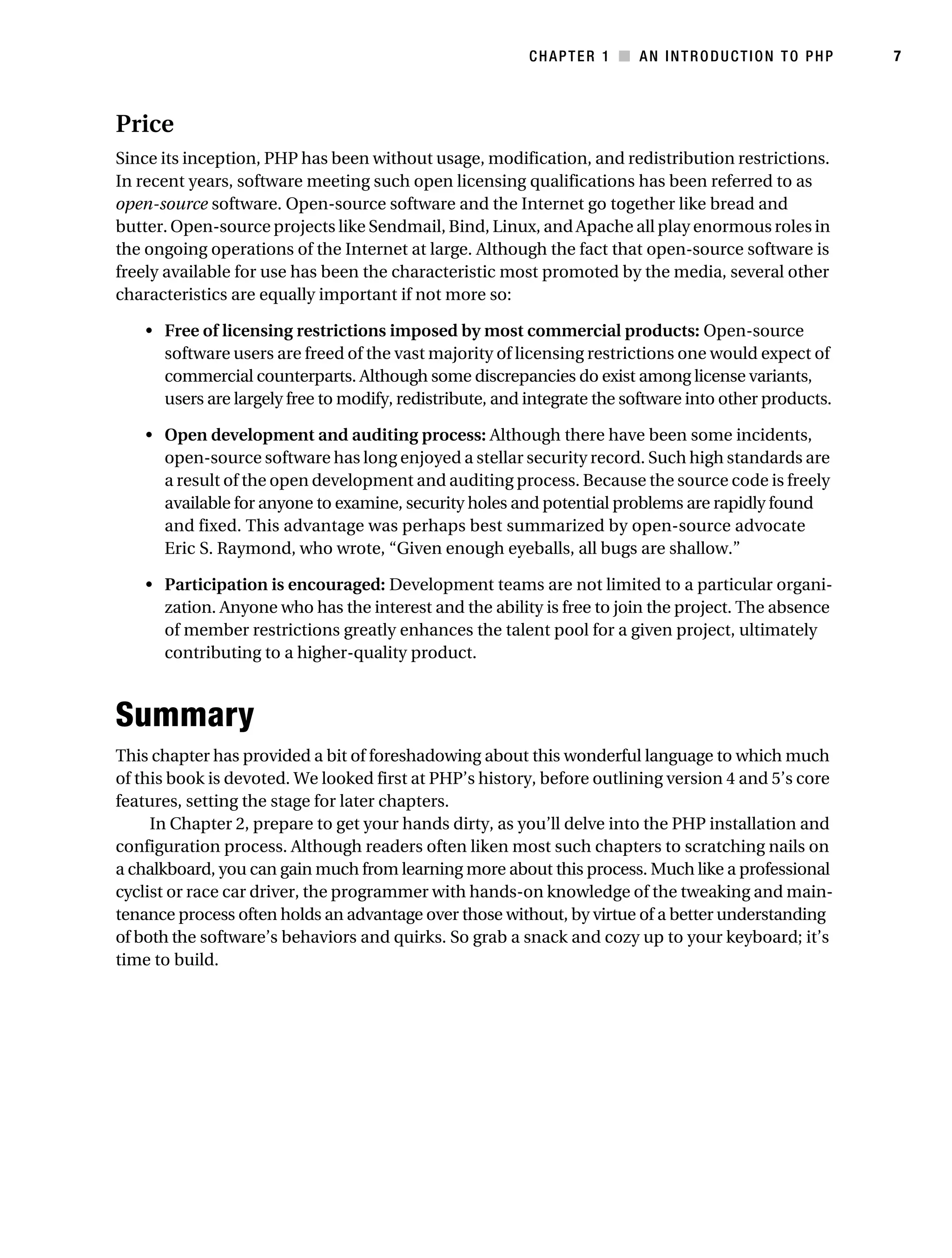 Gilmore 2E_552-1.book Page 7 Tuesday, November 1, 2005 1:31 PM




                                                                      CHAPTER 1 ■ AN INTRODUCTION TO PHP            7



           Price
           Since its inception, PHP has been without usage, modification, and redistribution restrictions.
           In recent years, software meeting such open licensing qualifications has been referred to as
           open-source software. Open-source software and the Internet go together like bread and
           butter. Open-source projects like Sendmail, Bind, Linux, and Apache all play enormous roles in
           the ongoing operations of the Internet at large. Although the fact that open-source software is
           freely available for use has been the characteristic most promoted by the media, several other
           characteristics are equally important if not more so:

                • Free of licensing restrictions imposed by most commercial products: Open-source
                  software users are freed of the vast majority of licensing restrictions one would expect of
                  commercial counterparts. Although some discrepancies do exist among license variants,
                  users are largely free to modify, redistribute, and integrate the software into other products.

                • Open development and auditing process: Although there have been some incidents,
                  open-source software has long enjoyed a stellar security record. Such high standards are
                  a result of the open development and auditing process. Because the source code is freely
                  available for anyone to examine, security holes and potential problems are rapidly found
                  and fixed. This advantage was perhaps best summarized by open-source advocate
                  Eric S. Raymond, who wrote, “Given enough eyeballs, all bugs are shallow.”

                • Participation is encouraged: Development teams are not limited to a particular organi-
                  zation. Anyone who has the interest and the ability is free to join the project. The absence
                  of member restrictions greatly enhances the talent pool for a given project, ultimately
                  contributing to a higher-quality product.



           Summary
           This chapter has provided a bit of foreshadowing about this wonderful language to which much
           of this book is devoted. We looked first at PHP’s history, before outlining version 4 and 5’s core
           features, setting the stage for later chapters.
                In Chapter 2, prepare to get your hands dirty, as you’ll delve into the PHP installation and
           configuration process. Although readers often liken most such chapters to scratching nails on
           a chalkboard, you can gain much from learning more about this process. Much like a professional
           cyclist or race car driver, the programmer with hands-on knowledge of the tweaking and main-
           tenance process often holds an advantage over those without, by virtue of a better understanding
           of both the software’s behaviors and quirks. So grab a snack and cozy up to your keyboard; it’s
           time to build.
 