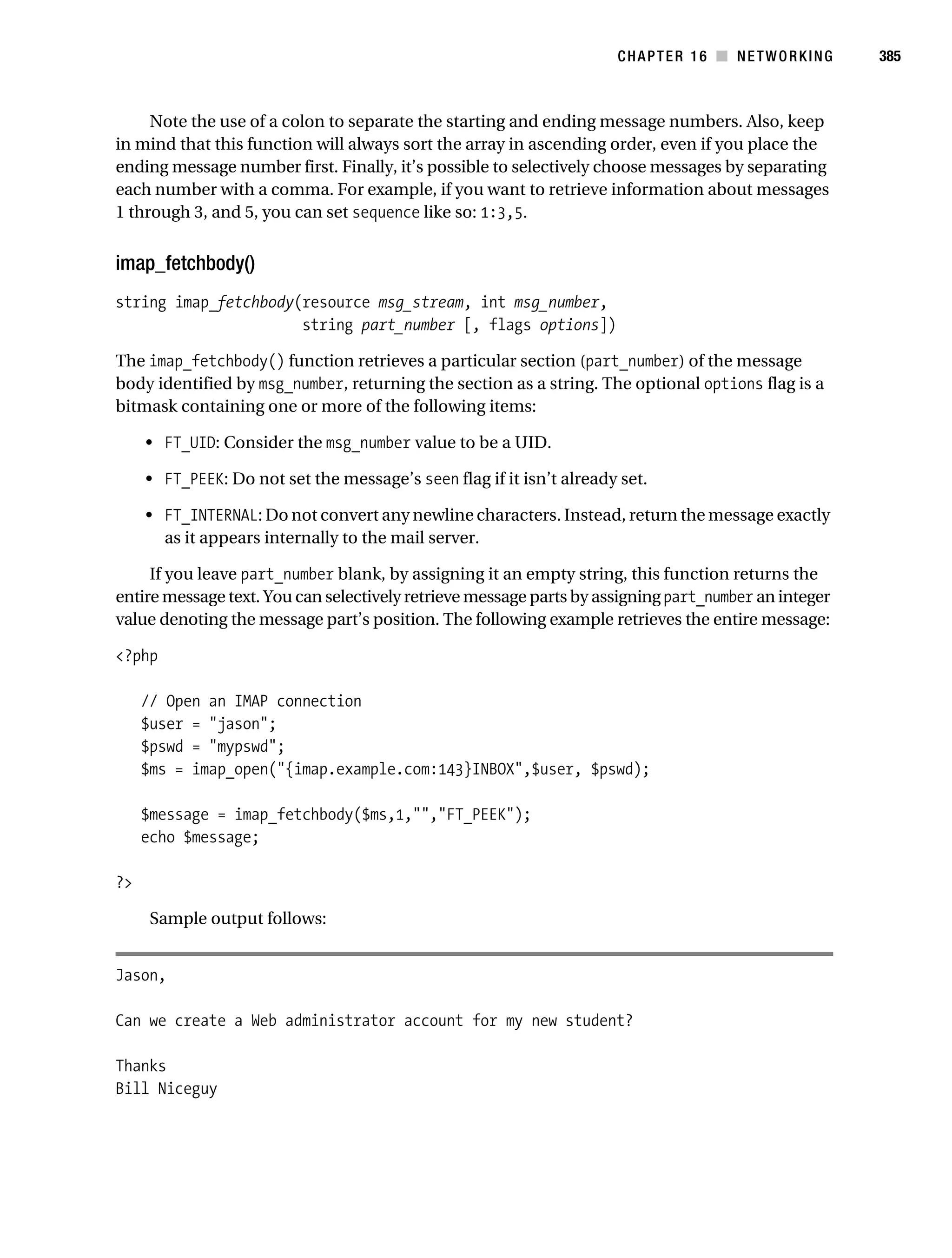 Gilmore 2E_552-1.book Page 385 Tuesday, November 1, 2005 1:31 PM




                                                                                 CHAPTER 16 ■ NETWORKING         385



                Note the use of a colon to separate the starting and ending message numbers. Also, keep
           in mind that this function will always sort the array in ascending order, even if you place the
           ending message number first. Finally, it’s possible to selectively choose messages by separating
           each number with a comma. For example, if you want to retrieve information about messages
           1 through 3, and 5, you can set sequence like so: 1:3,5.


           imap_fetchbody()
           string imap_fetchbody(resource msg_stream, int msg_number,
                                 string part_number [, flags options])

           The imap_fetchbody() function retrieves a particular section (part_number) of the message
           body identified by msg_number, returning the section as a string. The optional options flag is a
           bitmask containing one or more of the following items:

                • FT_UID: Consider the msg_number value to be a UID.

                • FT_PEEK: Do not set the message’s seen flag if it isn’t already set.

                • FT_INTERNAL: Do not convert any newline characters. Instead, return the message exactly
                  as it appears internally to the mail server.

                If you leave part_number blank, by assigning it an empty string, this function returns the
           entire message text. You can selectively retrieve message parts by assigning part_number an integer
           value denoting the message part’s position. The following example retrieves the entire message:

           <?php

                // Open an IMAP connection
                $user = "jason";
                $pswd = "mypswd";
                $ms = imap_open("{imap.example.com:143}INBOX",$user, $pswd);

                $message = imap_fetchbody($ms,1,"","FT_PEEK");
                echo $message;

           ?>

                 Sample output follows:


           Jason,

           Can we create a Web administrator account for my new student?

           Thanks
           Bill Niceguy
 