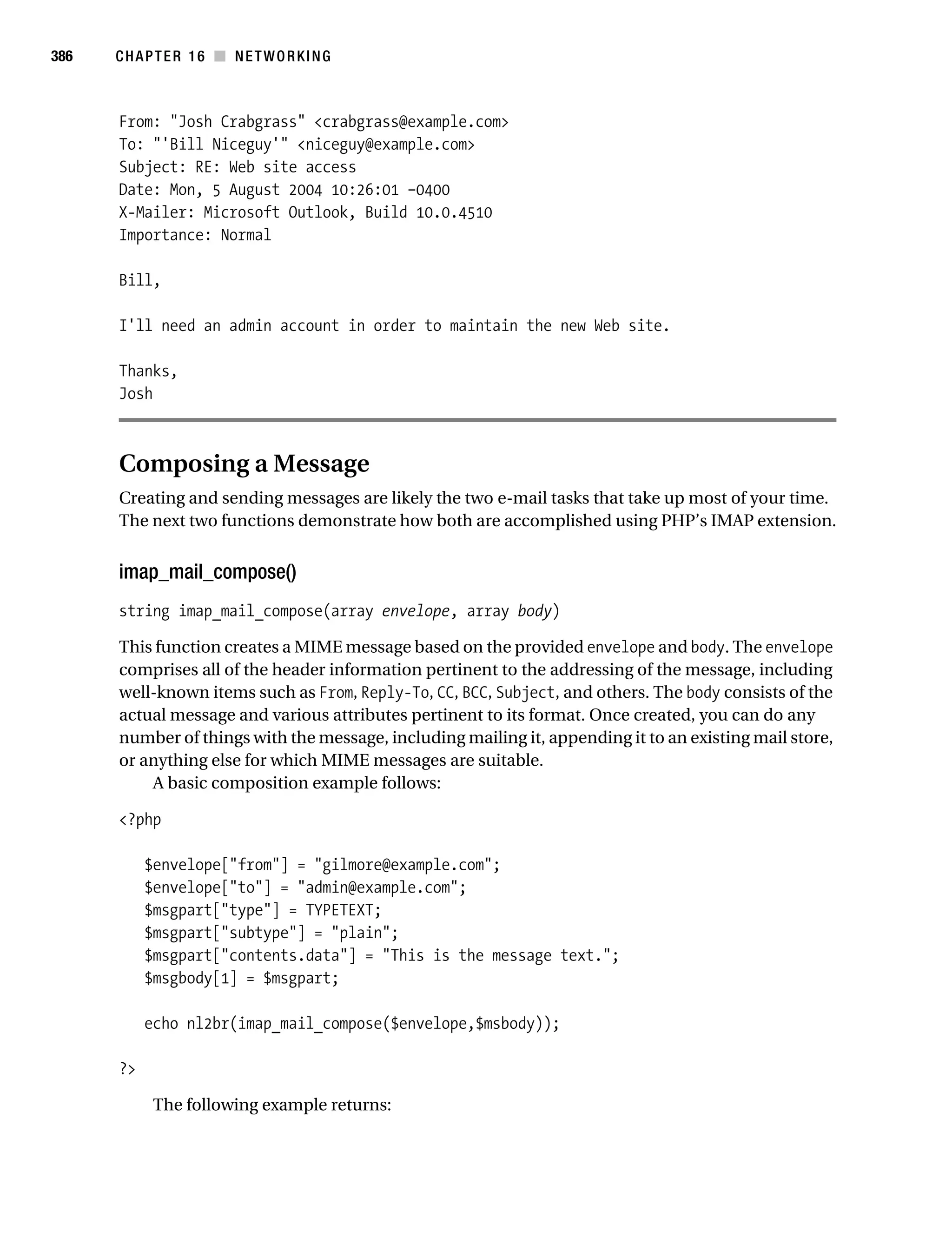 Gilmore 2E_552-1.book Page 386 Tuesday, November 1, 2005 1:31 PM




386        CHAPTER 16 ■ NETWORKING



           From: "Josh Crabgrass" <crabgrass@example.com>
           To: "'Bill Niceguy'" <niceguy@example.com>
           Subject: RE: Web site access
           Date: Mon, 5 August 2004 10:26:01 –0400
           X-Mailer: Microsoft Outlook, Build 10.0.4510
           Importance: Normal

           Bill,

           I'll need an admin account in order to maintain the new Web site.

           Thanks,
           Josh



           Composing a Message
           Creating and sending messages are likely the two e-mail tasks that take up most of your time.
           The next two functions demonstrate how both are accomplished using PHP’s IMAP extension.


           imap_mail_compose()
           string imap_mail_compose(array envelope, array body)

           This function creates a MIME message based on the provided envelope and body. The envelope
           comprises all of the header information pertinent to the addressing of the message, including
           well-known items such as From, Reply-To, CC, BCC, Subject, and others. The body consists of the
           actual message and various attributes pertinent to its format. Once created, you can do any
           number of things with the message, including mailing it, appending it to an existing mail store,
           or anything else for which MIME messages are suitable.
               A basic composition example follows:

           <?php

                $envelope["from"] = "gilmore@example.com";
                $envelope["to"] = "admin@example.com";
                $msgpart["type"] = TYPETEXT;
                $msgpart["subtype"] = "plain";
                $msgpart["contents.data"] = "This is the message text.";
                $msgbody[1] = $msgpart;

                echo nl2br(imap_mail_compose($envelope,$msbody));

           ?>

                 The following example returns:
 