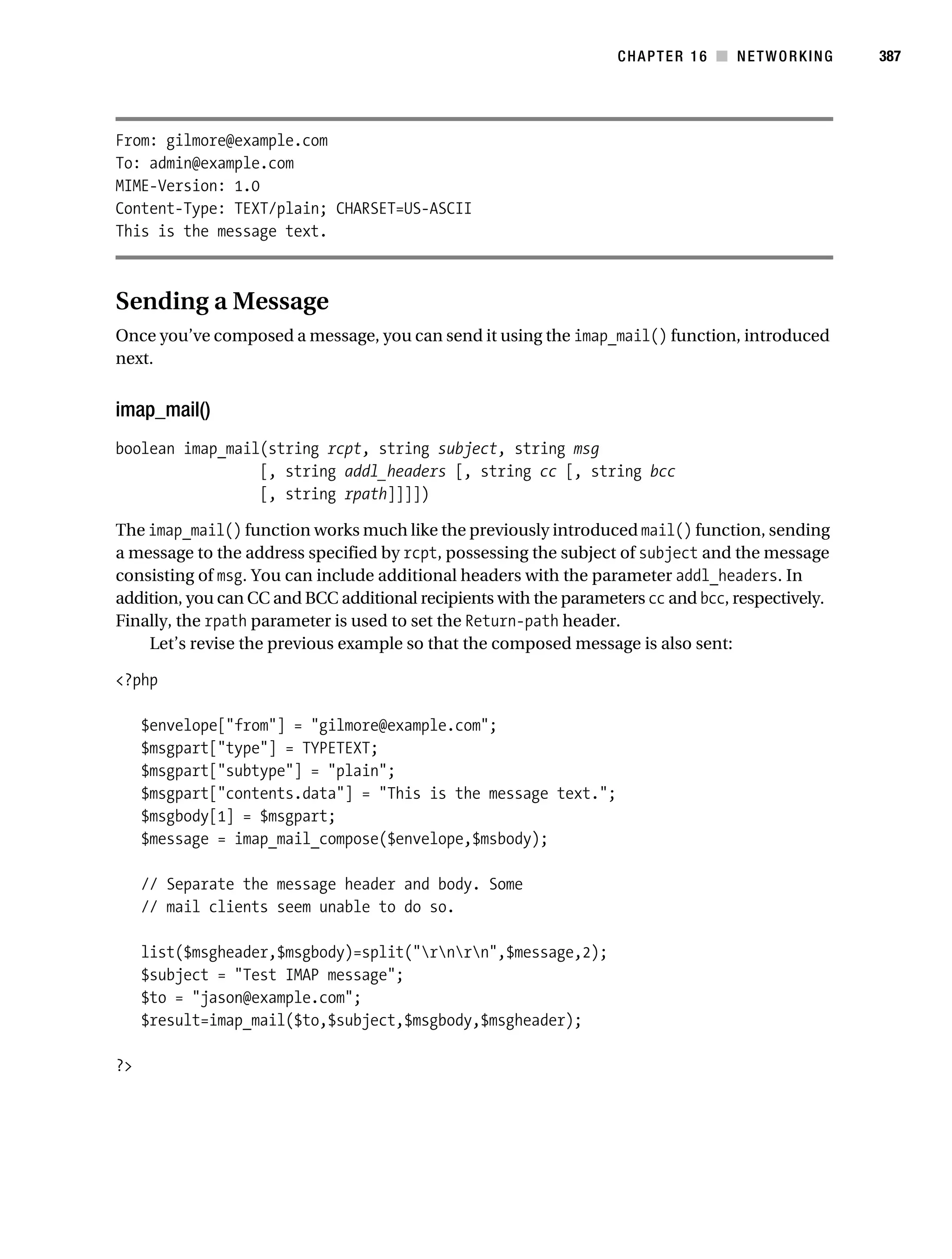 Gilmore 2E_552-1.book Page 387 Tuesday, November 1, 2005 1:31 PM




                                                                              CHAPTER 16 ■ NETWORKING         387




           From: gilmore@example.com
           To: admin@example.com
           MIME-Version: 1.0
           Content-Type: TEXT/plain; CHARSET=US-ASCII
           This is the message text.



           Sending a Message
           Once you’ve composed a message, you can send it using the imap_mail() function, introduced
           next.


           imap_mail()
           boolean imap_mail(string rcpt, string subject, string msg
                            [, string addl_headers [, string cc [, string bcc
                            [, string rpath]]]])

           The imap_mail() function works much like the previously introduced mail() function, sending
           a message to the address specified by rcpt, possessing the subject of subject and the message
           consisting of msg. You can include additional headers with the parameter addl_headers. In
           addition, you can CC and BCC additional recipients with the parameters cc and bcc, respectively.
           Finally, the rpath parameter is used to set the Return-path header.
               Let’s revise the previous example so that the composed message is also sent:

           <?php

                $envelope["from"] = "gilmore@example.com";
                $msgpart["type"] = TYPETEXT;
                $msgpart["subtype"] = "plain";
                $msgpart["contents.data"] = "This is the message text.";
                $msgbody[1] = $msgpart;
                $message = imap_mail_compose($envelope,$msbody);

                // Separate the message header and body. Some
                // mail clients seem unable to do so.

                list($msgheader,$msgbody)=split("rnrn",$message,2);
                $subject = "Test IMAP message";
                $to = "jason@example.com";
                $result=imap_mail($to,$subject,$msgbody,$msgheader);

           ?>
 