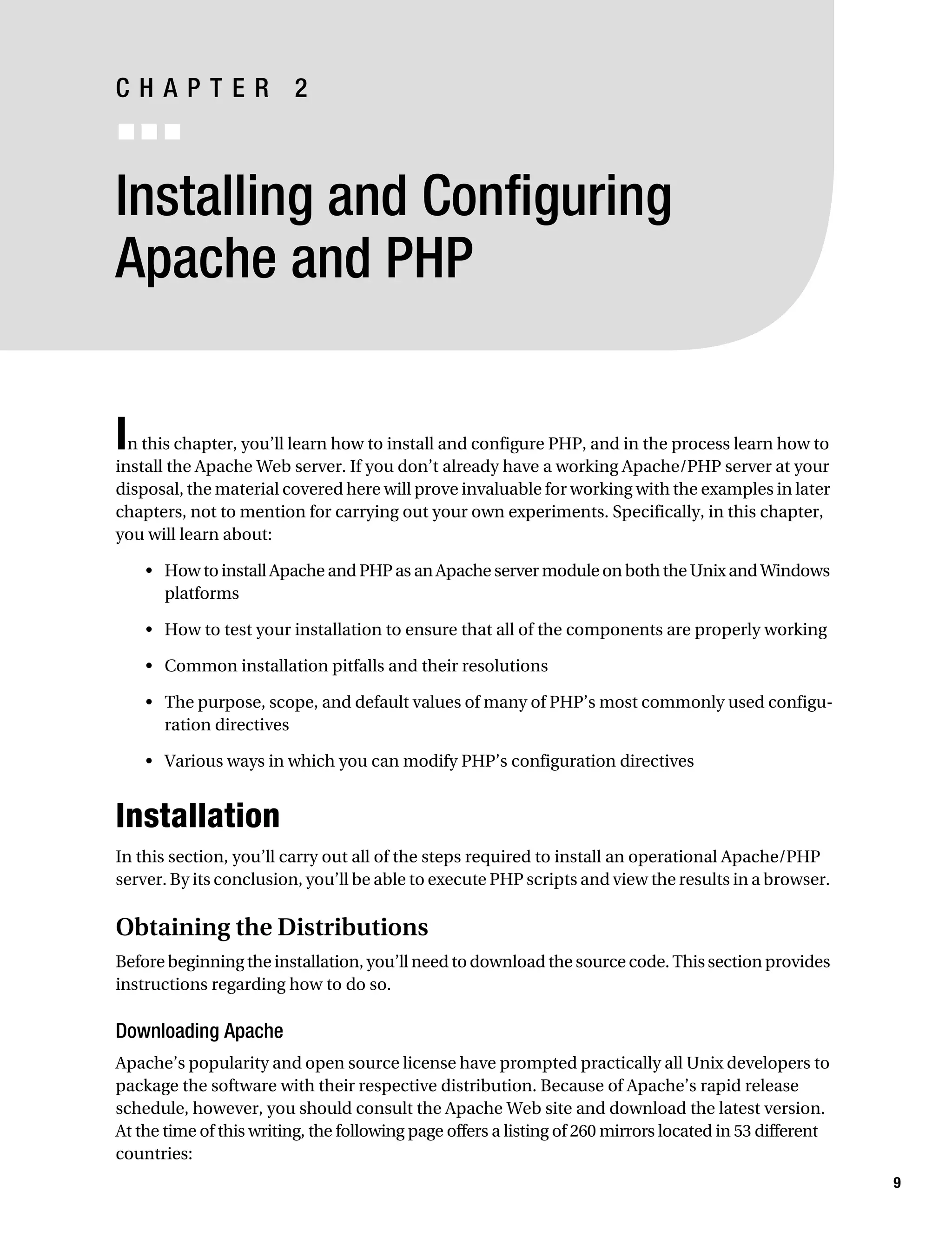 Gilmore_552-1C02.fm Page 9 Monday, November 7, 2005 3:35 PM




           CHAPTER 2
           ■■■


           Installing and Configuring
           Apache and PHP


           I n this chapter, you’ll learn how to install and configure PHP, and in the process learn how to
           install the Apache Web server. If you don’t already have a working Apache/PHP server at your
           disposal, the material covered here will prove invaluable for working with the examples in later
           chapters, not to mention for carrying out your own experiments. Specifically, in this chapter,
           you will learn about:

               • How to install Apache and PHP as an Apache server module on both the Unix and Windows
                 platforms

               • How to test your installation to ensure that all of the components are properly working

               • Common installation pitfalls and their resolutions

               • The purpose, scope, and default values of many of PHP’s most commonly used configu-
                 ration directives

               • Various ways in which you can modify PHP’s configuration directives


           Installation
           In this section, you’ll carry out all of the steps required to install an operational Apache/PHP
           server. By its conclusion, you’ll be able to execute PHP scripts and view the results in a browser.

           Obtaining the Distributions
           Before beginning the installation, you’ll need to download the source code. This section provides
           instructions regarding how to do so.

           Downloading Apache
           Apache’s popularity and open source license have prompted practically all Unix developers to
           package the software with their respective distribution. Because of Apache’s rapid release
           schedule, however, you should consult the Apache Web site and download the latest version.
           At the time of this writing, the following page offers a listing of 260 mirrors located in 53 different
           countries:
                                                                                                                     9
 