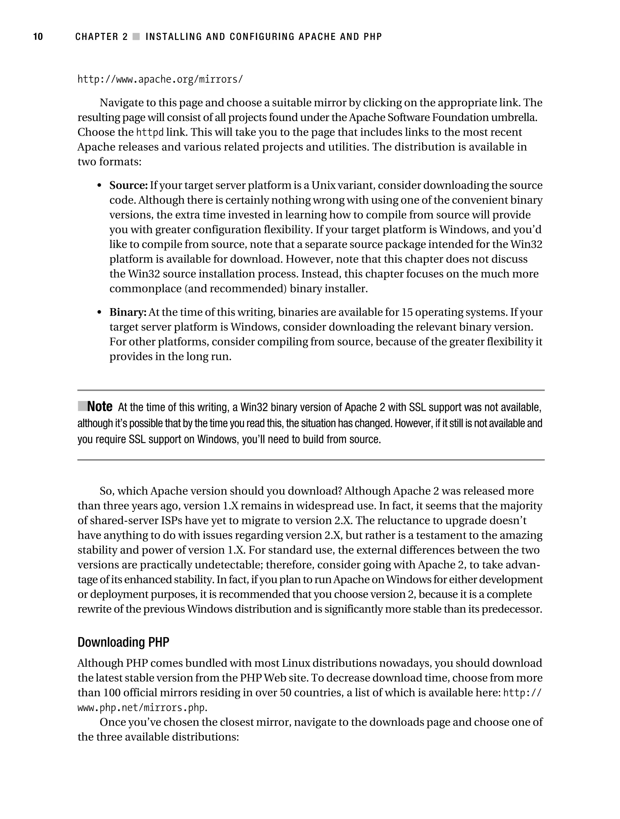 Gilmore_552-1C02.fm Page 10 Monday, November 7, 2005 3:35 PM




10         CHAPTER 2 ■ INSTALLING AND CONFIGURING APACHE AND PHP



           http://www.apache.org/mirrors/

               Navigate to this page and choose a suitable mirror by clicking on the appropriate link. The
           resulting page will consist of all projects found under the Apache Software Foundation umbrella.
           Choose the httpd link. This will take you to the page that includes links to the most recent
           Apache releases and various related projects and utilities. The distribution is available in
           two formats:

                • Source: If your target server platform is a Unix variant, consider downloading the source
                  code. Although there is certainly nothing wrong with using one of the convenient binary
                  versions, the extra time invested in learning how to compile from source will provide
                  you with greater configuration flexibility. If your target platform is Windows, and you’d
                  like to compile from source, note that a separate source package intended for the Win32
                  platform is available for download. However, note that this chapter does not discuss
                  the Win32 source installation process. Instead, this chapter focuses on the much more
                  commonplace (and recommended) binary installer.

                • Binary: At the time of this writing, binaries are available for 15 operating systems. If your
                  target server platform is Windows, consider downloading the relevant binary version.
                  For other platforms, consider compiling from source, because of the greater flexibility it
                  provides in the long run.



           ■Note At the time of this writing, a Win32 binary version of Apache 2 with SSL support was not available,
           although it’s possible that by the time you read this, the situation has changed. However, if it still is not available and
           you require SSL support on Windows, you’ll need to build from source.



                So, which Apache version should you download? Although Apache 2 was released more
           than three years ago, version 1.X remains in widespread use. In fact, it seems that the majority
           of shared-server ISPs have yet to migrate to version 2.X. The reluctance to upgrade doesn’t
           have anything to do with issues regarding version 2.X, but rather is a testament to the amazing
           stability and power of version 1.X. For standard use, the external differences between the two
           versions are practically undetectable; therefore, consider going with Apache 2, to take advan-
           tage of its enhanced stability. In fact, if you plan to run Apache on Windows for either development
           or deployment purposes, it is recommended that you choose version 2, because it is a complete
           rewrite of the previous Windows distribution and is significantly more stable than its predecessor.


           Downloading PHP
           Although PHP comes bundled with most Linux distributions nowadays, you should download
           the latest stable version from the PHP Web site. To decrease download time, choose from more
           than 100 official mirrors residing in over 50 countries, a list of which is available here: http://
           www.php.net/mirrors.php.
                Once you’ve chosen the closest mirror, navigate to the downloads page and choose one of
           the three available distributions:
 
