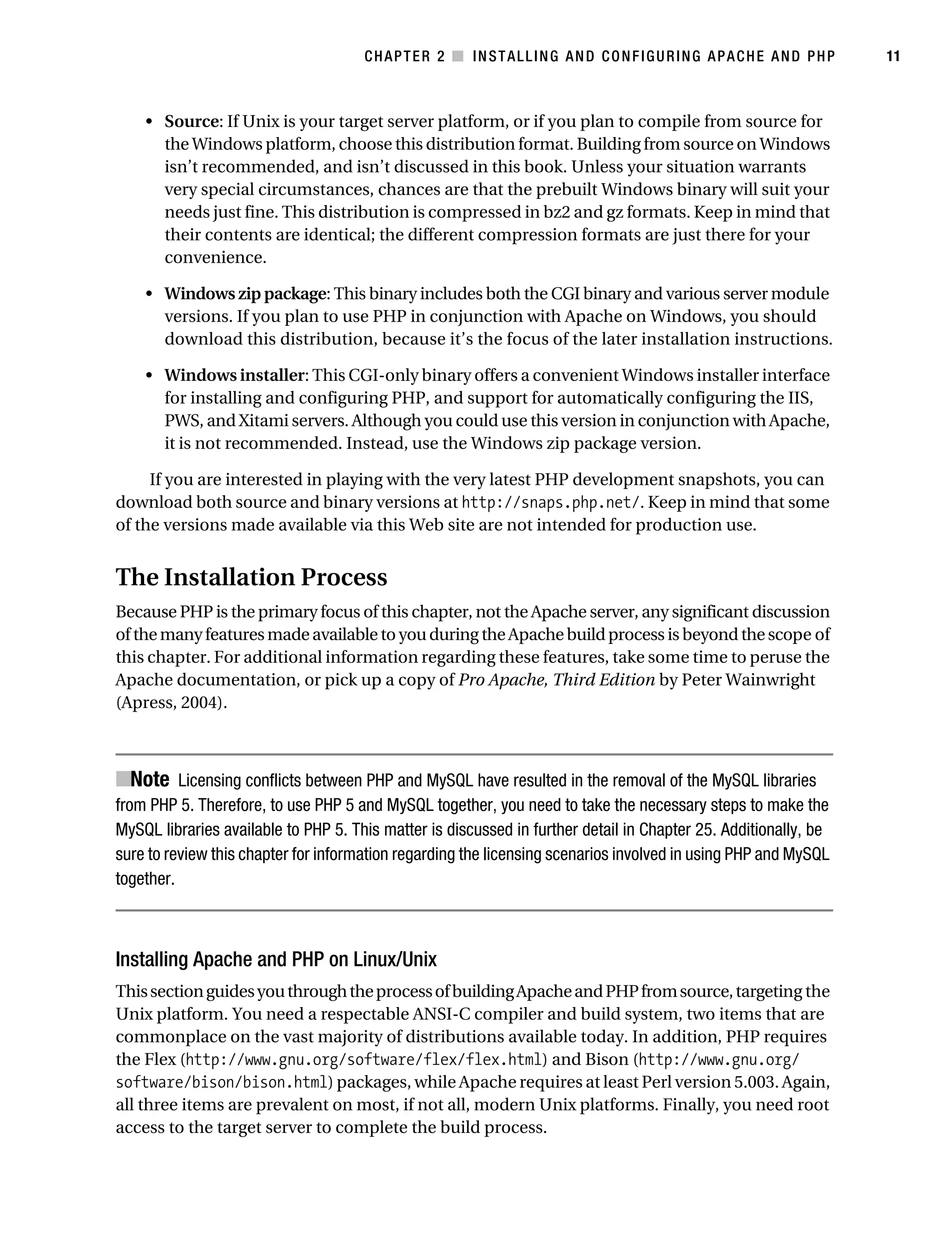 Gilmore_552-1C02.fm Page 11 Monday, November 7, 2005 3:35 PM




                                                  CHAPTER 2 ■ INSTALLING AND CONFIGURING APACHE AND PHP                     11



               • Source: If Unix is your target server platform, or if you plan to compile from source for
                 the Windows platform, choose this distribution format. Building from source on Windows
                 isn’t recommended, and isn’t discussed in this book. Unless your situation warrants
                 very special circumstances, chances are that the prebuilt Windows binary will suit your
                 needs just fine. This distribution is compressed in bz2 and gz formats. Keep in mind that
                 their contents are identical; the different compression formats are just there for your
                 convenience.

               • Windows zip package: This binary includes both the CGI binary and various server module
                 versions. If you plan to use PHP in conjunction with Apache on Windows, you should
                 download this distribution, because it’s the focus of the later installation instructions.

               • Windows installer: This CGI-only binary offers a convenient Windows installer interface
                 for installing and configuring PHP, and support for automatically configuring the IIS,
                 PWS, and Xitami servers. Although you could use this version in conjunction with Apache,
                 it is not recommended. Instead, use the Windows zip package version.

                If you are interested in playing with the very latest PHP development snapshots, you can
           download both source and binary versions at http://snaps.php.net/. Keep in mind that some
           of the versions made available via this Web site are not intended for production use.


           The Installation Process
           Because PHP is the primary focus of this chapter, not the Apache server, any significant discussion
           of the many features made available to you during the Apache build process is beyond the scope of
           this chapter. For additional information regarding these features, take some time to peruse the
           Apache documentation, or pick up a copy of Pro Apache, Third Edition by Peter Wainwright
           (Apress, 2004).



           ■Note Licensing conflicts between PHP and MySQL have resulted in the removal of the MySQL libraries
           from PHP 5. Therefore, to use PHP 5 and MySQL together, you need to take the necessary steps to make the
           MySQL libraries available to PHP 5. This matter is discussed in further detail in Chapter 25. Additionally, be
           sure to review this chapter for information regarding the licensing scenarios involved in using PHP and MySQL
           together.



           Installing Apache and PHP on Linux/Unix
           This section guides you through the process of building Apache and PHP from source, targeting the
           Unix platform. You need a respectable ANSI-C compiler and build system, two items that are
           commonplace on the vast majority of distributions available today. In addition, PHP requires
           the Flex (http://www.gnu.org/software/flex/flex.html) and Bison (http://www.gnu.org/
           software/bison/bison.html) packages, while Apache requires at least Perl version 5.003. Again,
           all three items are prevalent on most, if not all, modern Unix platforms. Finally, you need root
           access to the target server to complete the build process.
 
