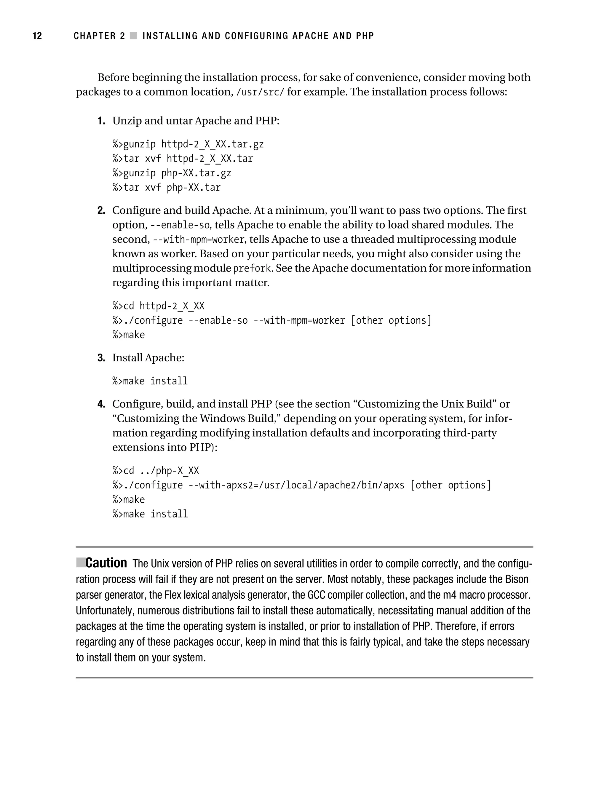 Gilmore_552-1C02.fm Page 12 Monday, November 7, 2005 3:35 PM




12         CHAPTER 2 ■ INSTALLING AND CONFIGURING APACHE AND PHP



               Before beginning the installation process, for sake of convenience, consider moving both
           packages to a common location, /usr/src/ for example. The installation process follows:

                 1. Unzip and untar Apache and PHP:

                    %>gunzip httpd-2_X_XX.tar.gz
                    %>tar xvf httpd-2_X_XX.tar
                    %>gunzip php-XX.tar.gz
                    %>tar xvf php-XX.tar

                 2. Configure and build Apache. At a minimum, you’ll want to pass two options. The first
                    option, --enable-so, tells Apache to enable the ability to load shared modules. The
                    second, --with-mpm=worker, tells Apache to use a threaded multiprocessing module
                    known as worker. Based on your particular needs, you might also consider using the
                    multiprocessing module prefork. See the Apache documentation for more information
                    regarding this important matter.

                    %>cd httpd-2_X_XX
                    %>./configure --enable-so --with-mpm=worker [other options]
                    %>make

                 3. Install Apache:

                    %>make install

                 4. Configure, build, and install PHP (see the section “Customizing the Unix Build” or
                    “Customizing the Windows Build,” depending on your operating system, for infor-
                    mation regarding modifying installation defaults and incorporating third-party
                    extensions into PHP):

                    %>cd ../php-X_XX
                    %>./configure --with-apxs2=/usr/local/apache2/bin/apxs [other options]
                    %>make
                    %>make install



           ■Caution The Unix version of PHP relies on several utilities in order to compile correctly, and the configu-
           ration process will fail if they are not present on the server. Most notably, these packages include the Bison
           parser generator, the Flex lexical analysis generator, the GCC compiler collection, and the m4 macro processor.
           Unfortunately, numerous distributions fail to install these automatically, necessitating manual addition of the
           packages at the time the operating system is installed, or prior to installation of PHP. Therefore, if errors
           regarding any of these packages occur, keep in mind that this is fairly typical, and take the steps necessary
           to install them on your system.
 