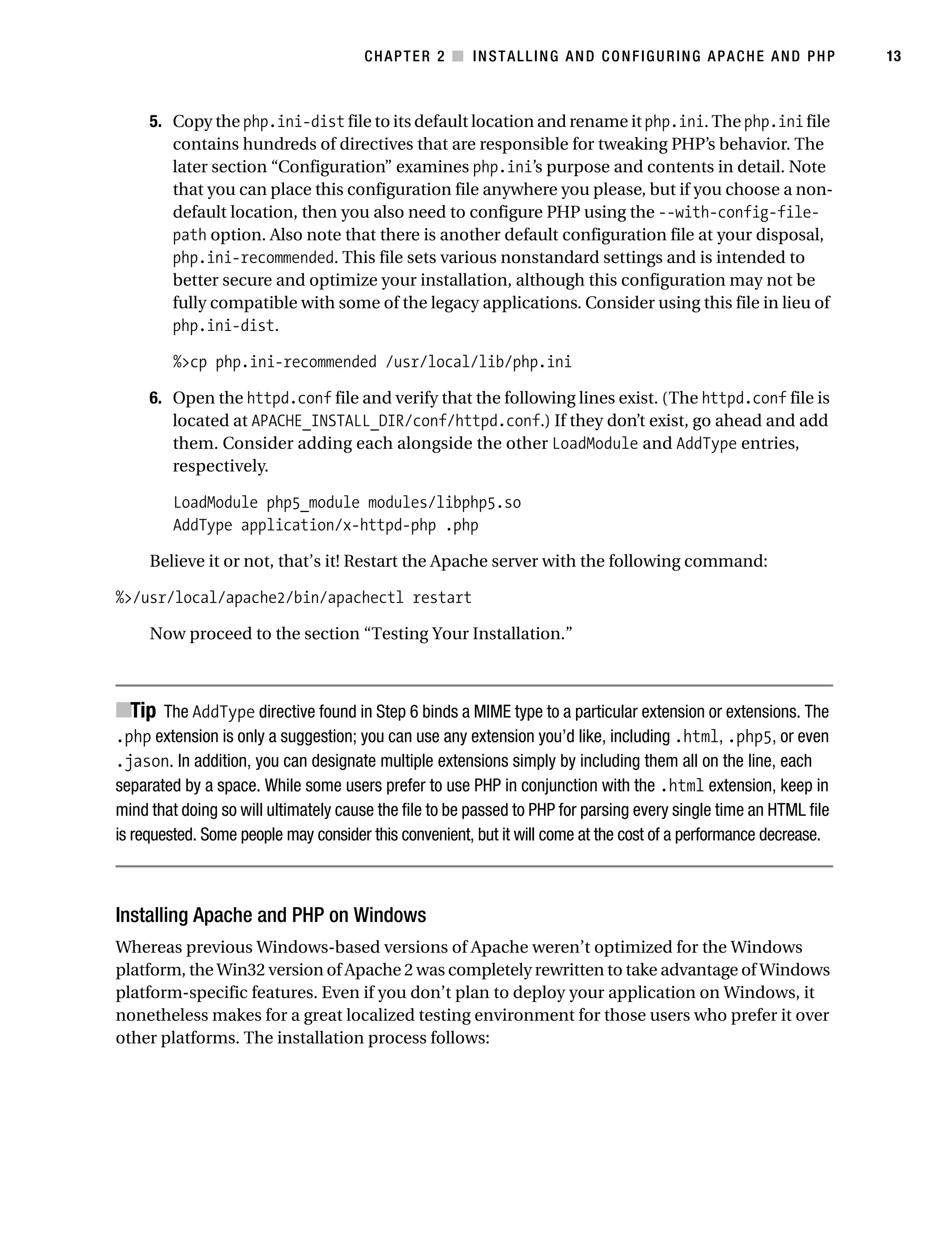 Gilmore_552-1C02.fm Page 13 Monday, November 7, 2005 3:35 PM




                                                  CHAPTER 2 ■ INSTALLING AND CONFIGURING APACHE AND PHP                       13



                5. Copy the php.ini-dist file to its default location and rename it php.ini. The php.ini file
                   contains hundreds of directives that are responsible for tweaking PHP’s behavior. The
                   later section “Configuration” examines php.ini’s purpose and contents in detail. Note
                   that you can place this configuration file anywhere you please, but if you choose a non-
                   default location, then you also need to configure PHP using the --with-config-file-
                   path option. Also note that there is another default configuration file at your disposal,
                   php.ini-recommended. This file sets various nonstandard settings and is intended to
                   better secure and optimize your installation, although this configuration may not be
                   fully compatible with some of the legacy applications. Consider using this file in lieu of
                   php.ini-dist.

                    %>cp php.ini-recommended /usr/local/lib/php.ini

                6. Open the httpd.conf file and verify that the following lines exist. (The httpd.conf file is
                   located at APACHE_INSTALL_DIR/conf/httpd.conf.) If they don’t exist, go ahead and add
                   them. Consider adding each alongside the other LoadModule and AddType entries,
                   respectively.

                    LoadModule php5_module modules/libphp5.so
                    AddType application/x-httpd-php .php

                Believe it or not, that’s it! Restart the Apache server with the following command:

           %>/usr/local/apache2/bin/apachectl restart

                Now proceed to the section “Testing Your Installation.”



           ■Tip The AddType directive found in Step 6 binds a MIME type to a particular extension or extensions. The
           .php extension is only a suggestion; you can use any extension you’d like, including .html, .php5, or even
           .jason. In addition, you can designate multiple extensions simply by including them all on the line, each
           separated by a space. While some users prefer to use PHP in conjunction with the .html extension, keep in
           mind that doing so will ultimately cause the file to be passed to PHP for parsing every single time an HTML file
           is requested. Some people may consider this convenient, but it will come at the cost of a performance decrease.



           Installing Apache and PHP on Windows
           Whereas previous Windows-based versions of Apache weren’t optimized for the Windows
           platform, the Win32 version of Apache 2 was completely rewritten to take advantage of Windows
           platform-specific features. Even if you don’t plan to deploy your application on Windows, it
           nonetheless makes for a great localized testing environment for those users who prefer it over
           other platforms. The installation process follows:
 