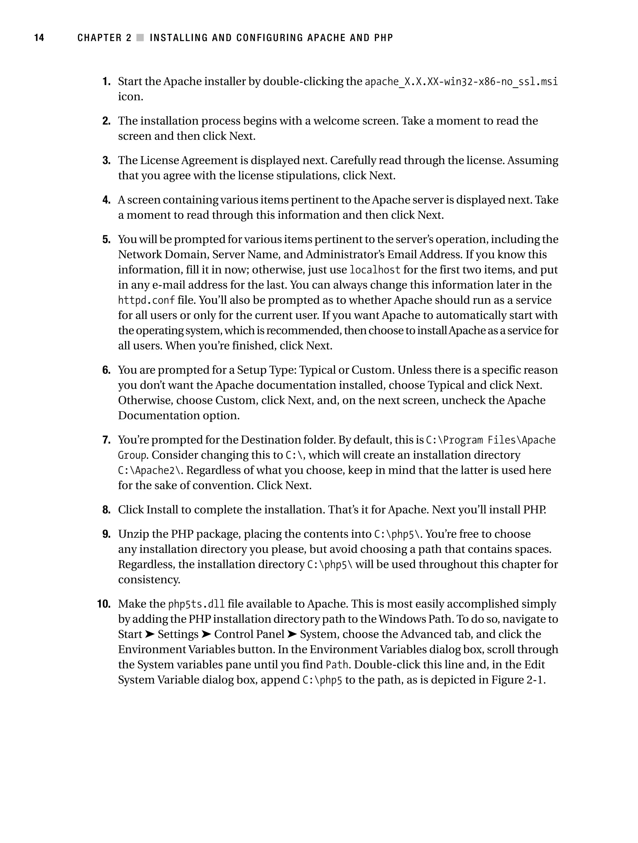 Gilmore_552-1C02.fm Page 14 Monday, November 7, 2005 3:35 PM




14         CHAPTER 2 ■ INSTALLING AND CONFIGURING APACHE AND PHP



                 1. Start the Apache installer by double-clicking the apache_X.X.XX-win32-x86-no_ssl.msi
                    icon.

                 2. The installation process begins with a welcome screen. Take a moment to read the
                    screen and then click Next.

                 3. The License Agreement is displayed next. Carefully read through the license. Assuming
                    that you agree with the license stipulations, click Next.

                 4. A screen containing various items pertinent to the Apache server is displayed next. Take
                    a moment to read through this information and then click Next.

                 5. You will be prompted for various items pertinent to the server’s operation, including the
                    Network Domain, Server Name, and Administrator’s Email Address. If you know this
                    information, fill it in now; otherwise, just use localhost for the first two items, and put
                    in any e-mail address for the last. You can always change this information later in the
                    httpd.conf file. You’ll also be prompted as to whether Apache should run as a service
                    for all users or only for the current user. If you want Apache to automatically start with
                    the operating system, which is recommended, then choose to install Apache as a service for
                    all users. When you’re finished, click Next.

                 6. You are prompted for a Setup Type: Typical or Custom. Unless there is a specific reason
                    you don’t want the Apache documentation installed, choose Typical and click Next.
                    Otherwise, choose Custom, click Next, and, on the next screen, uncheck the Apache
                    Documentation option.

                 7. You’re prompted for the Destination folder. By default, this is C:Program FilesApache
                    Group. Consider changing this to C:, which will create an installation directory
                    C:Apache2. Regardless of what you choose, keep in mind that the latter is used here
                    for the sake of convention. Click Next.

                 8. Click Install to complete the installation. That’s it for Apache. Next you’ll install PHP.

                 9. Unzip the PHP package, placing the contents into C:php5. You’re free to choose
                    any installation directory you please, but avoid choosing a path that contains spaces.
                    Regardless, the installation directory C:php5 will be used throughout this chapter for
                    consistency.

               10. Make the php5ts.dll file available to Apache. This is most easily accomplished simply
                   by adding the PHP installation directory path to the Windows Path. To do so, navigate to
                   Start ➤ Settings ➤ Control Panel ➤ System, choose the Advanced tab, and click the
                   Environment Variables button. In the Environment Variables dialog box, scroll through
                   the System variables pane until you find Path. Double-click this line and, in the Edit
                   System Variable dialog box, append C:php5 to the path, as is depicted in Figure 2-1.
 