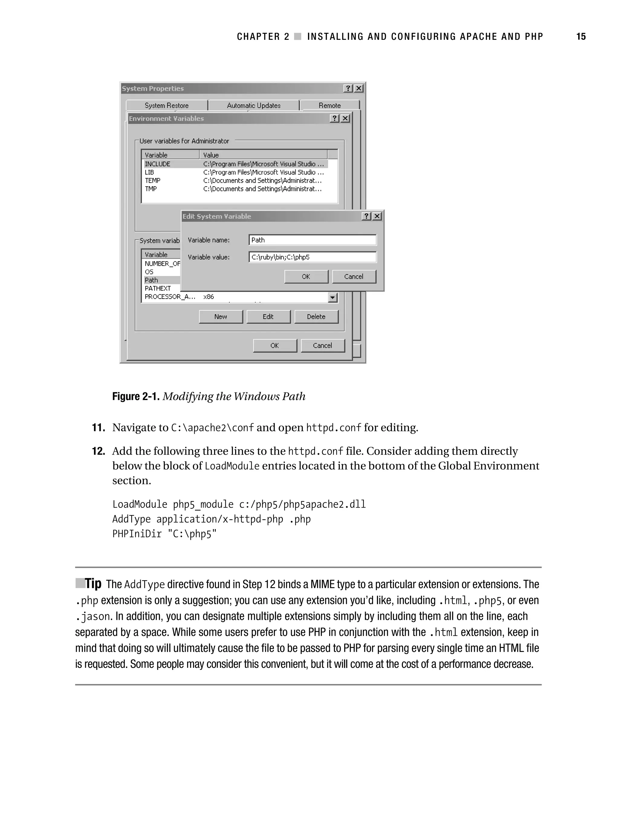 Gilmore_552-1C02.fm Page 15 Monday, November 7, 2005 3:35 PM




                                                  CHAPTER 2 ■ INSTALLING AND CONFIGURING APACHE AND PHP                       15




                    Figure 2-1. Modifying the Windows Path

               11. Navigate to C:apache2conf and open httpd.conf for editing.

               12. Add the following three lines to the httpd.conf file. Consider adding them directly
                   below the block of LoadModule entries located in the bottom of the Global Environment
                   section.

                    LoadModule php5_module c:/php5/php5apache2.dll
                    AddType application/x-httpd-php .php
                    PHPIniDir "C:php5"



           ■Tip The AddType directive found in Step 12 binds a MIME type to a particular extension or extensions. The
           .php extension is only a suggestion; you can use any extension you’d like, including .html, .php5, or even
           .jason. In addition, you can designate multiple extensions simply by including them all on the line, each
           separated by a space. While some users prefer to use PHP in conjunction with the .html extension, keep in
           mind that doing so will ultimately cause the file to be passed to PHP for parsing every single time an HTML file
           is requested. Some people may consider this convenient, but it will come at the cost of a performance decrease.
 