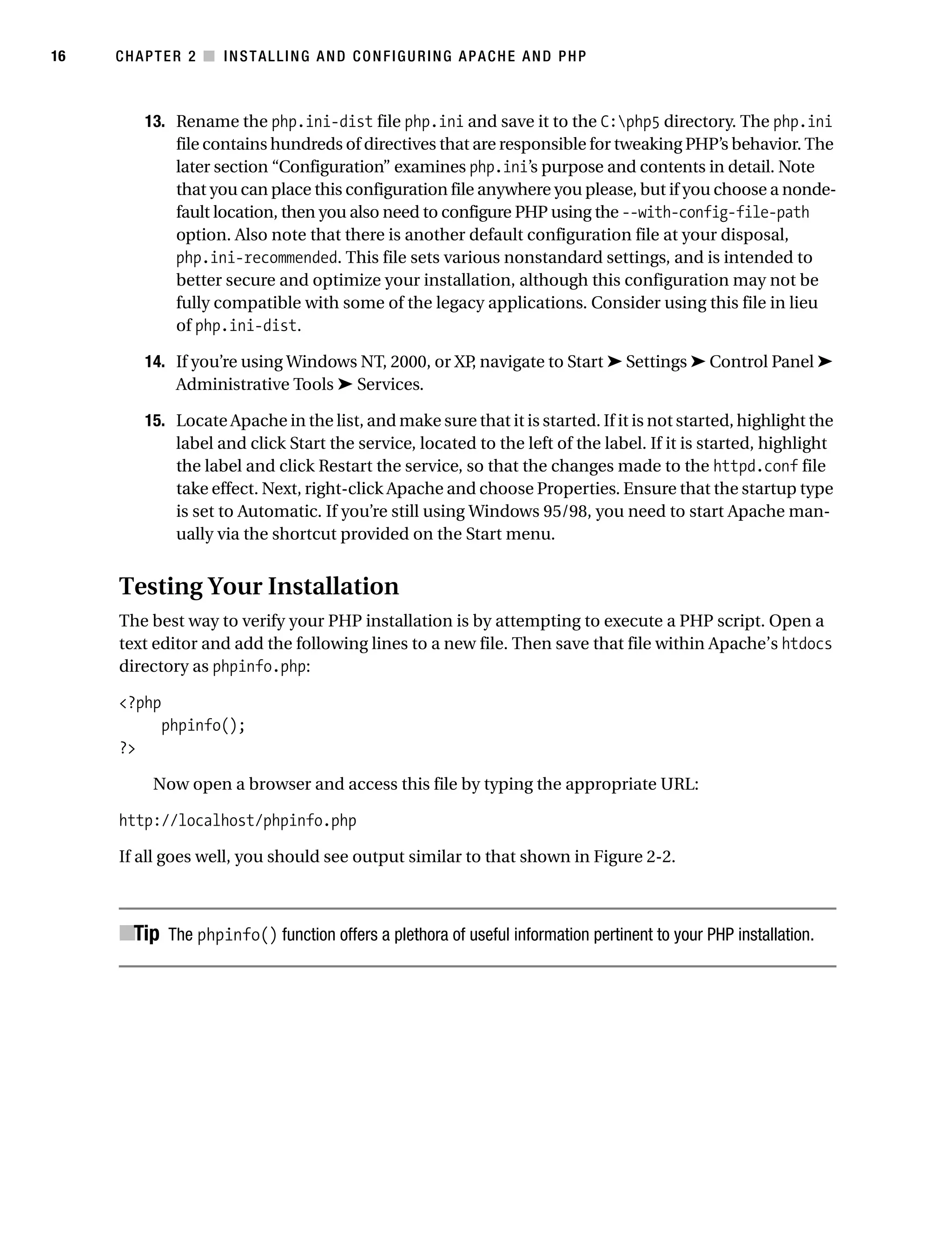 Gilmore_552-1C02.fm Page 16 Monday, November 7, 2005 3:35 PM




16         CHAPTER 2 ■ INSTALLING AND CONFIGURING APACHE AND PHP



                13. Rename the php.ini-dist file php.ini and save it to the C:php5 directory. The php.ini
                    file contains hundreds of directives that are responsible for tweaking PHP’s behavior. The
                    later section “Configuration” examines php.ini’s purpose and contents in detail. Note
                    that you can place this configuration file anywhere you please, but if you choose a nonde-
                    fault location, then you also need to configure PHP using the --with-config-file-path
                    option. Also note that there is another default configuration file at your disposal,
                    php.ini-recommended. This file sets various nonstandard settings, and is intended to
                    better secure and optimize your installation, although this configuration may not be
                    fully compatible with some of the legacy applications. Consider using this file in lieu
                    of php.ini-dist.

                14. If you’re using Windows NT, 2000, or XP, navigate to Start ➤ Settings ➤ Control Panel ➤
                    Administrative Tools ➤ Services.

                15. Locate Apache in the list, and make sure that it is started. If it is not started, highlight the
                    label and click Start the service, located to the left of the label. If it is started, highlight
                    the label and click Restart the service, so that the changes made to the httpd.conf file
                    take effect. Next, right-click Apache and choose Properties. Ensure that the startup type
                    is set to Automatic. If you’re still using Windows 95/98, you need to start Apache man-
                    ually via the shortcut provided on the Start menu.


           Testing Your Installation
           The best way to verify your PHP installation is by attempting to execute a PHP script. Open a
           text editor and add the following lines to a new file. Then save that file within Apache’s htdocs
           directory as phpinfo.php:

           <?php
                  phpinfo();
           ?>

                 Now open a browser and access this file by typing the appropriate URL:

           http://localhost/phpinfo.php

           If all goes well, you should see output similar to that shown in Figure 2-2.



           ■Tip The phpinfo() function offers a plethora of useful information pertinent to your PHP installation.
 