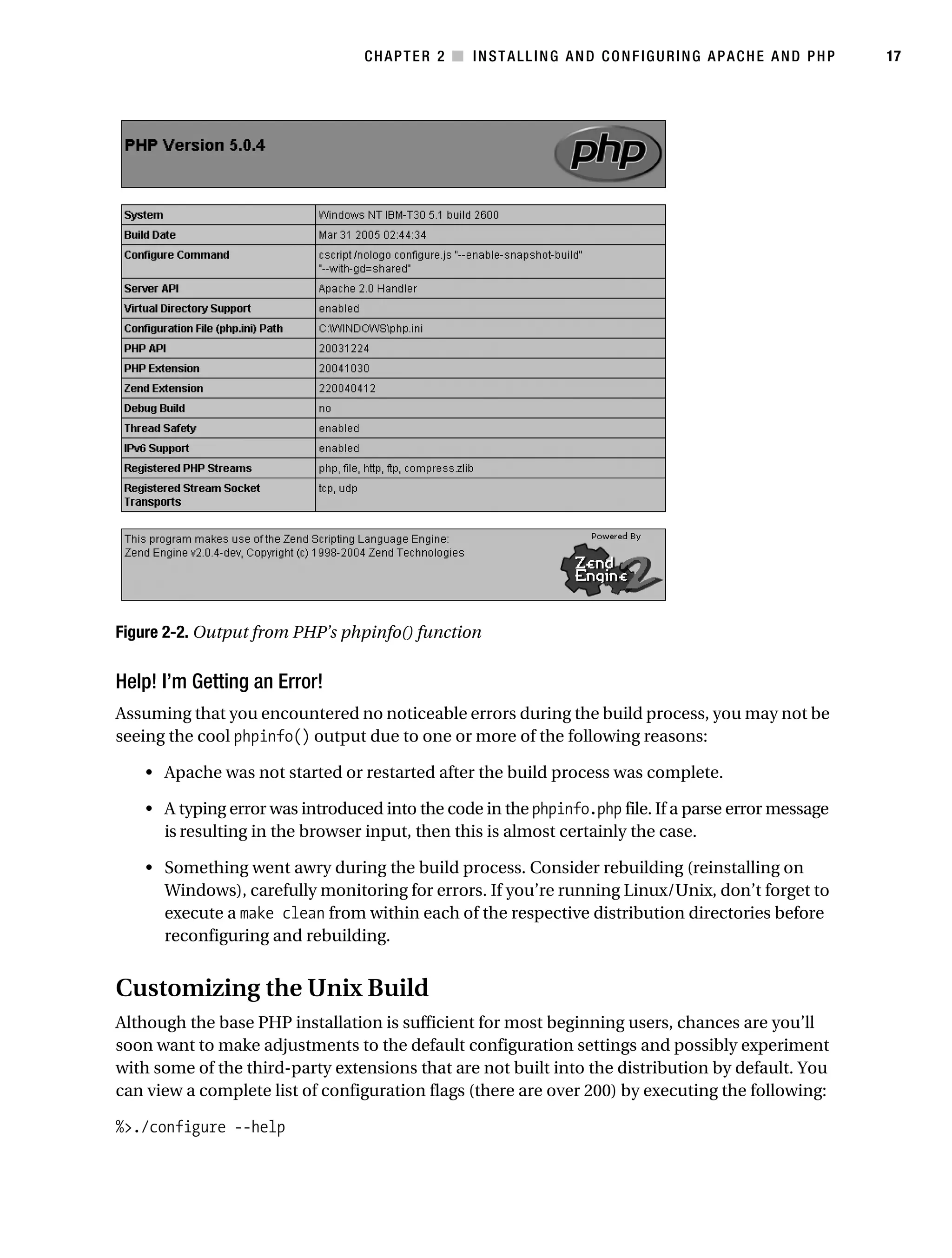 Gilmore_552-1C02.fm Page 17 Monday, November 7, 2005 3:35 PM




                                                  CHAPTER 2 ■ INSTALLING AND CONFIGURING APACHE AND PHP          17




           Figure 2-2. Output from PHP’s phpinfo() function

           Help! I’m Getting an Error!
           Assuming that you encountered no noticeable errors during the build process, you may not be
           seeing the cool phpinfo() output due to one or more of the following reasons:

               • Apache was not started or restarted after the build process was complete.

               • A typing error was introduced into the code in the phpinfo.php file. If a parse error message
                 is resulting in the browser input, then this is almost certainly the case.

               • Something went awry during the build process. Consider rebuilding (reinstalling on
                 Windows), carefully monitoring for errors. If you’re running Linux/Unix, don’t forget to
                 execute a make clean from within each of the respective distribution directories before
                 reconfiguring and rebuilding.


           Customizing the Unix Build
           Although the base PHP installation is sufficient for most beginning users, chances are you’ll
           soon want to make adjustments to the default configuration settings and possibly experiment
           with some of the third-party extensions that are not built into the distribution by default. You
           can view a complete list of configuration flags (there are over 200) by executing the following:

           %>./configure --help
 