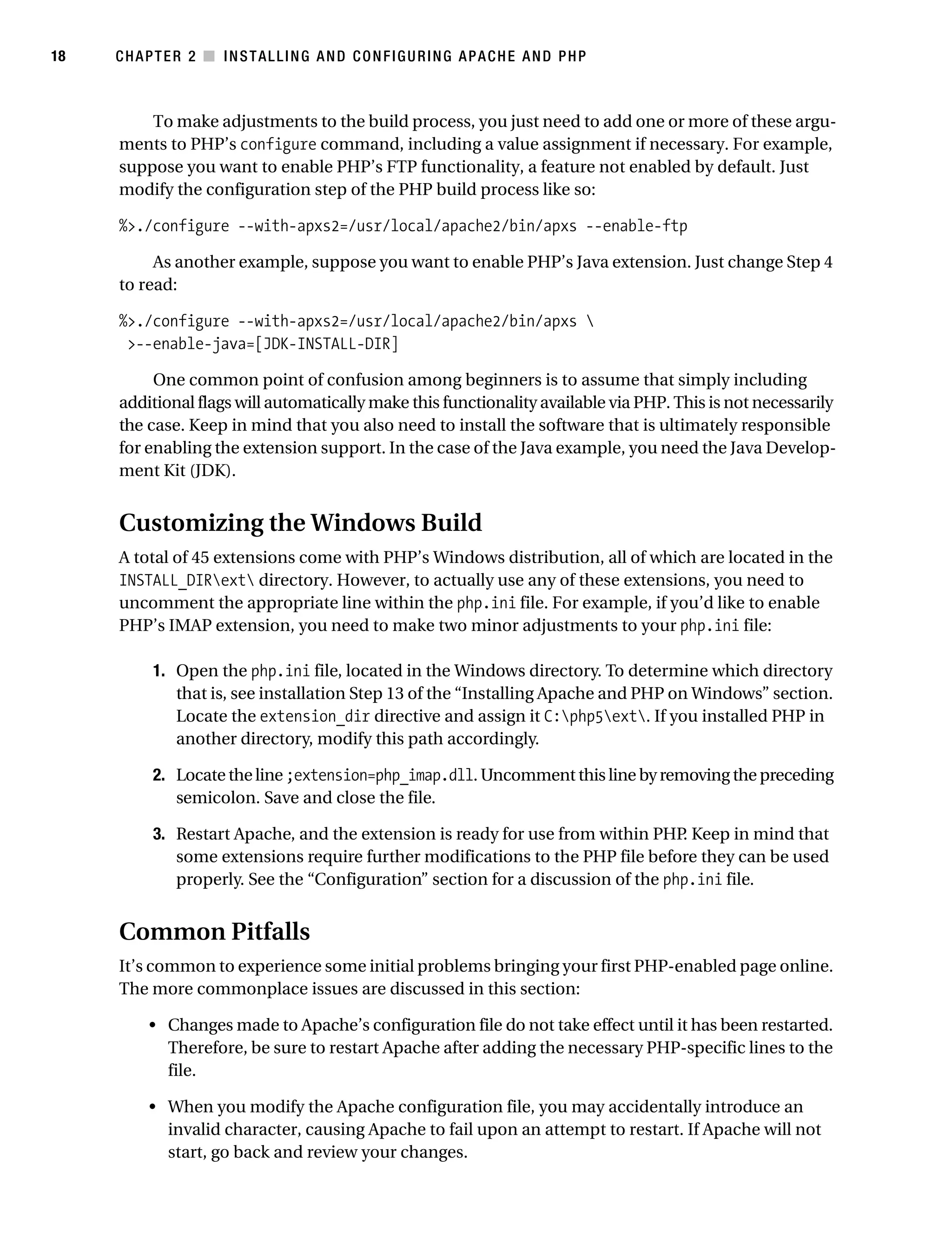 Gilmore_552-1C02.fm Page 18 Monday, November 7, 2005 3:35 PM




18         CHAPTER 2 ■ INSTALLING AND CONFIGURING APACHE AND PHP



               To make adjustments to the build process, you just need to add one or more of these argu-
           ments to PHP’s configure command, including a value assignment if necessary. For example,
           suppose you want to enable PHP’s FTP functionality, a feature not enabled by default. Just
           modify the configuration step of the PHP build process like so:

           %>./configure --with-apxs2=/usr/local/apache2/bin/apxs --enable-ftp

                As another example, suppose you want to enable PHP’s Java extension. Just change Step 4
           to read:

           %>./configure --with-apxs2=/usr/local/apache2/bin/apxs 
            >--enable-java=[JDK-INSTALL-DIR]

                One common point of confusion among beginners is to assume that simply including
           additional flags will automatically make this functionality available via PHP. This is not necessarily
           the case. Keep in mind that you also need to install the software that is ultimately responsible
           for enabling the extension support. In the case of the Java example, you need the Java Develop-
           ment Kit (JDK).


           Customizing the Windows Build
           A total of 45 extensions come with PHP’s Windows distribution, all of which are located in the
           INSTALL_DIRext directory. However, to actually use any of these extensions, you need to
           uncomment the appropriate line within the php.ini file. For example, if you’d like to enable
           PHP’s IMAP extension, you need to make two minor adjustments to your php.ini file:

                 1. Open the php.ini file, located in the Windows directory. To determine which directory
                    that is, see installation Step 13 of the “Installing Apache and PHP on Windows” section.
                    Locate the extension_dir directive and assign it C:php5ext. If you installed PHP in
                    another directory, modify this path accordingly.

                 2. Locate the line ;extension=php_imap.dll. Uncomment this line by removing the preceding
                    semicolon. Save and close the file.

                 3. Restart Apache, and the extension is ready for use from within PHP Keep in mind that
                                                                                        .
                    some extensions require further modifications to the PHP file before they can be used
                    properly. See the “Configuration” section for a discussion of the php.ini file.


           Common Pitfalls
           It’s common to experience some initial problems bringing your first PHP-enabled page online.
           The more commonplace issues are discussed in this section:

                • Changes made to Apache’s configuration file do not take effect until it has been restarted.
                  Therefore, be sure to restart Apache after adding the necessary PHP-specific lines to the
                  file.

                • When you modify the Apache configuration file, you may accidentally introduce an
                  invalid character, causing Apache to fail upon an attempt to restart. If Apache will not
                  start, go back and review your changes.
 