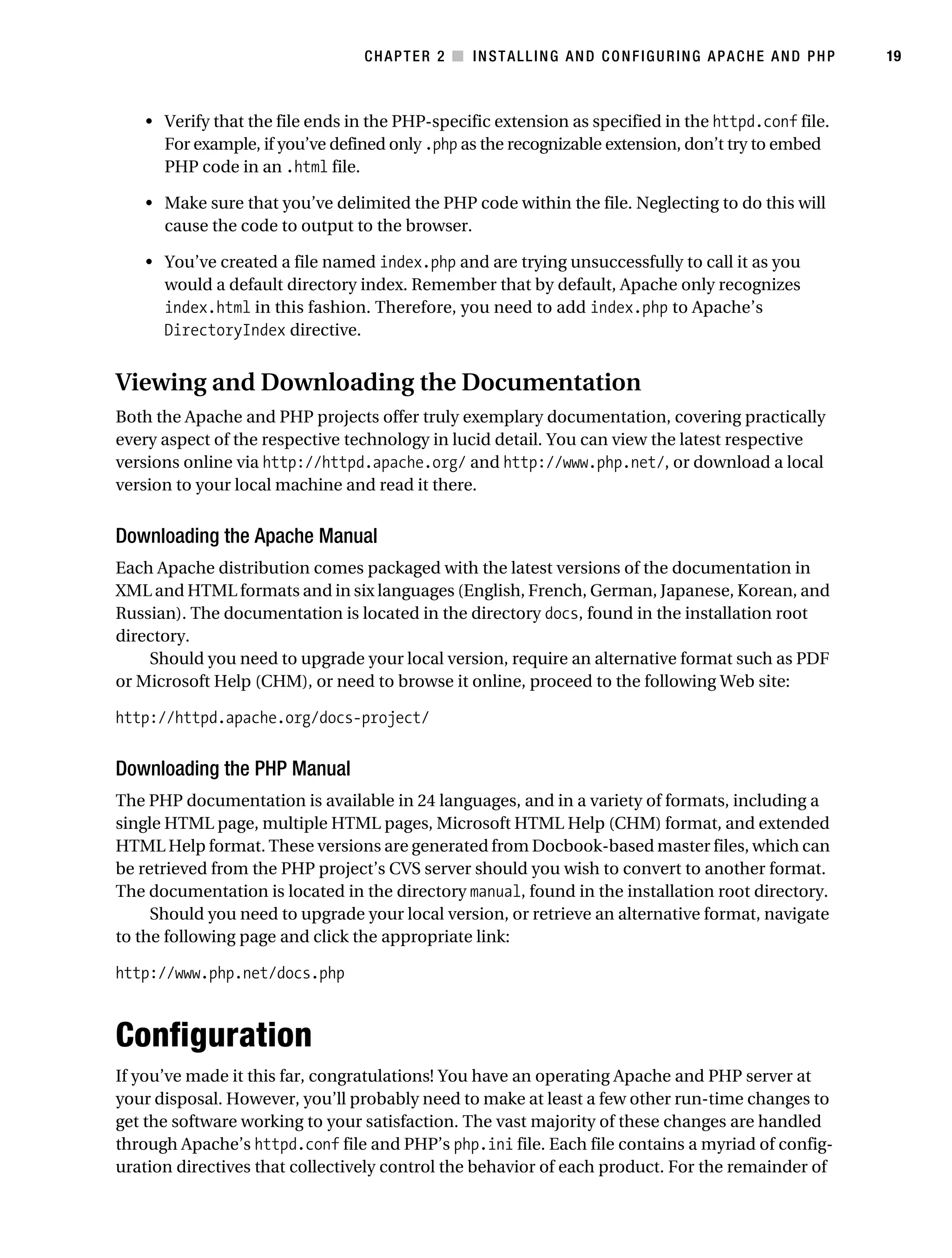 Gilmore_552-1C02.fm Page 19 Monday, November 7, 2005 3:35 PM




                                                  CHAPTER 2 ■ INSTALLING AND CONFIGURING APACHE AND PHP         19



               • Verify that the file ends in the PHP-specific extension as specified in the httpd.conf file.
                 For example, if you’ve defined only .php as the recognizable extension, don’t try to embed
                 PHP code in an .html file.

               • Make sure that you’ve delimited the PHP code within the file. Neglecting to do this will
                 cause the code to output to the browser.

               • You’ve created a file named index.php and are trying unsuccessfully to call it as you
                 would a default directory index. Remember that by default, Apache only recognizes
                 index.html in this fashion. Therefore, you need to add index.php to Apache’s
                 DirectoryIndex directive.


           Viewing and Downloading the Documentation
           Both the Apache and PHP projects offer truly exemplary documentation, covering practically
           every aspect of the respective technology in lucid detail. You can view the latest respective
           versions online via http://httpd.apache.org/ and http://www.php.net/, or download a local
           version to your local machine and read it there.


           Downloading the Apache Manual
           Each Apache distribution comes packaged with the latest versions of the documentation in
           XML and HTML formats and in six languages (English, French, German, Japanese, Korean, and
           Russian). The documentation is located in the directory docs, found in the installation root
           directory.
               Should you need to upgrade your local version, require an alternative format such as PDF
           or Microsoft Help (CHM), or need to browse it online, proceed to the following Web site:

           http://httpd.apache.org/docs-project/


           Downloading the PHP Manual
           The PHP documentation is available in 24 languages, and in a variety of formats, including a
           single HTML page, multiple HTML pages, Microsoft HTML Help (CHM) format, and extended
           HTML Help format. These versions are generated from Docbook-based master files, which can
           be retrieved from the PHP project’s CVS server should you wish to convert to another format.
           The documentation is located in the directory manual, found in the installation root directory.
                Should you need to upgrade your local version, or retrieve an alternative format, navigate
           to the following page and click the appropriate link:

           http://www.php.net/docs.php



           Configuration
           If you’ve made it this far, congratulations! You have an operating Apache and PHP server at
           your disposal. However, you’ll probably need to make at least a few other run-time changes to
           get the software working to your satisfaction. The vast majority of these changes are handled
           through Apache’s httpd.conf file and PHP’s php.ini file. Each file contains a myriad of config-
           uration directives that collectively control the behavior of each product. For the remainder of
 
