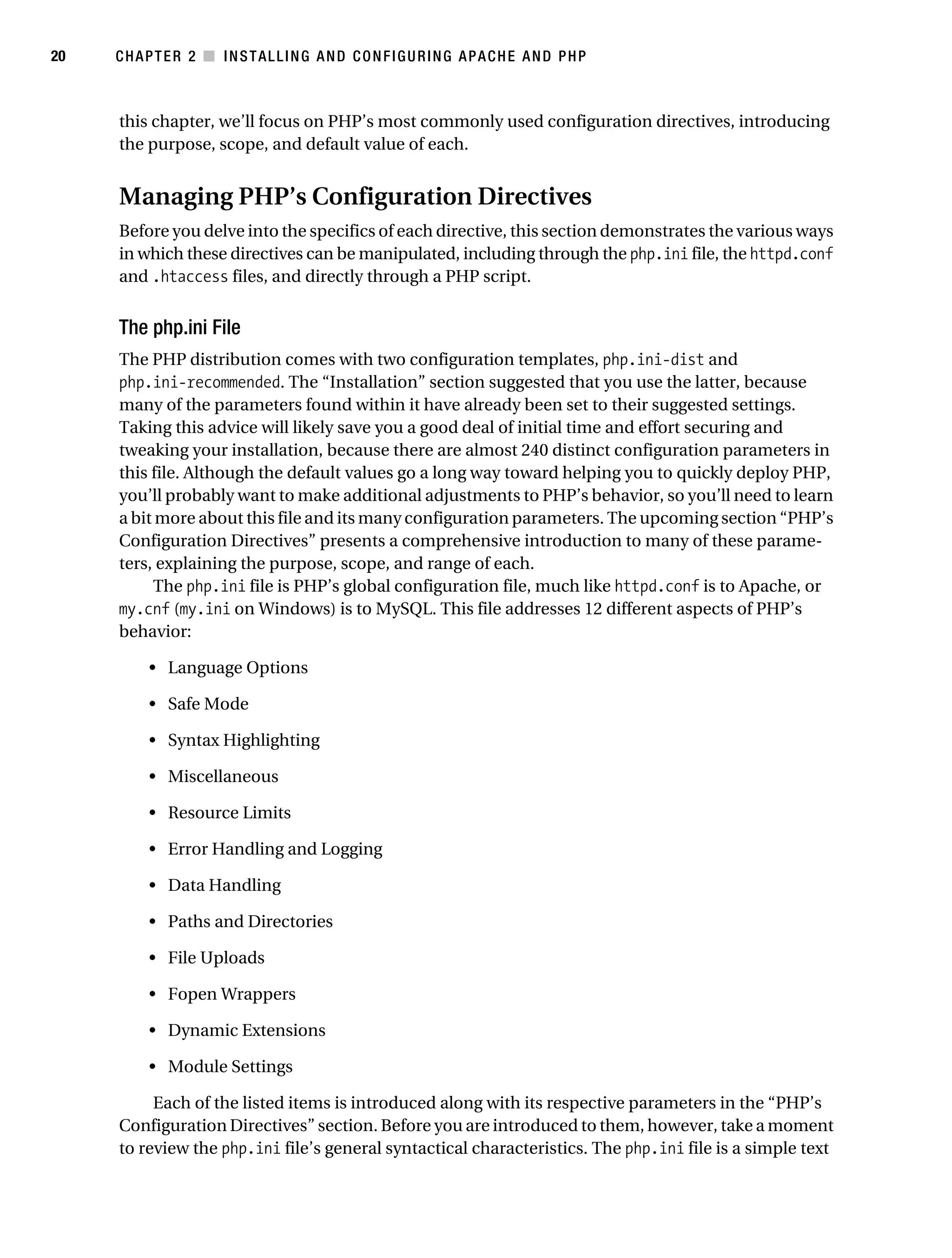 Gilmore_552-1C02.fm Page 20 Monday, November 7, 2005 3:35 PM




20         CHAPTER 2 ■ INSTALLING AND CONFIGURING APACHE AND PHP



           this chapter, we’ll focus on PHP’s most commonly used configuration directives, introducing
           the purpose, scope, and default value of each.


           Managing PHP’s Configuration Directives
           Before you delve into the specifics of each directive, this section demonstrates the various ways
           in which these directives can be manipulated, including through the php.ini file, the httpd.conf
           and .htaccess files, and directly through a PHP script.


           The php.ini File
           The PHP distribution comes with two configuration templates, php.ini-dist and
           php.ini-recommended. The “Installation” section suggested that you use the latter, because
           many of the parameters found within it have already been set to their suggested settings.
           Taking this advice will likely save you a good deal of initial time and effort securing and
           tweaking your installation, because there are almost 240 distinct configuration parameters in
           this file. Although the default values go a long way toward helping you to quickly deploy PHP,
           you’ll probably want to make additional adjustments to PHP’s behavior, so you’ll need to learn
           a bit more about this file and its many configuration parameters. The upcoming section “PHP’s
           Configuration Directives” presents a comprehensive introduction to many of these parame-
           ters, explaining the purpose, scope, and range of each.
                The php.ini file is PHP’s global configuration file, much like httpd.conf is to Apache, or
           my.cnf (my.ini on Windows) is to MySQL. This file addresses 12 different aspects of PHP’s
           behavior:

                • Language Options

                • Safe Mode

                • Syntax Highlighting

                • Miscellaneous

                • Resource Limits

                • Error Handling and Logging

                • Data Handling

                • Paths and Directories

                • File Uploads

                • Fopen Wrappers

                • Dynamic Extensions

                • Module Settings

                Each of the listed items is introduced along with its respective parameters in the “PHP’s
           Configuration Directives” section. Before you are introduced to them, however, take a moment
           to review the php.ini file’s general syntactical characteristics. The php.ini file is a simple text
 