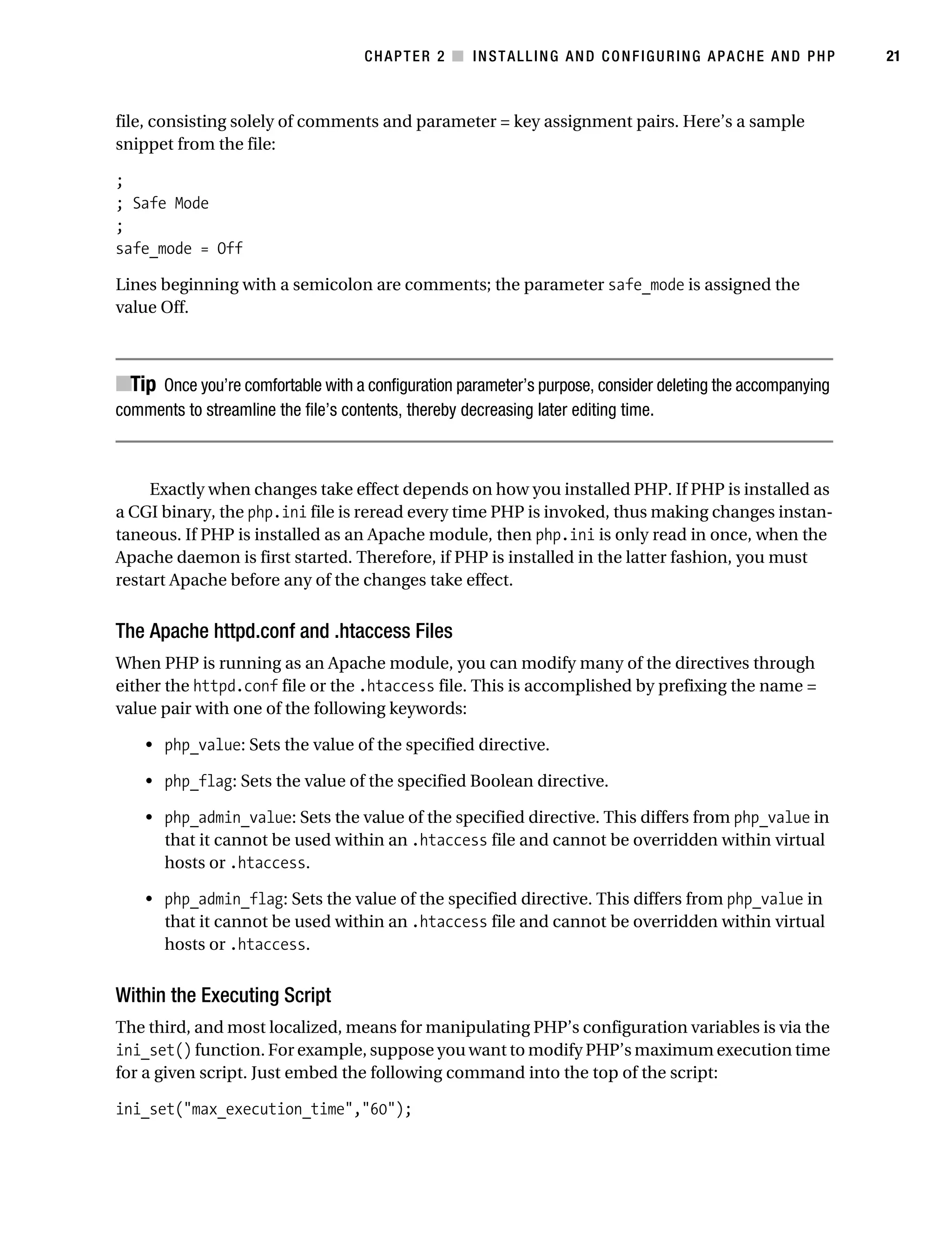 Gilmore_552-1C02.fm Page 21 Monday, November 7, 2005 3:35 PM




                                                  CHAPTER 2 ■ INSTALLING AND CONFIGURING APACHE AND PHP                21



           file, consisting solely of comments and parameter = key assignment pairs. Here’s a sample
           snippet from the file:

           ;
           ; Safe Mode
           ;
           safe_mode = Off

           Lines beginning with a semicolon are comments; the parameter safe_mode is assigned the
           value Off.



           ■Tip Once you’re comfortable with a configuration parameter’s purpose, consider deleting the accompanying
           comments to streamline the file’s contents, thereby decreasing later editing time.



                Exactly when changes take effect depends on how you installed PHP. If PHP is installed as
           a CGI binary, the php.ini file is reread every time PHP is invoked, thus making changes instan-
           taneous. If PHP is installed as an Apache module, then php.ini is only read in once, when the
           Apache daemon is first started. Therefore, if PHP is installed in the latter fashion, you must
           restart Apache before any of the changes take effect.


           The Apache httpd.conf and .htaccess Files
           When PHP is running as an Apache module, you can modify many of the directives through
           either the httpd.conf file or the .htaccess file. This is accomplished by prefixing the name =
           value pair with one of the following keywords:

               • php_value: Sets the value of the specified directive.

               • php_flag: Sets the value of the specified Boolean directive.

               • php_admin_value: Sets the value of the specified directive. This differs from php_value in
                 that it cannot be used within an .htaccess file and cannot be overridden within virtual
                 hosts or .htaccess.

               • php_admin_flag: Sets the value of the specified directive. This differs from php_value in
                 that it cannot be used within an .htaccess file and cannot be overridden within virtual
                 hosts or .htaccess.


           Within the Executing Script
           The third, and most localized, means for manipulating PHP’s configuration variables is via the
           ini_set() function. For example, suppose you want to modify PHP’s maximum execution time
           for a given script. Just embed the following command into the top of the script:

           ini_set("max_execution_time","60");
 