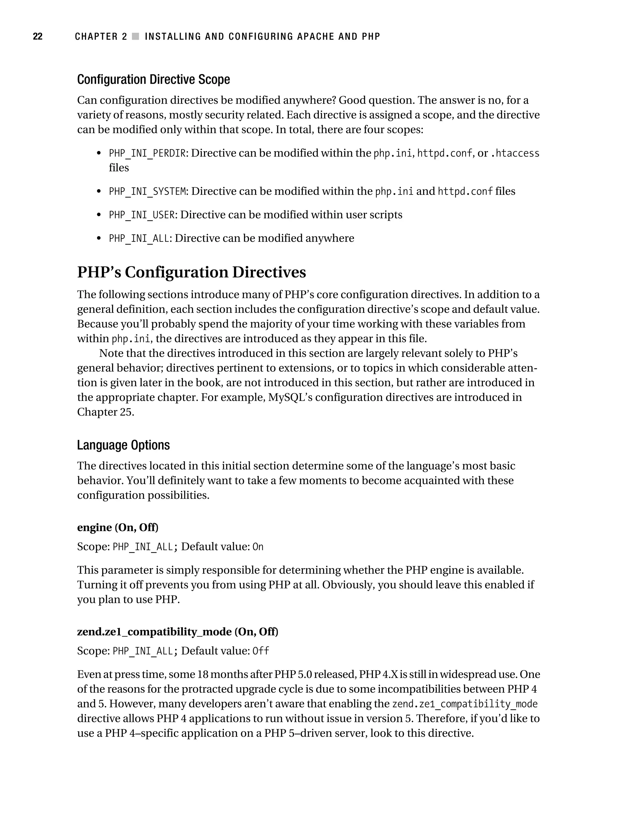 Gilmore_552-1C02.fm Page 22 Monday, November 7, 2005 3:35 PM




22         CHAPTER 2 ■ INSTALLING AND CONFIGURING APACHE AND PHP



           Configuration Directive Scope
           Can configuration directives be modified anywhere? Good question. The answer is no, for a
           variety of reasons, mostly security related. Each directive is assigned a scope, and the directive
           can be modified only within that scope. In total, there are four scopes:

                • PHP_INI_PERDIR: Directive can be modified within the php.ini, httpd.conf, or .htaccess
                  files

                • PHP_INI_SYSTEM: Directive can be modified within the php.ini and httpd.conf files

                • PHP_INI_USER: Directive can be modified within user scripts

                • PHP_INI_ALL: Directive can be modified anywhere


           PHP’s Configuration Directives
           The following sections introduce many of PHP’s core configuration directives. In addition to a
           general definition, each section includes the configuration directive’s scope and default value.
           Because you’ll probably spend the majority of your time working with these variables from
           within php.ini, the directives are introduced as they appear in this file.
                Note that the directives introduced in this section are largely relevant solely to PHP’s
           general behavior; directives pertinent to extensions, or to topics in which considerable atten-
           tion is given later in the book, are not introduced in this section, but rather are introduced in
           the appropriate chapter. For example, MySQL’s configuration directives are introduced in
           Chapter 25.


           Language Options
           The directives located in this initial section determine some of the language’s most basic
           behavior. You’ll definitely want to take a few moments to become acquainted with these
           configuration possibilities.

           engine (On, Off)
           Scope: PHP_INI_ALL; Default value: On

           This parameter is simply responsible for determining whether the PHP engine is available.
           Turning it off prevents you from using PHP at all. Obviously, you should leave this enabled if
           you plan to use PHP.

           zend.ze1_compatibility_mode (On, Off)
           Scope: PHP_INI_ALL; Default value: Off

           Even at press time, some 18 months after PHP 5.0 released, PHP 4.X is still in widespread use. One
           of the reasons for the protracted upgrade cycle is due to some incompatibilities between PHP 4
           and 5. However, many developers aren’t aware that enabling the zend.ze1_compatibility_mode
           directive allows PHP 4 applications to run without issue in version 5. Therefore, if you’d like to
           use a PHP 4–specific application on a PHP 5–driven server, look to this directive.
 