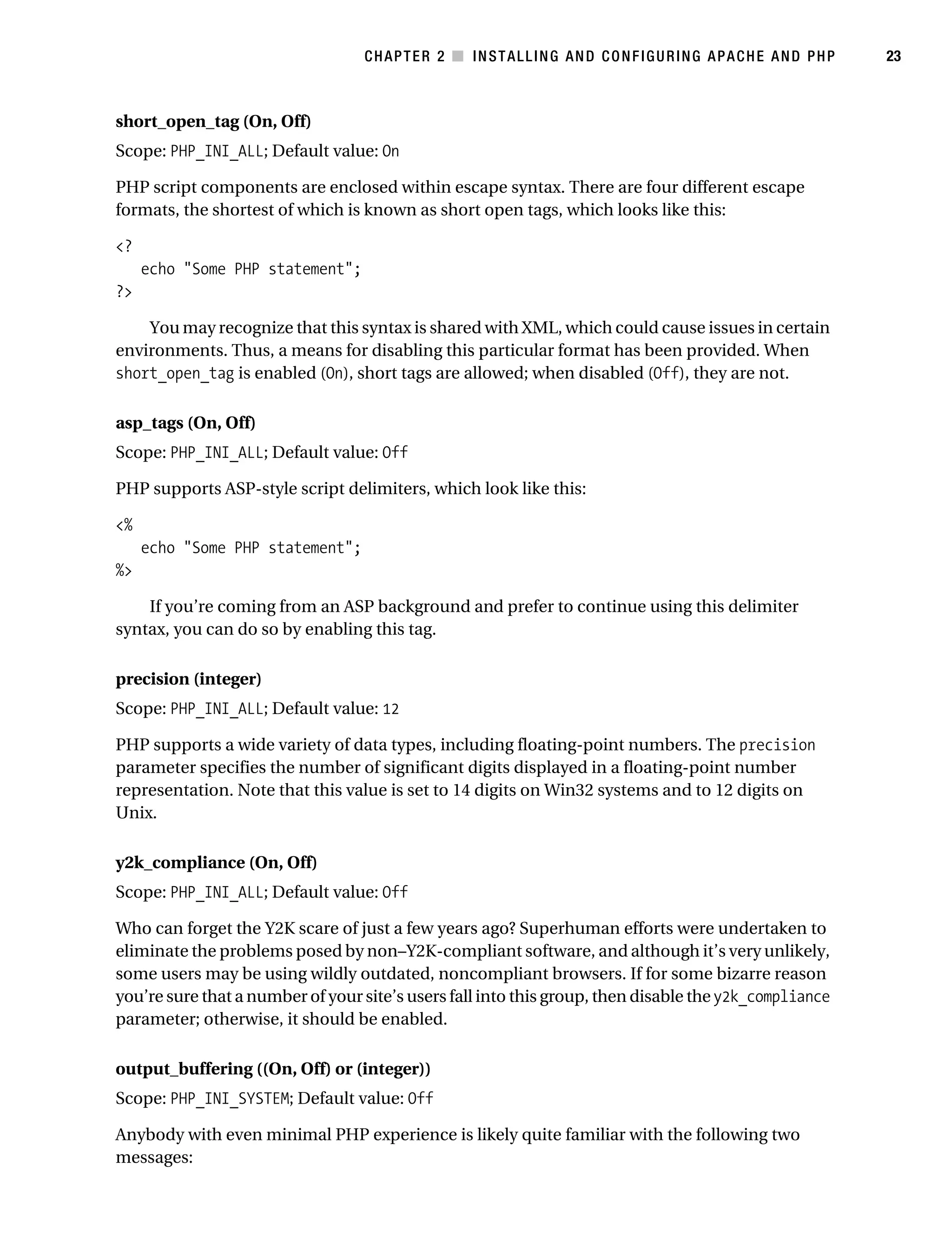 Gilmore_552-1C02.fm Page 23 Monday, November 7, 2005 3:35 PM




                                                  CHAPTER 2 ■ INSTALLING AND CONFIGURING APACHE AND PHP           23



           short_open_tag (On, Off)
           Scope: PHP_INI_ALL; Default value: On

           PHP script components are enclosed within escape syntax. There are four different escape
           formats, the shortest of which is known as short open tags, which looks like this:

           <?
                echo "Some PHP statement";
           ?>

               You may recognize that this syntax is shared with XML, which could cause issues in certain
           environments. Thus, a means for disabling this particular format has been provided. When
           short_open_tag is enabled (On), short tags are allowed; when disabled (Off), they are not.

           asp_tags (On, Off)
           Scope: PHP_INI_ALL; Default value: Off

           PHP supports ASP-style script delimiters, which look like this:

           <%
                echo "Some PHP statement";
           %>

               If you’re coming from an ASP background and prefer to continue using this delimiter
           syntax, you can do so by enabling this tag.

           precision (integer)
           Scope: PHP_INI_ALL; Default value: 12

           PHP supports a wide variety of data types, including floating-point numbers. The precision
           parameter specifies the number of significant digits displayed in a floating-point number
           representation. Note that this value is set to 14 digits on Win32 systems and to 12 digits on
           Unix.

           y2k_compliance (On, Off)
           Scope: PHP_INI_ALL; Default value: Off

           Who can forget the Y2K scare of just a few years ago? Superhuman efforts were undertaken to
           eliminate the problems posed by non–Y2K-compliant software, and although it’s very unlikely,
           some users may be using wildly outdated, noncompliant browsers. If for some bizarre reason
           you’re sure that a number of your site’s users fall into this group, then disable the y2k_compliance
           parameter; otherwise, it should be enabled.

           output_buffering ((On, Off) or (integer))
           Scope: PHP_INI_SYSTEM; Default value: Off

           Anybody with even minimal PHP experience is likely quite familiar with the following two
           messages:
 