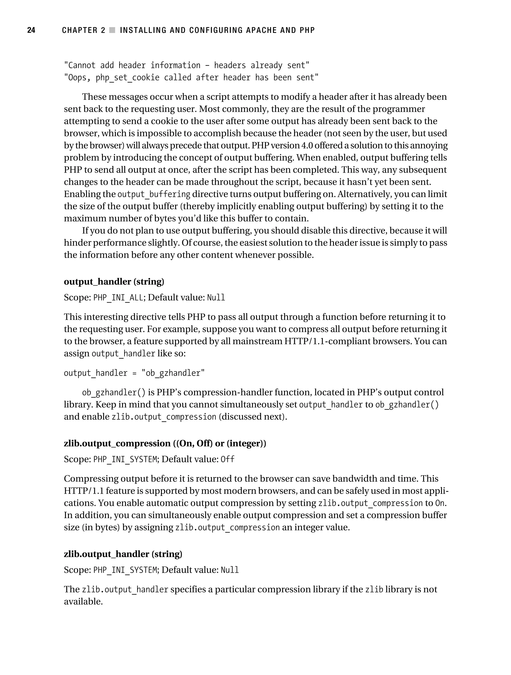 Gilmore_552-1C02.fm Page 24 Monday, November 7, 2005 3:35 PM




24         CHAPTER 2 ■ INSTALLING AND CONFIGURING APACHE AND PHP



           "Cannot add header information – headers already sent"
           "Oops, php_set_cookie called after header has been sent"

                These messages occur when a script attempts to modify a header after it has already been
           sent back to the requesting user. Most commonly, they are the result of the programmer
           attempting to send a cookie to the user after some output has already been sent back to the
           browser, which is impossible to accomplish because the header (not seen by the user, but used
           by the browser) will always precede that output. PHP version 4.0 offered a solution to this annoying
           problem by introducing the concept of output buffering. When enabled, output buffering tells
           PHP to send all output at once, after the script has been completed. This way, any subsequent
           changes to the header can be made throughout the script, because it hasn’t yet been sent.
           Enabling the output_buffering directive turns output buffering on. Alternatively, you can limit
           the size of the output buffer (thereby implicitly enabling output buffering) by setting it to the
           maximum number of bytes you’d like this buffer to contain.
                If you do not plan to use output buffering, you should disable this directive, because it will
           hinder performance slightly. Of course, the easiest solution to the header issue is simply to pass
           the information before any other content whenever possible.

           output_handler (string)
           Scope: PHP_INI_ALL; Default value: Null

           This interesting directive tells PHP to pass all output through a function before returning it to
           the requesting user. For example, suppose you want to compress all output before returning it
           to the browser, a feature supported by all mainstream HTTP/1.1-compliant browsers. You can
           assign output_handler like so:

           output_handler = "ob_gzhandler"

                ob_gzhandler() is PHP’s compression-handler function, located in PHP’s output control
           library. Keep in mind that you cannot simultaneously set output_handler to ob_gzhandler()
           and enable zlib.output_compression (discussed next).

           zlib.output_compression ((On, Off) or (integer))
           Scope: PHP_INI_SYSTEM; Default value: Off

           Compressing output before it is returned to the browser can save bandwidth and time. This
           HTTP/1.1 feature is supported by most modern browsers, and can be safely used in most appli-
           cations. You enable automatic output compression by setting zlib.output_compression to On.
           In addition, you can simultaneously enable output compression and set a compression buffer
           size (in bytes) by assigning zlib.output_compression an integer value.

           zlib.output_handler (string)
           Scope: PHP_INI_SYSTEM; Default value: Null

           The zlib.output_handler specifies a particular compression library if the zlib library is not
           available.
 