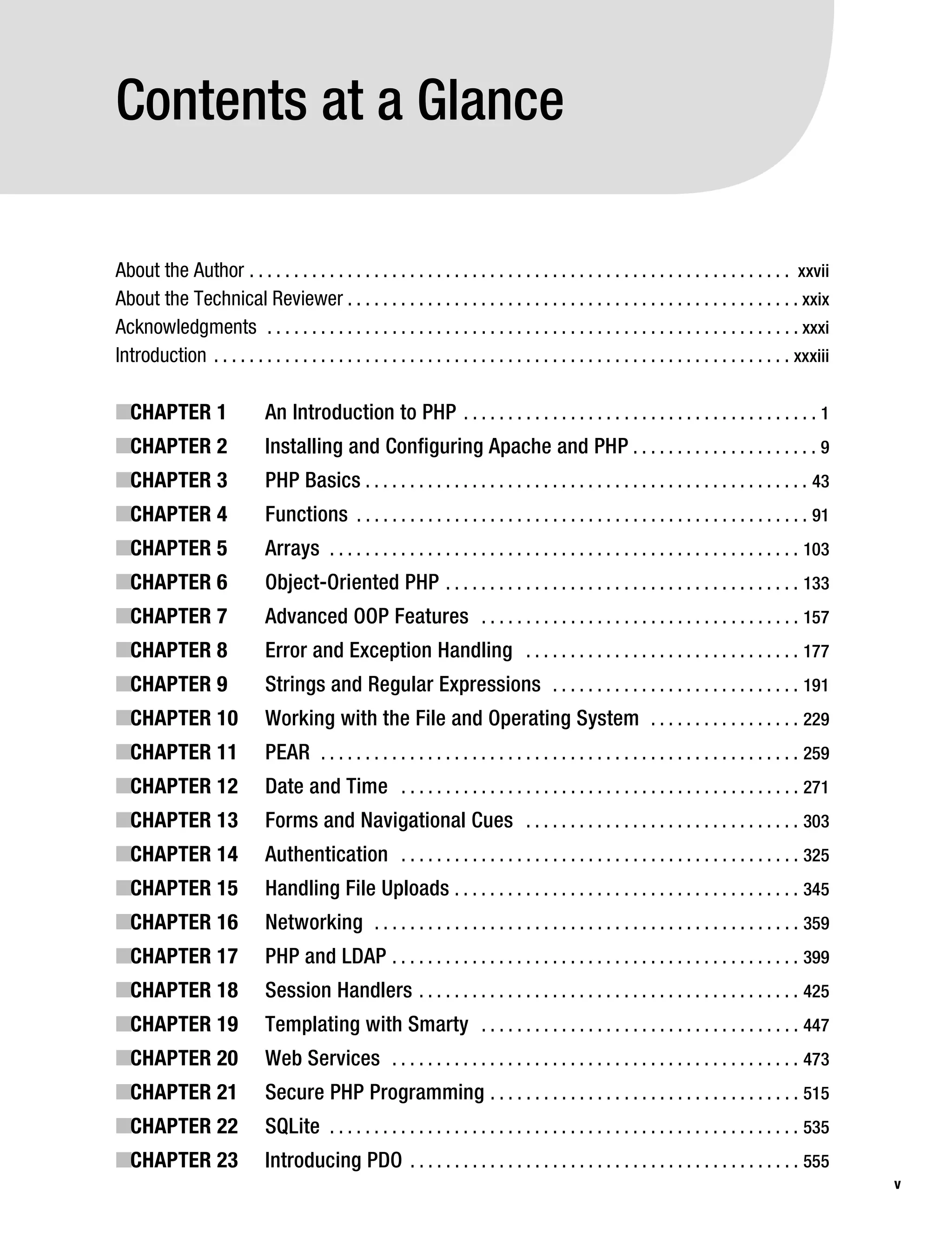 Gilmore_552-1Front.fm Page v Wednesday, December 21, 2005 3:05 PM




           Contents at a Glance

           About the Author . . . . . . . . . . . . . . . . . . . . . . . . . . . . . . . . . . . . . . . . . . . . . . . . . . . . . . . . . . . . . xxvii
           About the Technical Reviewer . . . . . . . . . . . . . . . . . . . . . . . . . . . . . . . . . . . . . . . . . . . . . . . . . . . xxix
           Acknowledgments . . . . . . . . . . . . . . . . . . . . . . . . . . . . . . . . . . . . . . . . . . . . . . . . . . . . . . . . . . . . xxxi
           Introduction . . . . . . . . . . . . . . . . . . . . . . . . . . . . . . . . . . . . . . . . . . . . . . . . . . . . . . . . . . . . . . . . . xxxiii

           ■CHAPTER 1                     An Introduction to PHP . . . . . . . . . . . . . . . . . . . . . . . . . . . . . . . . . . . . . . . . 1
           ■CHAPTER 2                     Installing and Configuring Apache and PHP . . . . . . . . . . . . . . . . . . . . . 9
           ■CHAPTER 3                     PHP Basics . . . . . . . . . . . . . . . . . . . . . . . . . . . . . . . . . . . . . . . . . . . . . . . . . . 43
           ■CHAPTER 4                     Functions . . . . . . . . . . . . . . . . . . . . . . . . . . . . . . . . . . . . . . . . . . . . . . . . . . . 91
           ■CHAPTER 5                     Arrays . . . . . . . . . . . . . . . . . . . . . . . . . . . . . . . . . . . . . . . . . . . . . . . . . . . . . 103
           ■CHAPTER 6                     Object-Oriented PHP . . . . . . . . . . . . . . . . . . . . . . . . . . . . . . . . . . . . . . . . 133
           ■CHAPTER 7                     Advanced OOP Features . . . . . . . . . . . . . . . . . . . . . . . . . . . . . . . . . . . . 157
           ■CHAPTER 8                     Error and Exception Handling . . . . . . . . . . . . . . . . . . . . . . . . . . . . . . . 177
           ■CHAPTER 9                     Strings and Regular Expressions . . . . . . . . . . . . . . . . . . . . . . . . . . . . 191
           ■CHAPTER 10                    Working with the File and Operating System . . . . . . . . . . . . . . . . . 229
           ■CHAPTER 11                    PEAR . . . . . . . . . . . . . . . . . . . . . . . . . . . . . . . . . . . . . . . . . . . . . . . . . . . . . . 259
           ■CHAPTER 12                    Date and Time . . . . . . . . . . . . . . . . . . . . . . . . . . . . . . . . . . . . . . . . . . . . . 271
           ■CHAPTER 13                    Forms and Navigational Cues . . . . . . . . . . . . . . . . . . . . . . . . . . . . . . . 303
           ■CHAPTER 14                    Authentication . . . . . . . . . . . . . . . . . . . . . . . . . . . . . . . . . . . . . . . . . . . . . 325
           ■CHAPTER 15                    Handling File Uploads . . . . . . . . . . . . . . . . . . . . . . . . . . . . . . . . . . . . . . . 345
           ■CHAPTER 16                    Networking . . . . . . . . . . . . . . . . . . . . . . . . . . . . . . . . . . . . . . . . . . . . . . . . 359
           ■CHAPTER 17                    PHP and LDAP . . . . . . . . . . . . . . . . . . . . . . . . . . . . . . . . . . . . . . . . . . . . . . 399
           ■CHAPTER 18                    Session Handlers . . . . . . . . . . . . . . . . . . . . . . . . . . . . . . . . . . . . . . . . . . . 425
           ■CHAPTER 19                    Templating with Smarty . . . . . . . . . . . . . . . . . . . . . . . . . . . . . . . . . . . . 447
           ■CHAPTER 20                    Web Services . . . . . . . . . . . . . . . . . . . . . . . . . . . . . . . . . . . . . . . . . . . . . . 473
           ■CHAPTER 21                    Secure PHP Programming . . . . . . . . . . . . . . . . . . . . . . . . . . . . . . . . . . . 515
           ■CHAPTER 22                    SQLite . . . . . . . . . . . . . . . . . . . . . . . . . . . . . . . . . . . . . . . . . . . . . . . . . . . . . 535
           ■CHAPTER 23                    Introducing PDO . . . . . . . . . . . . . . . . . . . . . . . . . . . . . . . . . . . . . . . . . . . . 555
                                                                                                                                                                   v
 