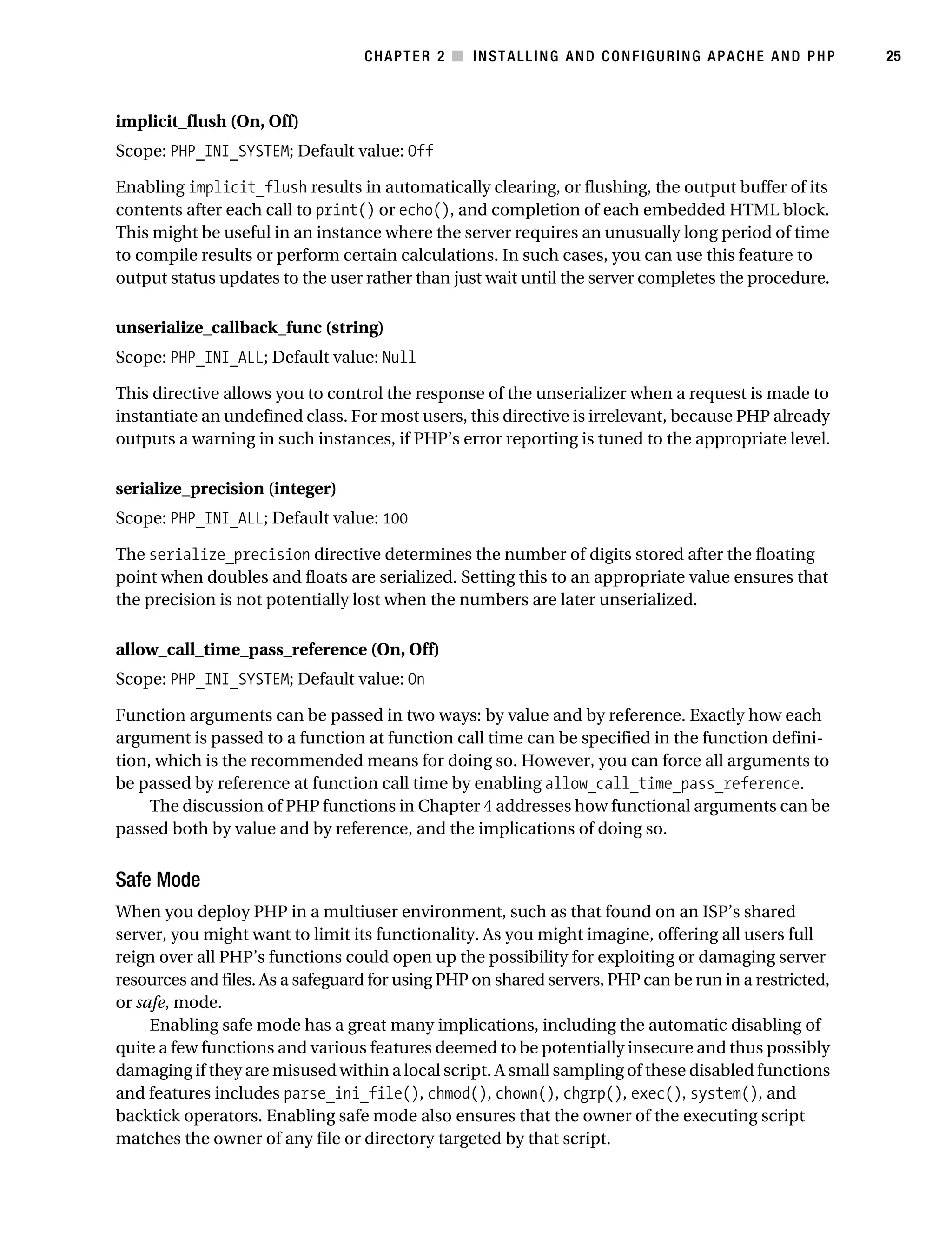 Gilmore_552-1C02.fm Page 25 Monday, November 7, 2005 3:35 PM




                                                  CHAPTER 2 ■ INSTALLING AND CONFIGURING APACHE AND PHP           25



           implicit_flush (On, Off)
           Scope: PHP_INI_SYSTEM; Default value: Off

           Enabling implicit_flush results in automatically clearing, or flushing, the output buffer of its
           contents after each call to print() or echo(), and completion of each embedded HTML block.
           This might be useful in an instance where the server requires an unusually long period of time
           to compile results or perform certain calculations. In such cases, you can use this feature to
           output status updates to the user rather than just wait until the server completes the procedure.

           unserialize_callback_func (string)
           Scope: PHP_INI_ALL; Default value: Null

           This directive allows you to control the response of the unserializer when a request is made to
           instantiate an undefined class. For most users, this directive is irrelevant, because PHP already
           outputs a warning in such instances, if PHP’s error reporting is tuned to the appropriate level.

           serialize_precision (integer)
           Scope: PHP_INI_ALL; Default value: 100

           The serialize_precision directive determines the number of digits stored after the floating
           point when doubles and floats are serialized. Setting this to an appropriate value ensures that
           the precision is not potentially lost when the numbers are later unserialized.

           allow_call_time_pass_reference (On, Off)
           Scope: PHP_INI_SYSTEM; Default value: On

           Function arguments can be passed in two ways: by value and by reference. Exactly how each
           argument is passed to a function at function call time can be specified in the function defini-
           tion, which is the recommended means for doing so. However, you can force all arguments to
           be passed by reference at function call time by enabling allow_call_time_pass_reference.
                The discussion of PHP functions in Chapter 4 addresses how functional arguments can be
           passed both by value and by reference, and the implications of doing so.


           Safe Mode
           When you deploy PHP in a multiuser environment, such as that found on an ISP’s shared
           server, you might want to limit its functionality. As you might imagine, offering all users full
           reign over all PHP’s functions could open up the possibility for exploiting or damaging server
           resources and files. As a safeguard for using PHP on shared servers, PHP can be run in a restricted,
           or safe, mode.
                Enabling safe mode has a great many implications, including the automatic disabling of
           quite a few functions and various features deemed to be potentially insecure and thus possibly
           damaging if they are misused within a local script. A small sampling of these disabled functions
           and features includes parse_ini_file(), chmod(), chown(), chgrp(), exec(), system(), and
           backtick operators. Enabling safe mode also ensures that the owner of the executing script
           matches the owner of any file or directory targeted by that script.
 