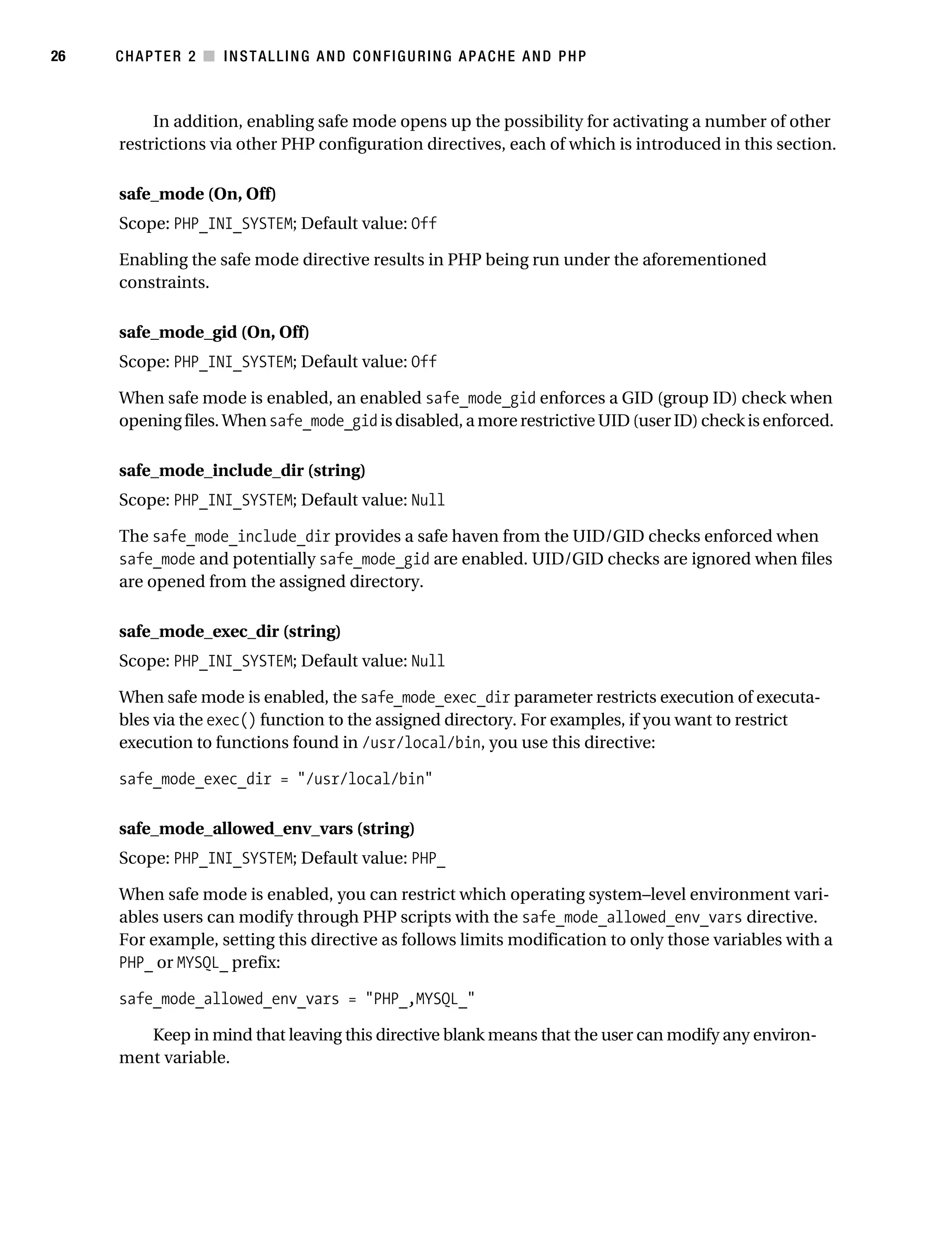 Gilmore_552-1C02.fm Page 26 Monday, November 7, 2005 3:35 PM




26         CHAPTER 2 ■ INSTALLING AND CONFIGURING APACHE AND PHP



                In addition, enabling safe mode opens up the possibility for activating a number of other
           restrictions via other PHP configuration directives, each of which is introduced in this section.

           safe_mode (On, Off)
           Scope: PHP_INI_SYSTEM; Default value: Off

           Enabling the safe mode directive results in PHP being run under the aforementioned
           constraints.

           safe_mode_gid (On, Off)
           Scope: PHP_INI_SYSTEM; Default value: Off

           When safe mode is enabled, an enabled safe_mode_gid enforces a GID (group ID) check when
           opening files. When safe_mode_gid is disabled, a more restrictive UID (user ID) check is enforced.

           safe_mode_include_dir (string)
           Scope: PHP_INI_SYSTEM; Default value: Null

           The safe_mode_include_dir provides a safe haven from the UID/GID checks enforced when
           safe_mode and potentially safe_mode_gid are enabled. UID/GID checks are ignored when files
           are opened from the assigned directory.

           safe_mode_exec_dir (string)
           Scope: PHP_INI_SYSTEM; Default value: Null

           When safe mode is enabled, the safe_mode_exec_dir parameter restricts execution of executa-
           bles via the exec() function to the assigned directory. For examples, if you want to restrict
           execution to functions found in /usr/local/bin, you use this directive:

           safe_mode_exec_dir = "/usr/local/bin"

           safe_mode_allowed_env_vars (string)
           Scope: PHP_INI_SYSTEM; Default value: PHP_

           When safe mode is enabled, you can restrict which operating system–level environment vari-
           ables users can modify through PHP scripts with the safe_mode_allowed_env_vars directive.
           For example, setting this directive as follows limits modification to only those variables with a
           PHP_ or MYSQL_ prefix:

           safe_mode_allowed_env_vars = "PHP_,MYSQL_"

              Keep in mind that leaving this directive blank means that the user can modify any environ-
           ment variable.
 