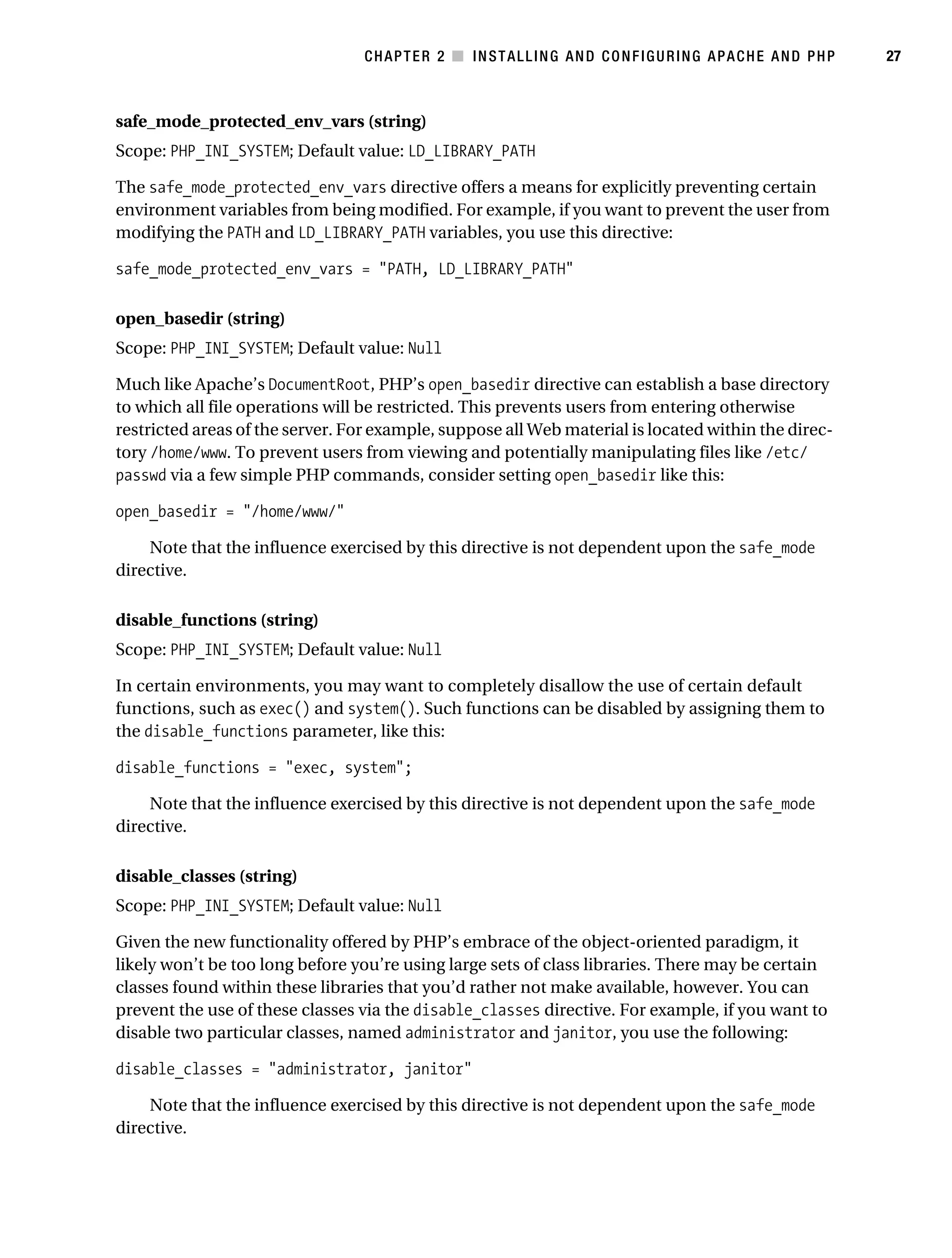 Gilmore_552-1C02.fm Page 27 Monday, November 7, 2005 3:35 PM




                                                  CHAPTER 2 ■ INSTALLING AND CONFIGURING APACHE AND PHP         27



           safe_mode_protected_env_vars (string)
           Scope: PHP_INI_SYSTEM; Default value: LD_LIBRARY_PATH

           The safe_mode_protected_env_vars directive offers a means for explicitly preventing certain
           environment variables from being modified. For example, if you want to prevent the user from
           modifying the PATH and LD_LIBRARY_PATH variables, you use this directive:

           safe_mode_protected_env_vars = "PATH, LD_LIBRARY_PATH"

           open_basedir (string)
           Scope: PHP_INI_SYSTEM; Default value: Null

           Much like Apache’s DocumentRoot, PHP’s open_basedir directive can establish a base directory
           to which all file operations will be restricted. This prevents users from entering otherwise
           restricted areas of the server. For example, suppose all Web material is located within the direc-
           tory /home/www. To prevent users from viewing and potentially manipulating files like /etc/
           passwd via a few simple PHP commands, consider setting open_basedir like this:

           open_basedir = "/home/www/"

               Note that the influence exercised by this directive is not dependent upon the safe_mode
           directive.

           disable_functions (string)
           Scope: PHP_INI_SYSTEM; Default value: Null

           In certain environments, you may want to completely disallow the use of certain default
           functions, such as exec() and system(). Such functions can be disabled by assigning them to
           the disable_functions parameter, like this:

           disable_functions = "exec, system";

               Note that the influence exercised by this directive is not dependent upon the safe_mode
           directive.

           disable_classes (string)
           Scope: PHP_INI_SYSTEM; Default value: Null

           Given the new functionality offered by PHP’s embrace of the object-oriented paradigm, it
           likely won’t be too long before you’re using large sets of class libraries. There may be certain
           classes found within these libraries that you’d rather not make available, however. You can
           prevent the use of these classes via the disable_classes directive. For example, if you want to
           disable two particular classes, named administrator and janitor, you use the following:

           disable_classes = "administrator, janitor"

               Note that the influence exercised by this directive is not dependent upon the safe_mode
           directive.
 