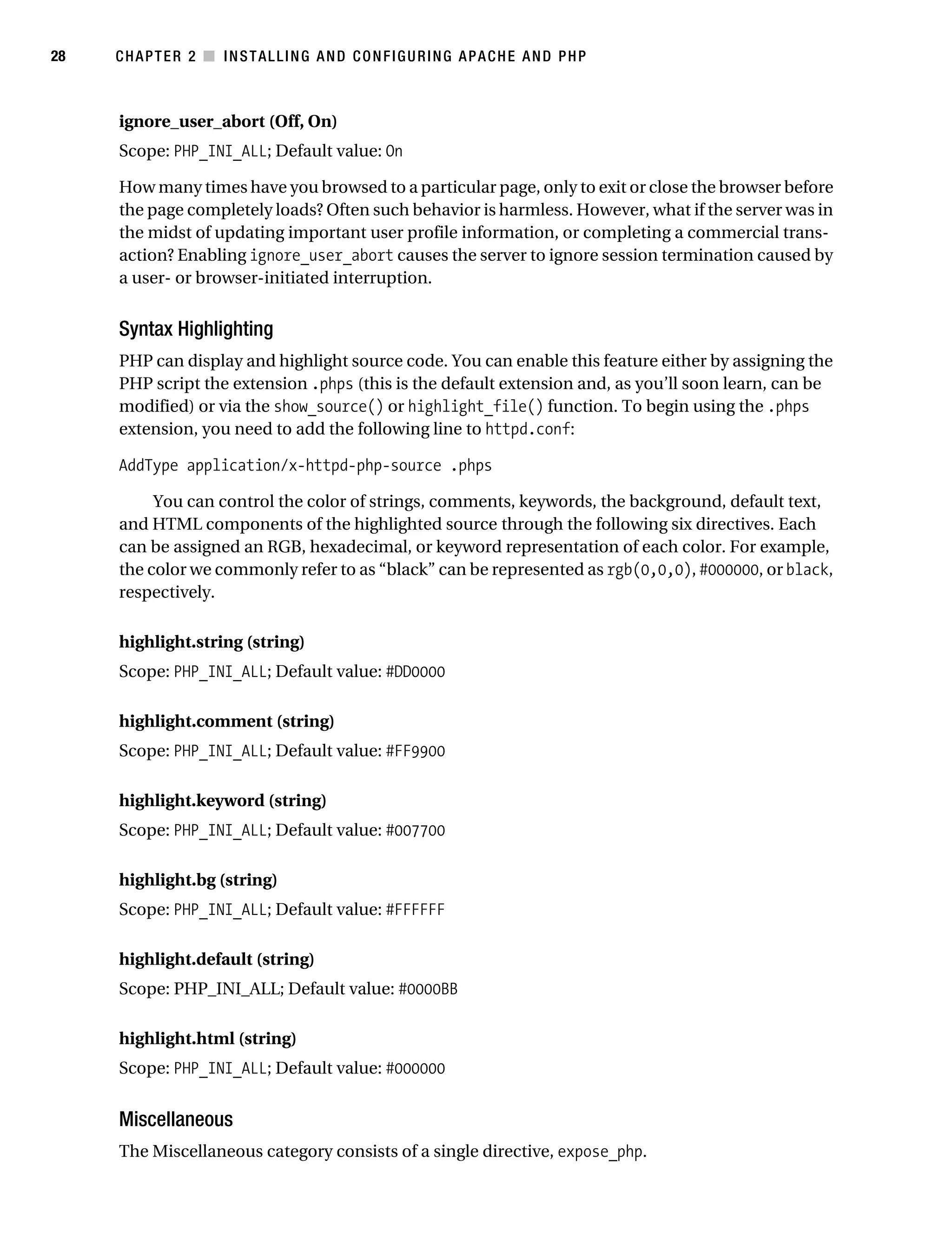 Gilmore_552-1C02.fm Page 28 Monday, November 7, 2005 3:35 PM




28         CHAPTER 2 ■ INSTALLING AND CONFIGURING APACHE AND PHP



           ignore_user_abort (Off, On)
           Scope: PHP_INI_ALL; Default value: On

           How many times have you browsed to a particular page, only to exit or close the browser before
           the page completely loads? Often such behavior is harmless. However, what if the server was in
           the midst of updating important user profile information, or completing a commercial trans-
           action? Enabling ignore_user_abort causes the server to ignore session termination caused by
           a user- or browser-initiated interruption.


           Syntax Highlighting
           PHP can display and highlight source code. You can enable this feature either by assigning the
           PHP script the extension .phps (this is the default extension and, as you’ll soon learn, can be
           modified) or via the show_source() or highlight_file() function. To begin using the .phps
           extension, you need to add the following line to httpd.conf:

           AddType application/x-httpd-php-source .phps

                You can control the color of strings, comments, keywords, the background, default text,
           and HTML components of the highlighted source through the following six directives. Each
           can be assigned an RGB, hexadecimal, or keyword representation of each color. For example,
           the color we commonly refer to as “black” can be represented as rgb(0,0,0), #000000, or black,
           respectively.

           highlight.string (string)
           Scope: PHP_INI_ALL; Default value: #DD0000

           highlight.comment (string)
           Scope: PHP_INI_ALL; Default value: #FF9900

           highlight.keyword (string)
           Scope: PHP_INI_ALL; Default value: #007700

           highlight.bg (string)
           Scope: PHP_INI_ALL; Default value: #FFFFFF

           highlight.default (string)
           Scope: PHP_INI_ALL; Default value: #0000BB

           highlight.html (string)
           Scope: PHP_INI_ALL; Default value: #000000


           Miscellaneous
           The Miscellaneous category consists of a single directive, expose_php.
 