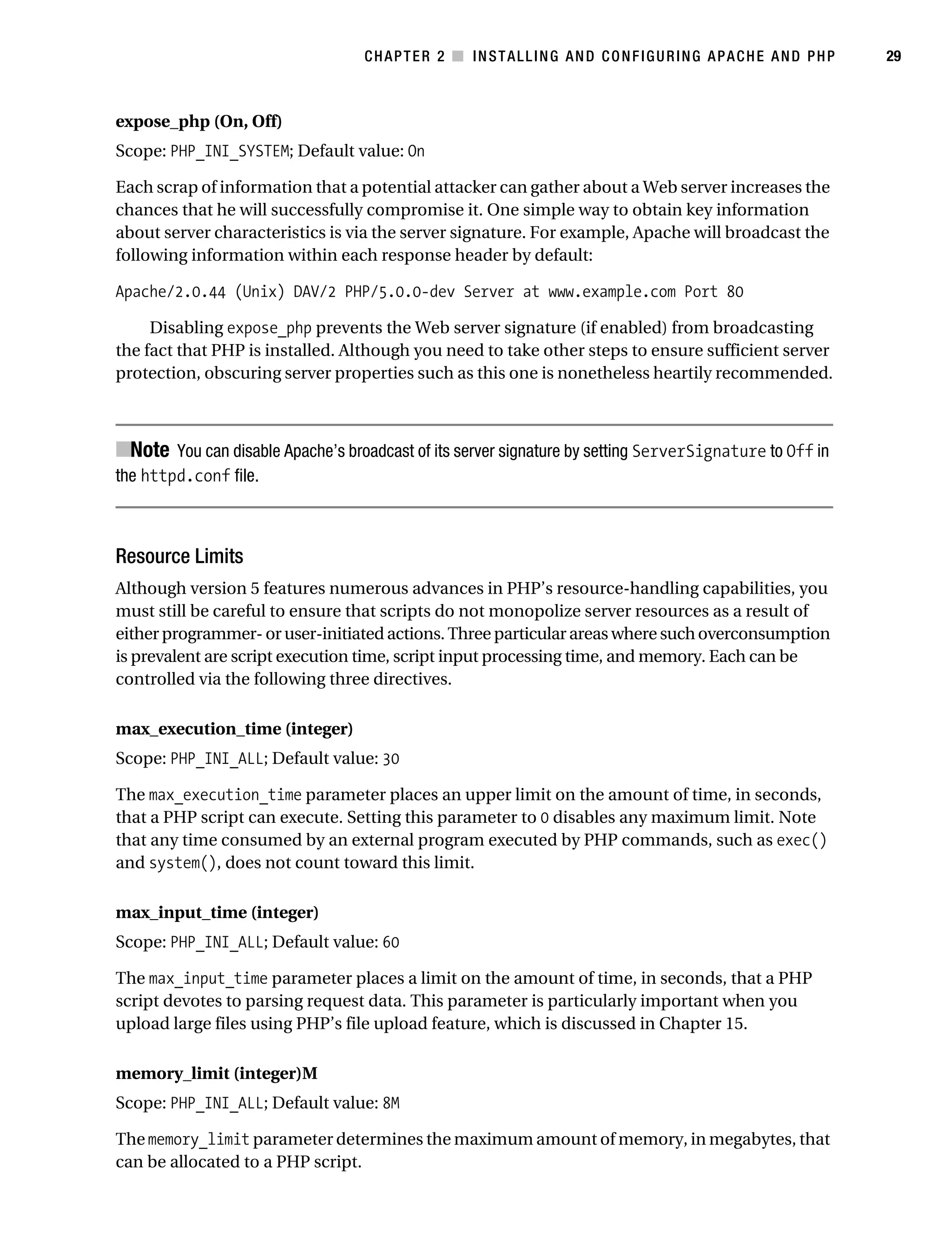 Gilmore_552-1C02.fm Page 29 Monday, November 7, 2005 3:35 PM




                                                  CHAPTER 2 ■ INSTALLING AND CONFIGURING APACHE AND PHP            29



           expose_php (On, Off)
           Scope: PHP_INI_SYSTEM; Default value: On

           Each scrap of information that a potential attacker can gather about a Web server increases the
           chances that he will successfully compromise it. One simple way to obtain key information
           about server characteristics is via the server signature. For example, Apache will broadcast the
           following information within each response header by default:

           Apache/2.0.44 (Unix) DAV/2 PHP/5.0.0-dev Server at www.example.com Port 80

                Disabling expose_php prevents the Web server signature (if enabled) from broadcasting
           the fact that PHP is installed. Although you need to take other steps to ensure sufficient server
           protection, obscuring server properties such as this one is nonetheless heartily recommended.



           ■Note You can disable Apache’s broadcast of its server signature by setting ServerSignature to Off in
           the httpd.conf file.



           Resource Limits
           Although version 5 features numerous advances in PHP’s resource-handling capabilities, you
           must still be careful to ensure that scripts do not monopolize server resources as a result of
           either programmer- or user-initiated actions. Three particular areas where such overconsumption
           is prevalent are script execution time, script input processing time, and memory. Each can be
           controlled via the following three directives.

           max_execution_time (integer)
           Scope: PHP_INI_ALL; Default value: 30

           The max_execution_time parameter places an upper limit on the amount of time, in seconds,
           that a PHP script can execute. Setting this parameter to 0 disables any maximum limit. Note
           that any time consumed by an external program executed by PHP commands, such as exec()
           and system(), does not count toward this limit.

           max_input_time (integer)
           Scope: PHP_INI_ALL; Default value: 60

           The max_input_time parameter places a limit on the amount of time, in seconds, that a PHP
           script devotes to parsing request data. This parameter is particularly important when you
           upload large files using PHP’s file upload feature, which is discussed in Chapter 15.

           memory_limit (integer)M
           Scope: PHP_INI_ALL; Default value: 8M

           The memory_limit parameter determines the maximum amount of memory, in megabytes, that
           can be allocated to a PHP script.
 