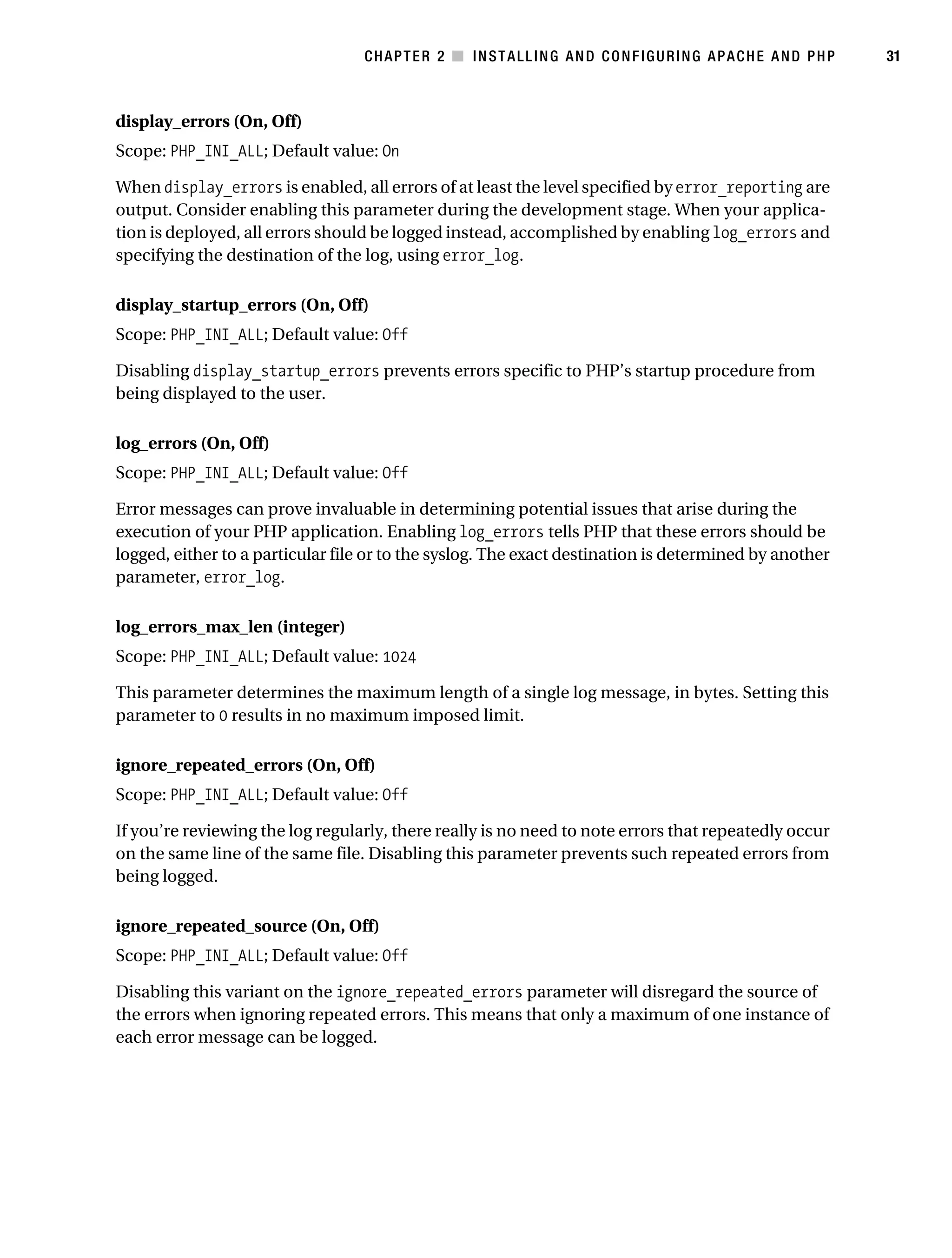 Gilmore_552-1C02.fm Page 31 Monday, November 7, 2005 3:35 PM




                                                  CHAPTER 2 ■ INSTALLING AND CONFIGURING APACHE AND PHP           31



           display_errors (On, Off)
           Scope: PHP_INI_ALL; Default value: On

           When display_errors is enabled, all errors of at least the level specified by error_reporting are
           output. Consider enabling this parameter during the development stage. When your applica-
           tion is deployed, all errors should be logged instead, accomplished by enabling log_errors and
           specifying the destination of the log, using error_log.

           display_startup_errors (On, Off)
           Scope: PHP_INI_ALL; Default value: Off

           Disabling display_startup_errors prevents errors specific to PHP’s startup procedure from
           being displayed to the user.

           log_errors (On, Off)
           Scope: PHP_INI_ALL; Default value: Off

           Error messages can prove invaluable in determining potential issues that arise during the
           execution of your PHP application. Enabling log_errors tells PHP that these errors should be
           logged, either to a particular file or to the syslog. The exact destination is determined by another
           parameter, error_log.

           log_errors_max_len (integer)
           Scope: PHP_INI_ALL; Default value: 1024

           This parameter determines the maximum length of a single log message, in bytes. Setting this
           parameter to 0 results in no maximum imposed limit.

           ignore_repeated_errors (On, Off)
           Scope: PHP_INI_ALL; Default value: Off

           If you’re reviewing the log regularly, there really is no need to note errors that repeatedly occur
           on the same line of the same file. Disabling this parameter prevents such repeated errors from
           being logged.

           ignore_repeated_source (On, Off)
           Scope: PHP_INI_ALL; Default value: Off

           Disabling this variant on the ignore_repeated_errors parameter will disregard the source of
           the errors when ignoring repeated errors. This means that only a maximum of one instance of
           each error message can be logged.
 