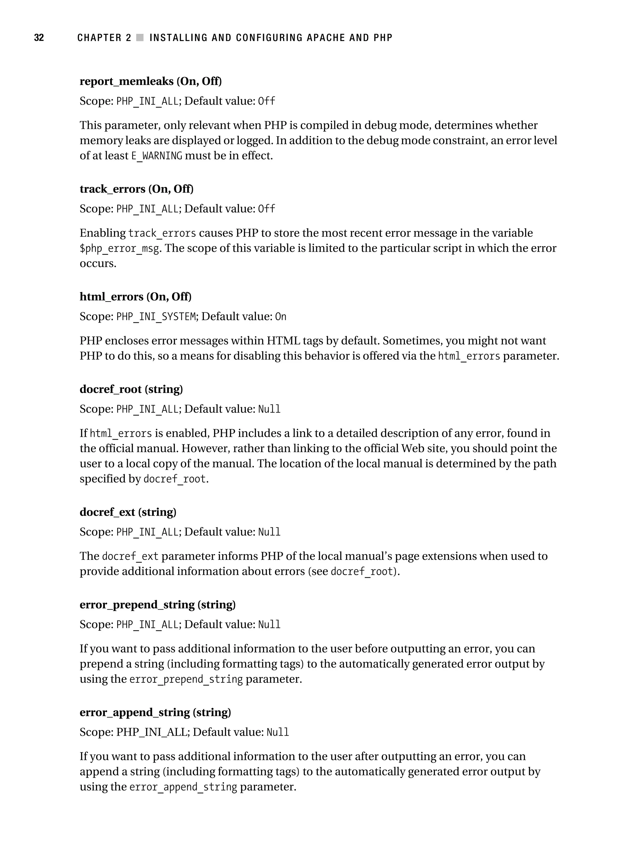 Gilmore_552-1C02.fm Page 32 Monday, November 7, 2005 3:35 PM




32         CHAPTER 2 ■ INSTALLING AND CONFIGURING APACHE AND PHP



           report_memleaks (On, Off)
           Scope: PHP_INI_ALL; Default value: Off

           This parameter, only relevant when PHP is compiled in debug mode, determines whether
           memory leaks are displayed or logged. In addition to the debug mode constraint, an error level
           of at least E_WARNING must be in effect.

           track_errors (On, Off)
           Scope: PHP_INI_ALL; Default value: Off

           Enabling track_errors causes PHP to store the most recent error message in the variable
           $php_error_msg. The scope of this variable is limited to the particular script in which the error
           occurs.

           html_errors (On, Off)
           Scope: PHP_INI_SYSTEM; Default value: On

           PHP encloses error messages within HTML tags by default. Sometimes, you might not want
           PHP to do this, so a means for disabling this behavior is offered via the html_errors parameter.

           docref_root (string)
           Scope: PHP_INI_ALL; Default value: Null

           If html_errors is enabled, PHP includes a link to a detailed description of any error, found in
           the official manual. However, rather than linking to the official Web site, you should point the
           user to a local copy of the manual. The location of the local manual is determined by the path
           specified by docref_root.

           docref_ext (string)
           Scope: PHP_INI_ALL; Default value: Null

           The docref_ext parameter informs PHP of the local manual’s page extensions when used to
           provide additional information about errors (see docref_root).

           error_prepend_string (string)
           Scope: PHP_INI_ALL; Default value: Null

           If you want to pass additional information to the user before outputting an error, you can
           prepend a string (including formatting tags) to the automatically generated error output by
           using the error_prepend_string parameter.

           error_append_string (string)
           Scope: PHP_INI_ALL; Default value: Null

           If you want to pass additional information to the user after outputting an error, you can
           append a string (including formatting tags) to the automatically generated error output by
           using the error_append_string parameter.
 