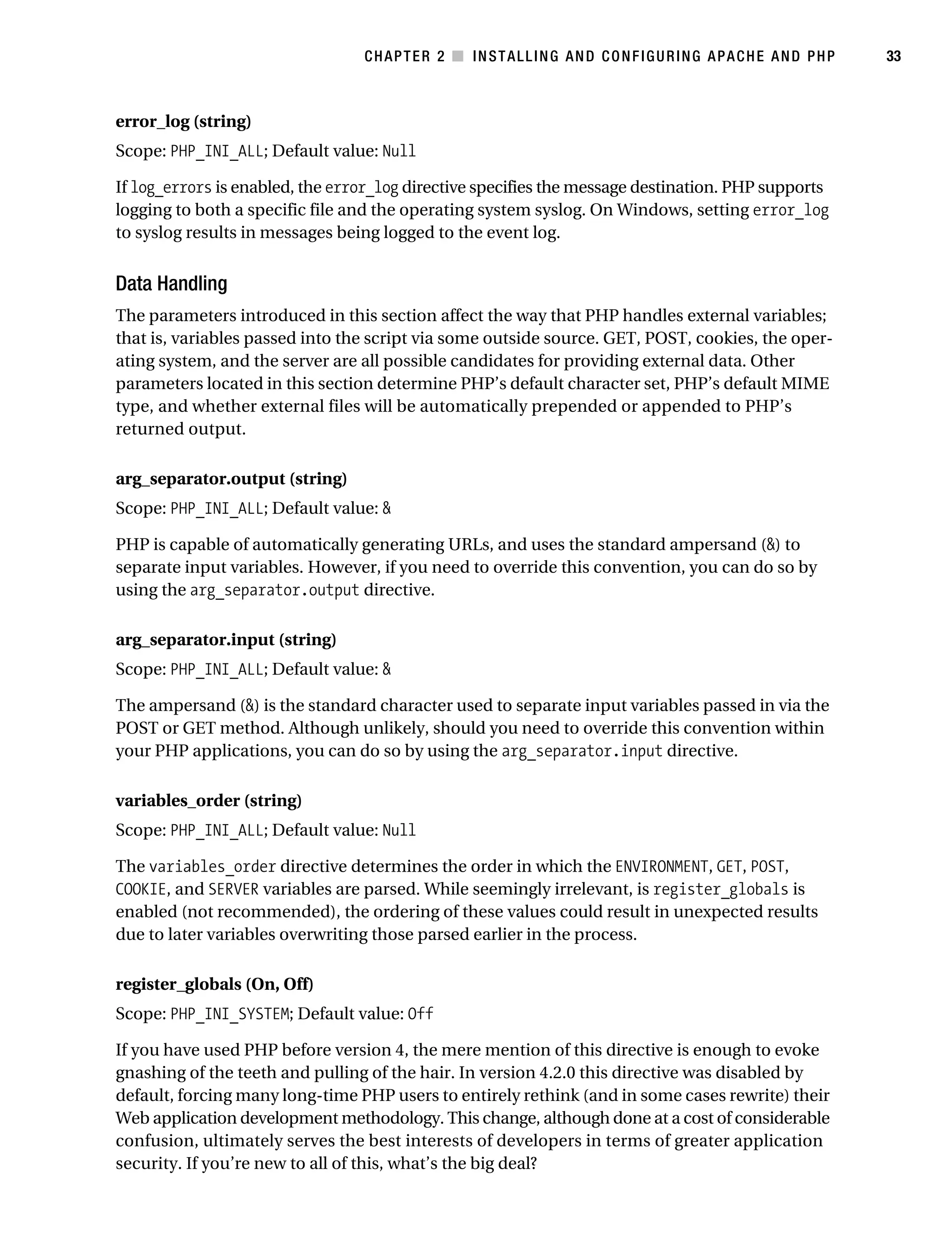 Gilmore_552-1C02.fm Page 33 Monday, November 7, 2005 3:35 PM




                                                  CHAPTER 2 ■ INSTALLING AND CONFIGURING APACHE AND PHP        33



           error_log (string)
           Scope: PHP_INI_ALL; Default value: Null

           If log_errors is enabled, the error_log directive specifies the message destination. PHP supports
           logging to both a specific file and the operating system syslog. On Windows, setting error_log
           to syslog results in messages being logged to the event log.


           Data Handling
           The parameters introduced in this section affect the way that PHP handles external variables;
           that is, variables passed into the script via some outside source. GET, POST, cookies, the oper-
           ating system, and the server are all possible candidates for providing external data. Other
           parameters located in this section determine PHP’s default character set, PHP’s default MIME
           type, and whether external files will be automatically prepended or appended to PHP’s
           returned output.

           arg_separator.output (string)
           Scope: PHP_INI_ALL; Default value: &

           PHP is capable of automatically generating URLs, and uses the standard ampersand (&) to
           separate input variables. However, if you need to override this convention, you can do so by
           using the arg_separator.output directive.

           arg_separator.input (string)
           Scope: PHP_INI_ALL; Default value: &

           The ampersand (&) is the standard character used to separate input variables passed in via the
           POST or GET method. Although unlikely, should you need to override this convention within
           your PHP applications, you can do so by using the arg_separator.input directive.

           variables_order (string)
           Scope: PHP_INI_ALL; Default value: Null

           The variables_order directive determines the order in which the ENVIRONMENT, GET, POST,
           COOKIE, and SERVER variables are parsed. While seemingly irrelevant, is register_globals is
           enabled (not recommended), the ordering of these values could result in unexpected results
           due to later variables overwriting those parsed earlier in the process.

           register_globals (On, Off)
           Scope: PHP_INI_SYSTEM; Default value: Off

           If you have used PHP before version 4, the mere mention of this directive is enough to evoke
           gnashing of the teeth and pulling of the hair. In version 4.2.0 this directive was disabled by
           default, forcing many long-time PHP users to entirely rethink (and in some cases rewrite) their
           Web application development methodology. This change, although done at a cost of considerable
           confusion, ultimately serves the best interests of developers in terms of greater application
           security. If you’re new to all of this, what’s the big deal?
 