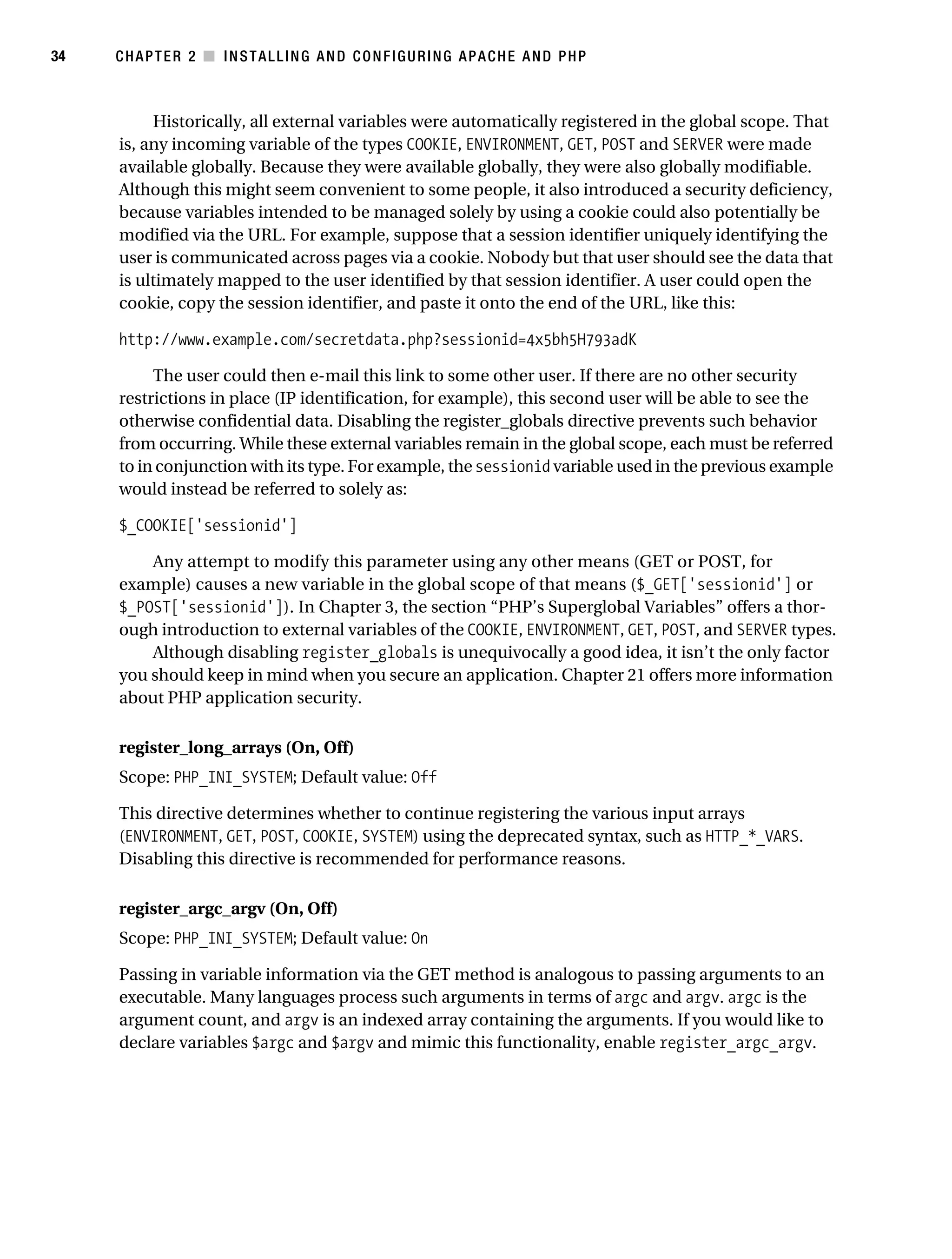 Gilmore_552-1C02.fm Page 34 Monday, November 7, 2005 3:35 PM




34         CHAPTER 2 ■ INSTALLING AND CONFIGURING APACHE AND PHP



                Historically, all external variables were automatically registered in the global scope. That
           is, any incoming variable of the types COOKIE, ENVIRONMENT, GET, POST and SERVER were made
           available globally. Because they were available globally, they were also globally modifiable.
           Although this might seem convenient to some people, it also introduced a security deficiency,
           because variables intended to be managed solely by using a cookie could also potentially be
           modified via the URL. For example, suppose that a session identifier uniquely identifying the
           user is communicated across pages via a cookie. Nobody but that user should see the data that
           is ultimately mapped to the user identified by that session identifier. A user could open the
           cookie, copy the session identifier, and paste it onto the end of the URL, like this:

           http://www.example.com/secretdata.php?sessionid=4x5bh5H793adK

                The user could then e-mail this link to some other user. If there are no other security
           restrictions in place (IP identification, for example), this second user will be able to see the
           otherwise confidential data. Disabling the register_globals directive prevents such behavior
           from occurring. While these external variables remain in the global scope, each must be referred
           to in conjunction with its type. For example, the sessionid variable used in the previous example
           would instead be referred to solely as:

           $_COOKIE['sessionid']

               Any attempt to modify this parameter using any other means (GET or POST, for
           example) causes a new variable in the global scope of that means ($_GET['sessionid'] or
           $_POST['sessionid']). In Chapter 3, the section “PHP’s Superglobal Variables” offers a thor-
           ough introduction to external variables of the COOKIE, ENVIRONMENT, GET, POST, and SERVER types.
               Although disabling register_globals is unequivocally a good idea, it isn’t the only factor
           you should keep in mind when you secure an application. Chapter 21 offers more information
           about PHP application security.

           register_long_arrays (On, Off)
           Scope: PHP_INI_SYSTEM; Default value: Off

           This directive determines whether to continue registering the various input arrays
           (ENVIRONMENT, GET, POST, COOKIE, SYSTEM) using the deprecated syntax, such as HTTP_*_VARS.
           Disabling this directive is recommended for performance reasons.

           register_argc_argv (On, Off)
           Scope: PHP_INI_SYSTEM; Default value: On

           Passing in variable information via the GET method is analogous to passing arguments to an
           executable. Many languages process such arguments in terms of argc and argv. argc is the
           argument count, and argv is an indexed array containing the arguments. If you would like to
           declare variables $argc and $argv and mimic this functionality, enable register_argc_argv.
 