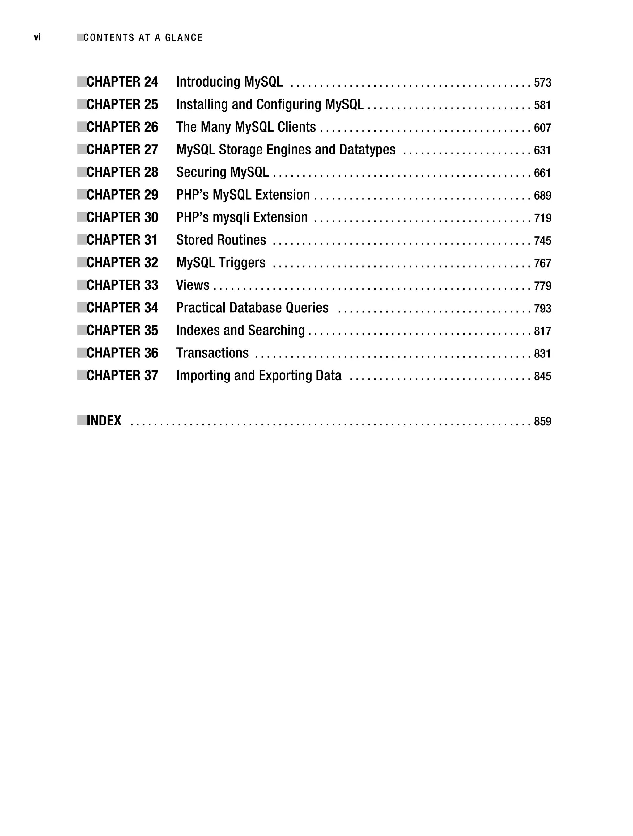 Gilmore_552-1Front.fm Page vi Wednesday, December 21, 2005 3:05 PM




vi         ■C O N T E N T S A T A G L A N C E



           ■CHAPTER 24                   Introducing MySQL . . . . . . . . . . . . . . . . . . . . . . . . . . . . . . . . . . . . . . . . . 573
           ■CHAPTER 25                   Installing and Configuring MySQL . . . . . . . . . . . . . . . . . . . . . . . . . . . . 581
           ■CHAPTER 26                   The Many MySQL Clients . . . . . . . . . . . . . . . . . . . . . . . . . . . . . . . . . . . . 607
           ■CHAPTER 27                   MySQL Storage Engines and Datatypes . . . . . . . . . . . . . . . . . . . . . . 631
           ■CHAPTER 28                   Securing MySQL . . . . . . . . . . . . . . . . . . . . . . . . . . . . . . . . . . . . . . . . . . . . 661
           ■CHAPTER 29                   PHP’s MySQL Extension . . . . . . . . . . . . . . . . . . . . . . . . . . . . . . . . . . . . . 689
           ■CHAPTER 30                   PHP’s mysqli Extension . . . . . . . . . . . . . . . . . . . . . . . . . . . . . . . . . . . . . 719
           ■CHAPTER 31                   Stored Routines . . . . . . . . . . . . . . . . . . . . . . . . . . . . . . . . . . . . . . . . . . . . 745
           ■CHAPTER 32                   MySQL Triggers . . . . . . . . . . . . . . . . . . . . . . . . . . . . . . . . . . . . . . . . . . . . 767
           ■CHAPTER 33                   Views . . . . . . . . . . . . . . . . . . . . . . . . . . . . . . . . . . . . . . . . . . . . . . . . . . . . . . 779
           ■CHAPTER 34                   Practical Database Queries . . . . . . . . . . . . . . . . . . . . . . . . . . . . . . . . . 793
           ■CHAPTER 35                   Indexes and Searching . . . . . . . . . . . . . . . . . . . . . . . . . . . . . . . . . . . . . . 817
           ■CHAPTER 36                   Transactions . . . . . . . . . . . . . . . . . . . . . . . . . . . . . . . . . . . . . . . . . . . . . . . 831
           ■CHAPTER 37                   Importing and Exporting Data . . . . . . . . . . . . . . . . . . . . . . . . . . . . . . . 845


           ■INDEX . . . . . . . . . . . . . . . . . . . . . . . . . . . . . . . . . . . . . . . . . . . . . . . . . . . . . . . . . . . . . . . . . . . . 859
 