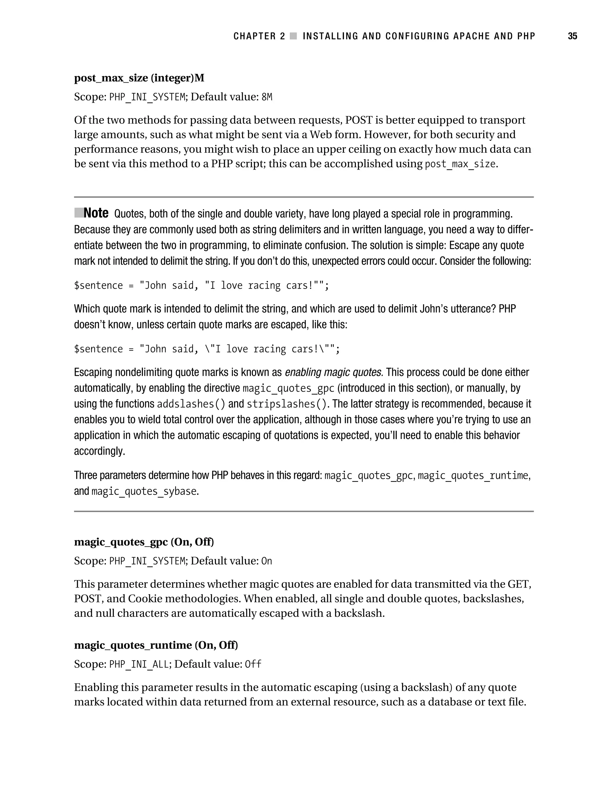 Gilmore_552-1C02.fm Page 35 Monday, November 7, 2005 3:35 PM




                                                   CHAPTER 2 ■ INSTALLING AND CONFIGURING APACHE AND PHP                           35



           post_max_size (integer)M
           Scope: PHP_INI_SYSTEM; Default value: 8M

           Of the two methods for passing data between requests, POST is better equipped to transport
           large amounts, such as what might be sent via a Web form. However, for both security and
           performance reasons, you might wish to place an upper ceiling on exactly how much data can
           be sent via this method to a PHP script; this can be accomplished using post_max_size.



           ■Note Quotes, both of the single and double variety, have long played a special role in programming.
           Because they are commonly used both as string delimiters and in written language, you need a way to differ-
           entiate between the two in programming, to eliminate confusion. The solution is simple: Escape any quote
           mark not intended to delimit the string. If you don’t do this, unexpected errors could occur. Consider the following:

           $sentence = "John said, "I love racing cars!"";

           Which quote mark is intended to delimit the string, and which are used to delimit John’s utterance? PHP
           doesn’t know, unless certain quote marks are escaped, like this:

           $sentence = "John said, "I love racing cars!"";

           Escaping nondelimiting quote marks is known as enabling magic quotes. This process could be done either
           automatically, by enabling the directive magic_quotes_gpc (introduced in this section), or manually, by
           using the functions addslashes() and stripslashes(). The latter strategy is recommended, because it
           enables you to wield total control over the application, although in those cases where you’re trying to use an
           application in which the automatic escaping of quotations is expected, you’ll need to enable this behavior
           accordingly.

           Three parameters determine how PHP behaves in this regard: magic_quotes_gpc, magic_quotes_runtime,
           and magic_quotes_sybase.



           magic_quotes_gpc (On, Off)
           Scope: PHP_INI_SYSTEM; Default value: On

           This parameter determines whether magic quotes are enabled for data transmitted via the GET,
           POST, and Cookie methodologies. When enabled, all single and double quotes, backslashes,
           and null characters are automatically escaped with a backslash.

           magic_quotes_runtime (On, Off)
           Scope: PHP_INI_ALL; Default value: Off

           Enabling this parameter results in the automatic escaping (using a backslash) of any quote
           marks located within data returned from an external resource, such as a database or text file.
 