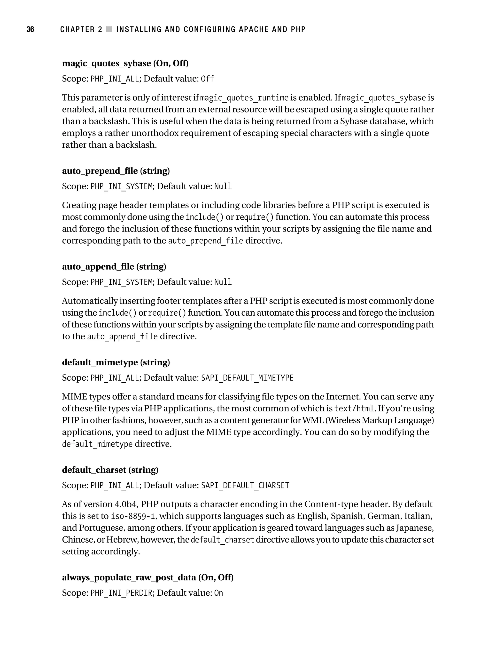 Gilmore_552-1C02.fm Page 36 Monday, November 7, 2005 3:35 PM




36         CHAPTER 2 ■ INSTALLING AND CONFIGURING APACHE AND PHP



           magic_quotes_sybase (On, Off)
           Scope: PHP_INI_ALL; Default value: Off

           This parameter is only of interest if magic_quotes_runtime is enabled. If magic_quotes_sybase is
           enabled, all data returned from an external resource will be escaped using a single quote rather
           than a backslash. This is useful when the data is being returned from a Sybase database, which
           employs a rather unorthodox requirement of escaping special characters with a single quote
           rather than a backslash.

           auto_prepend_file (string)
           Scope: PHP_INI_SYSTEM; Default value: Null

           Creating page header templates or including code libraries before a PHP script is executed is
           most commonly done using the include() or require() function. You can automate this process
           and forego the inclusion of these functions within your scripts by assigning the file name and
           corresponding path to the auto_prepend_file directive.

           auto_append_file (string)
           Scope: PHP_INI_SYSTEM; Default value: Null

           Automatically inserting footer templates after a PHP script is executed is most commonly done
           using the include() or require() function. You can automate this process and forego the inclusion
           of these functions within your scripts by assigning the template file name and corresponding path
           to the auto_append_file directive.

           default_mimetype (string)
           Scope: PHP_INI_ALL; Default value: SAPI_DEFAULT_MIMETYPE

           MIME types offer a standard means for classifying file types on the Internet. You can serve any
           of these file types via PHP applications, the most common of which is text/html. If you’re using
           PHP in other fashions, however, such as a content generator for WML (Wireless Markup Language)
           applications, you need to adjust the MIME type accordingly. You can do so by modifying the
           default_mimetype directive.

           default_charset (string)
           Scope: PHP_INI_ALL; Default value: SAPI_DEFAULT_CHARSET

           As of version 4.0b4, PHP outputs a character encoding in the Content-type header. By default
           this is set to iso-8859-1, which supports languages such as English, Spanish, German, Italian,
           and Portuguese, among others. If your application is geared toward languages such as Japanese,
           Chinese, or Hebrew, however, the default_charset directive allows you to update this character set
           setting accordingly.

           always_populate_raw_post_data (On, Off)
           Scope: PHP_INI_PERDIR; Default value: On
 