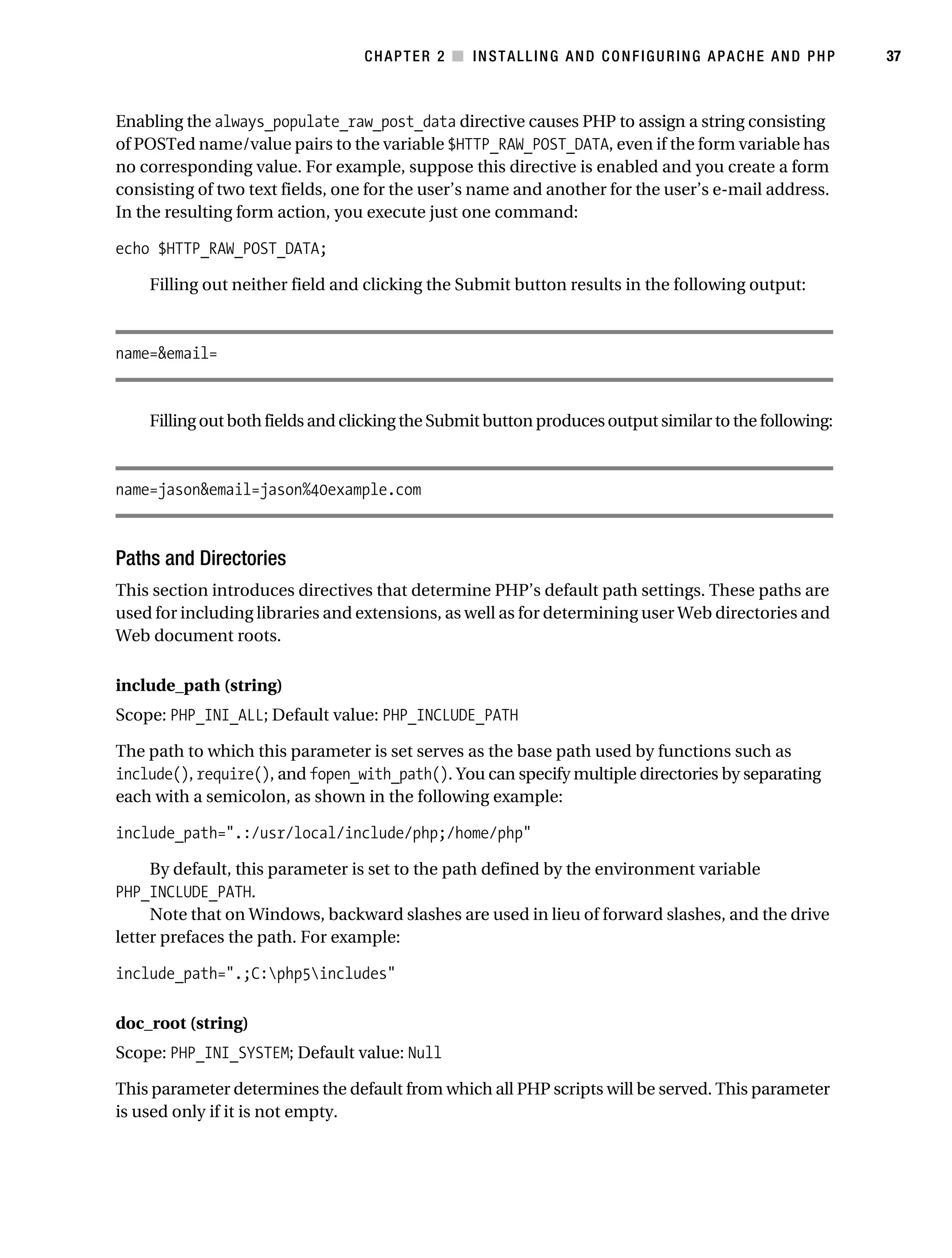 Gilmore_552-1C02.fm Page 37 Monday, November 7, 2005 3:35 PM




                                                  CHAPTER 2 ■ INSTALLING AND CONFIGURING APACHE AND PHP            37



           Enabling the always_populate_raw_post_data directive causes PHP to assign a string consisting
           of POSTed name/value pairs to the variable $HTTP_RAW_POST_DATA, even if the form variable has
           no corresponding value. For example, suppose this directive is enabled and you create a form
           consisting of two text fields, one for the user’s name and another for the user’s e-mail address.
           In the resulting form action, you execute just one command:

           echo $HTTP_RAW_POST_DATA;

                Filling out neither field and clicking the Submit button results in the following output:



           name=&email=


                Filling out both fields and clicking the Submit button produces output similar to the following:



           name=jason&email=jason%40example.com



           Paths and Directories
           This section introduces directives that determine PHP’s default path settings. These paths are
           used for including libraries and extensions, as well as for determining user Web directories and
           Web document roots.

           include_path (string)
           Scope: PHP_INI_ALL; Default value: PHP_INCLUDE_PATH

           The path to which this parameter is set serves as the base path used by functions such as
           include(), require(), and fopen_with_path(). You can specify multiple directories by separating
           each with a semicolon, as shown in the following example:

           include_path=".:/usr/local/include/php;/home/php"

                By default, this parameter is set to the path defined by the environment variable
           PHP_INCLUDE_PATH.
                Note that on Windows, backward slashes are used in lieu of forward slashes, and the drive
           letter prefaces the path. For example:

           include_path=".;C:php5includes"

           doc_root (string)
           Scope: PHP_INI_SYSTEM; Default value: Null

           This parameter determines the default from which all PHP scripts will be served. This parameter
           is used only if it is not empty.
 