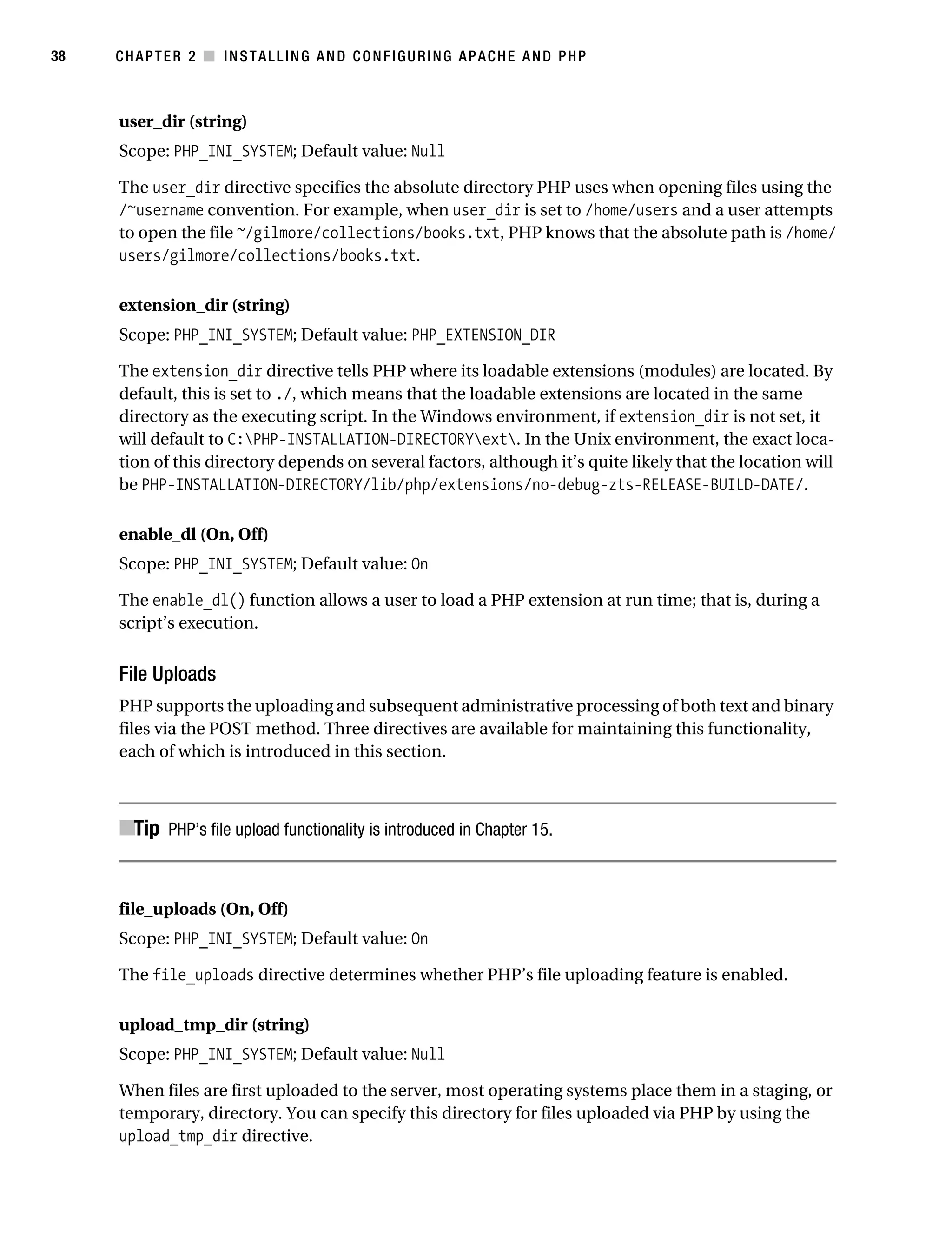 Gilmore_552-1C02.fm Page 38 Monday, November 7, 2005 3:35 PM




38         CHAPTER 2 ■ INSTALLING AND CONFIGURING APACHE AND PHP



           user_dir (string)
           Scope: PHP_INI_SYSTEM; Default value: Null

           The user_dir directive specifies the absolute directory PHP uses when opening files using the
           /~username convention. For example, when user_dir is set to /home/users and a user attempts
           to open the file ~/gilmore/collections/books.txt, PHP knows that the absolute path is /home/
           users/gilmore/collections/books.txt.

           extension_dir (string)
           Scope: PHP_INI_SYSTEM; Default value: PHP_EXTENSION_DIR

           The extension_dir directive tells PHP where its loadable extensions (modules) are located. By
           default, this is set to ./, which means that the loadable extensions are located in the same
           directory as the executing script. In the Windows environment, if extension_dir is not set, it
           will default to C:PHP-INSTALLATION-DIRECTORYext. In the Unix environment, the exact loca-
           tion of this directory depends on several factors, although it’s quite likely that the location will
           be PHP-INSTALLATION-DIRECTORY/lib/php/extensions/no-debug-zts-RELEASE-BUILD-DATE/.

           enable_dl (On, Off)
           Scope: PHP_INI_SYSTEM; Default value: On

           The enable_dl() function allows a user to load a PHP extension at run time; that is, during a
           script’s execution.


           File Uploads
           PHP supports the uploading and subsequent administrative processing of both text and binary
           files via the POST method. Three directives are available for maintaining this functionality,
           each of which is introduced in this section.



           ■Tip PHP’s file upload functionality is introduced in Chapter 15.


           file_uploads (On, Off)
           Scope: PHP_INI_SYSTEM; Default value: On

           The file_uploads directive determines whether PHP’s file uploading feature is enabled.

           upload_tmp_dir (string)
           Scope: PHP_INI_SYSTEM; Default value: Null

           When files are first uploaded to the server, most operating systems place them in a staging, or
           temporary, directory. You can specify this directory for files uploaded via PHP by using the
           upload_tmp_dir directive.
 
