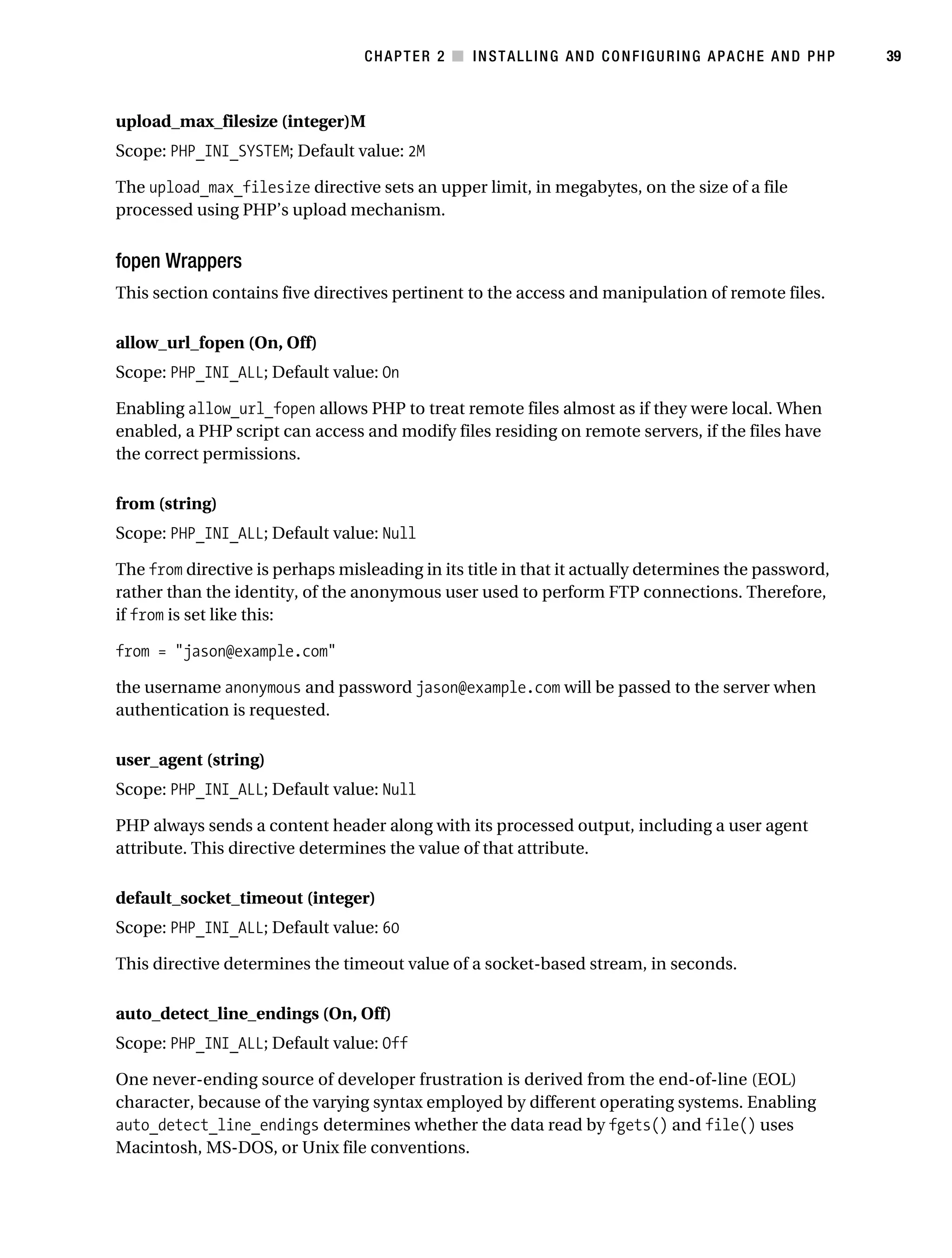 Gilmore_552-1C02.fm Page 39 Monday, November 7, 2005 3:35 PM




                                                  CHAPTER 2 ■ INSTALLING AND CONFIGURING APACHE AND PHP         39



           upload_max_filesize (integer)M
           Scope: PHP_INI_SYSTEM; Default value: 2M

           The upload_max_filesize directive sets an upper limit, in megabytes, on the size of a file
           processed using PHP’s upload mechanism.


           fopen Wrappers
           This section contains five directives pertinent to the access and manipulation of remote files.

           allow_url_fopen (On, Off)
           Scope: PHP_INI_ALL; Default value: On

           Enabling allow_url_fopen allows PHP to treat remote files almost as if they were local. When
           enabled, a PHP script can access and modify files residing on remote servers, if the files have
           the correct permissions.

           from (string)
           Scope: PHP_INI_ALL; Default value: Null

           The from directive is perhaps misleading in its title in that it actually determines the password,
           rather than the identity, of the anonymous user used to perform FTP connections. Therefore,
           if from is set like this:

           from = "jason@example.com"

           the username anonymous and password jason@example.com will be passed to the server when
           authentication is requested.

           user_agent (string)
           Scope: PHP_INI_ALL; Default value: Null

           PHP always sends a content header along with its processed output, including a user agent
           attribute. This directive determines the value of that attribute.

           default_socket_timeout (integer)
           Scope: PHP_INI_ALL; Default value: 60

           This directive determines the timeout value of a socket-based stream, in seconds.

           auto_detect_line_endings (On, Off)
           Scope: PHP_INI_ALL; Default value: Off

           One never-ending source of developer frustration is derived from the end-of-line (EOL)
           character, because of the varying syntax employed by different operating systems. Enabling
           auto_detect_line_endings determines whether the data read by fgets() and file() uses
           Macintosh, MS-DOS, or Unix file conventions.
 