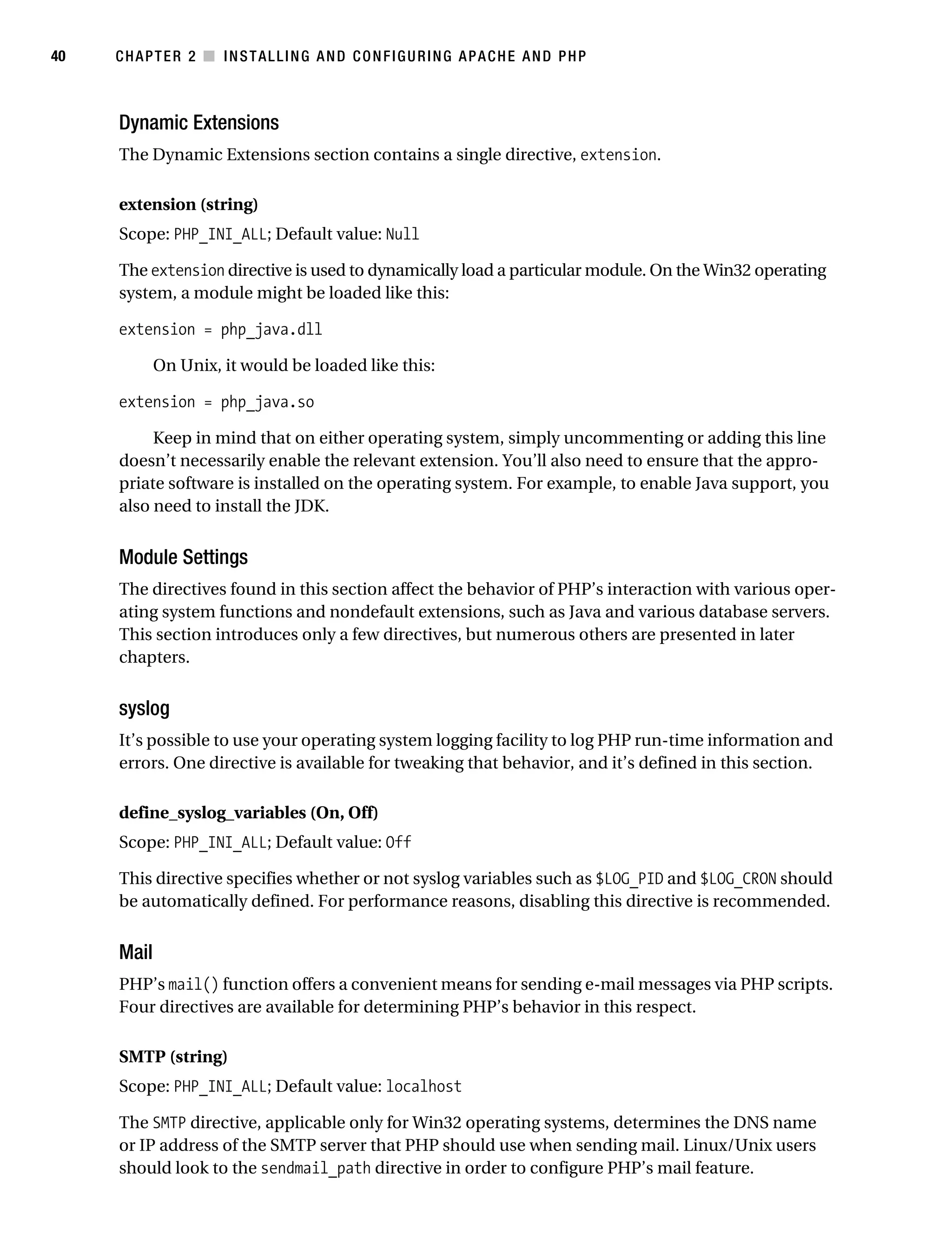 Gilmore_552-1C02.fm Page 40 Monday, November 7, 2005 3:35 PM




40         CHAPTER 2 ■ INSTALLING AND CONFIGURING APACHE AND PHP



           Dynamic Extensions
           The Dynamic Extensions section contains a single directive, extension.

           extension (string)
           Scope: PHP_INI_ALL; Default value: Null

           The extension directive is used to dynamically load a particular module. On the Win32 operating
           system, a module might be loaded like this:

           extension = php_java.dll

                  On Unix, it would be loaded like this:

           extension = php_java.so

                Keep in mind that on either operating system, simply uncommenting or adding this line
           doesn’t necessarily enable the relevant extension. You’ll also need to ensure that the appro-
           priate software is installed on the operating system. For example, to enable Java support, you
           also need to install the JDK.


           Module Settings
           The directives found in this section affect the behavior of PHP’s interaction with various oper-
           ating system functions and nondefault extensions, such as Java and various database servers.
           This section introduces only a few directives, but numerous others are presented in later
           chapters.


           syslog
           It’s possible to use your operating system logging facility to log PHP run-time information and
           errors. One directive is available for tweaking that behavior, and it’s defined in this section.

           define_syslog_variables (On, Off)
           Scope: PHP_INI_ALL; Default value: Off

           This directive specifies whether or not syslog variables such as $LOG_PID and $LOG_CRON should
           be automatically defined. For performance reasons, disabling this directive is recommended.


           Mail
           PHP’s mail() function offers a convenient means for sending e-mail messages via PHP scripts.
           Four directives are available for determining PHP’s behavior in this respect.

           SMTP (string)
           Scope: PHP_INI_ALL; Default value: localhost

           The SMTP directive, applicable only for Win32 operating systems, determines the DNS name
           or IP address of the SMTP server that PHP should use when sending mail. Linux/Unix users
           should look to the sendmail_path directive in order to configure PHP’s mail feature.
 