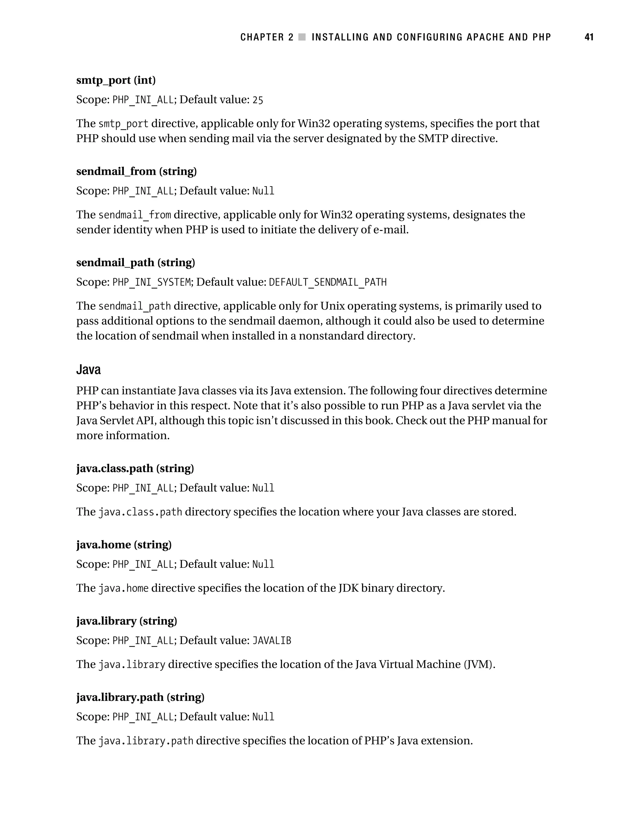 Gilmore_552-1C02.fm Page 41 Monday, November 7, 2005 3:35 PM




                                                  CHAPTER 2 ■ INSTALLING AND CONFIGURING APACHE AND PHP        41



           smtp_port (int)
           Scope: PHP_INI_ALL; Default value: 25

           The smtp_port directive, applicable only for Win32 operating systems, specifies the port that
           PHP should use when sending mail via the server designated by the SMTP directive.

           sendmail_from (string)
           Scope: PHP_INI_ALL; Default value: Null

           The sendmail_from directive, applicable only for Win32 operating systems, designates the
           sender identity when PHP is used to initiate the delivery of e-mail.

           sendmail_path (string)
           Scope: PHP_INI_SYSTEM; Default value: DEFAULT_SENDMAIL_PATH

           The sendmail_path directive, applicable only for Unix operating systems, is primarily used to
           pass additional options to the sendmail daemon, although it could also be used to determine
           the location of sendmail when installed in a nonstandard directory.


           Java
           PHP can instantiate Java classes via its Java extension. The following four directives determine
           PHP’s behavior in this respect. Note that it’s also possible to run PHP as a Java servlet via the
           Java Servlet API, although this topic isn’t discussed in this book. Check out the PHP manual for
           more information.

           java.class.path (string)
           Scope: PHP_INI_ALL; Default value: Null

           The java.class.path directory specifies the location where your Java classes are stored.

           java.home (string)
           Scope: PHP_INI_ALL; Default value: Null

           The java.home directive specifies the location of the JDK binary directory.

           java.library (string)
           Scope: PHP_INI_ALL; Default value: JAVALIB

           The java.library directive specifies the location of the Java Virtual Machine (JVM).

           java.library.path (string)
           Scope: PHP_INI_ALL; Default value: Null

           The java.library.path directive specifies the location of PHP’s Java extension.
 