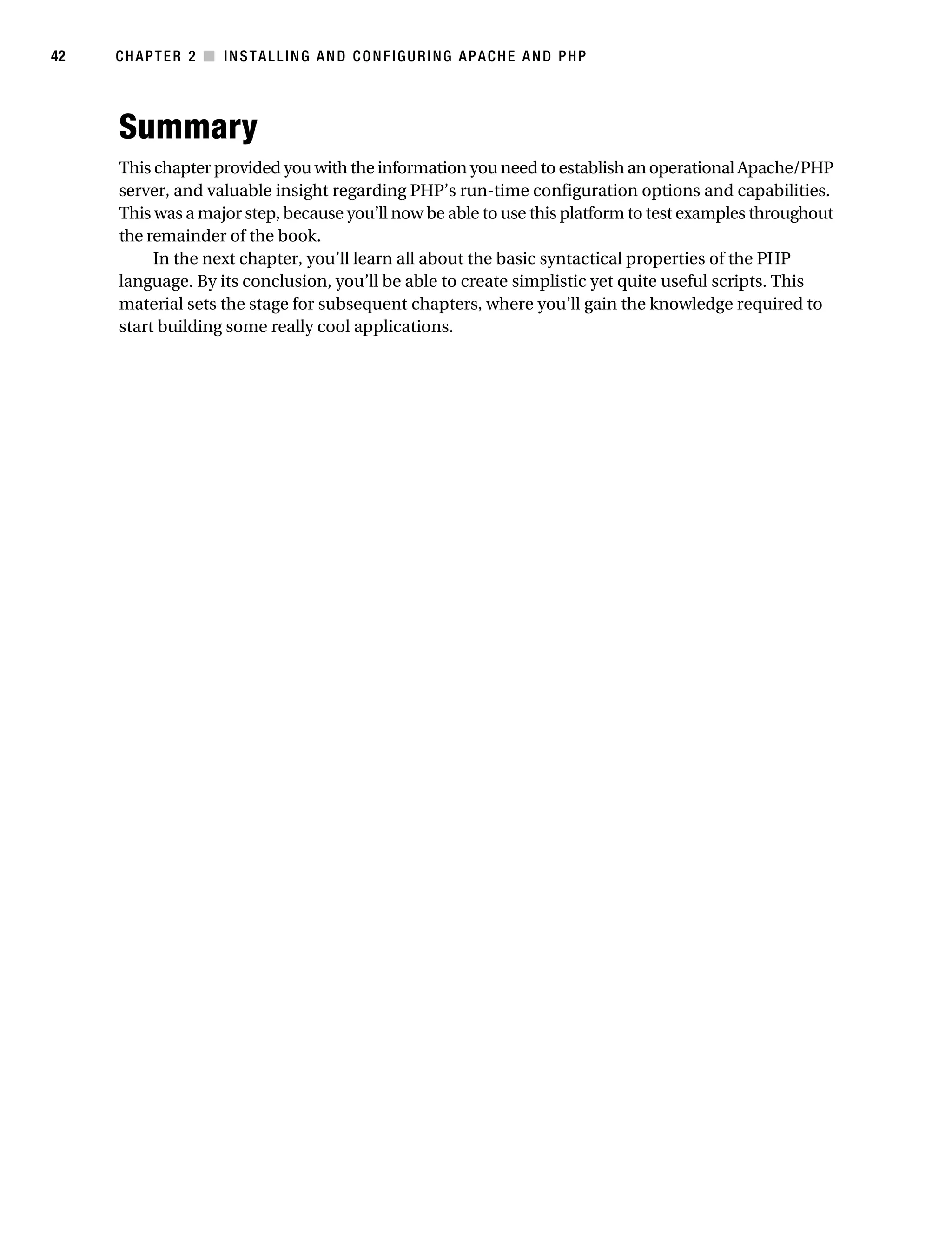 Gilmore_552-1C02.fm Page 42 Monday, November 7, 2005 3:35 PM




42         CHAPTER 2 ■ INSTALLING AND CONFIGURING APACHE AND PHP




           Summary
           This chapter provided you with the information you need to establish an operational Apache/PHP
           server, and valuable insight regarding PHP’s run-time configuration options and capabilities.
           This was a major step, because you’ll now be able to use this platform to test examples throughout
           the remainder of the book.
                In the next chapter, you’ll learn all about the basic syntactical properties of the PHP
           language. By its conclusion, you’ll be able to create simplistic yet quite useful scripts. This
           material sets the stage for subsequent chapters, where you’ll gain the knowledge required to
           start building some really cool applications.
 